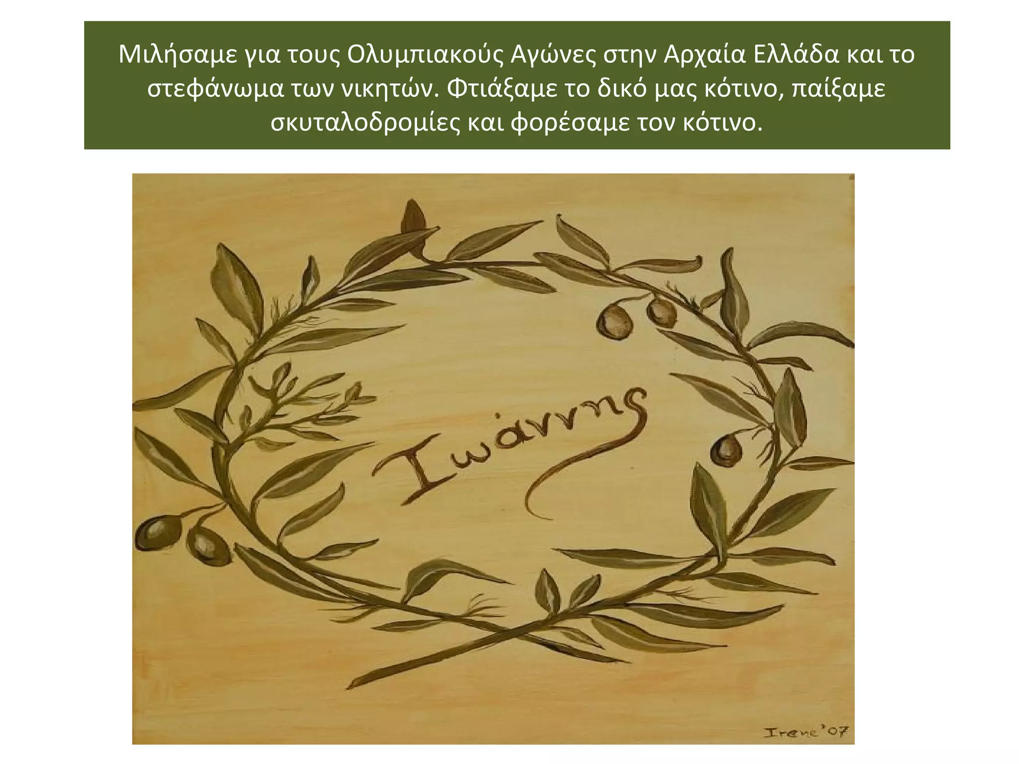 Μιλήσαμε για τους Ολυμπιακούς Αγώνες στην Αρχαία Ελλάδα και το
στεφάνωμα των νικητών. Φτιάξαμε το δικό μας κότινο, παίξαμε
σκυταλοδρομίες και φορέσαμε τον κότινο.
 