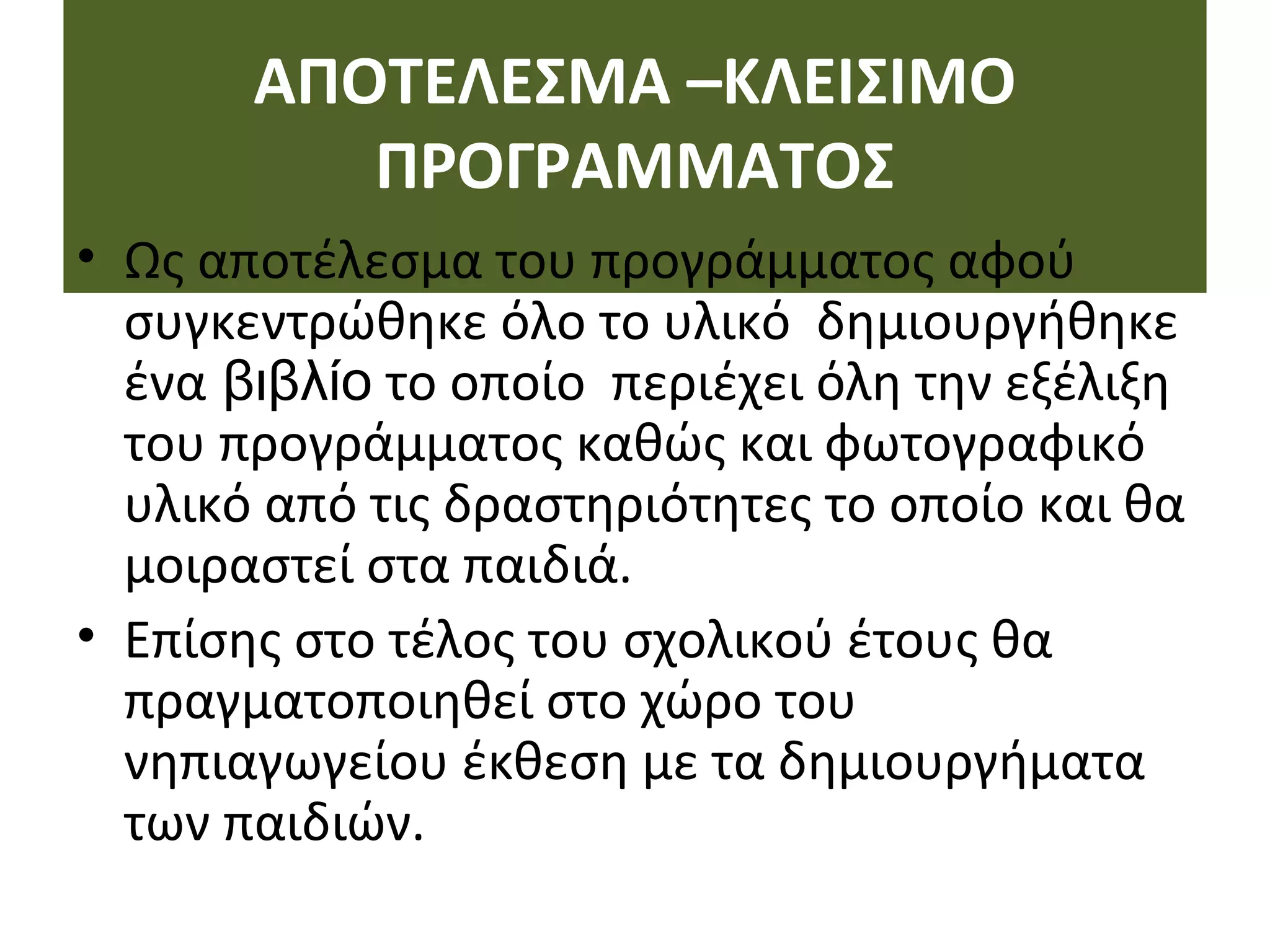 ΑΠΟΤΕΛΕΣΜΑ –ΚΛΕΙΣΙΜΟ
ΠΡΟΓΡΑΜΜΑΤΟΣ
• Ως αποτέλεσμα του προγράμματος αφού
συγκεντρώθηκε όλο το υλικό δημιουργήθηκε
ένα βιβλίο το οποίο περιέχει όλη την εξέλιξη
του προγράμματος καθώς και φωτογραφικό
υλικό από τις δραστηριότητες το οποίο και θα
μοιραστεί στα παιδιά.
• Επίσης στο τέλος του σχολικού έτους θα
πραγματοποιηθεί στο χώρο του
νηπιαγωγείου έκθεση με τα δημιουργήματα
των παιδιών.
 