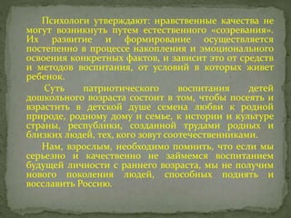 Психологи утверждают: нравственные качества не
могут возникнуть путем естественного «созревания».
Их развитие и формирование осуществляется
постепенно в процессе накопления и эмоционального
освоения конкретных фактов, и зависит это от средств
и методов воспитания, от условий в которых живет
ребенок.
Суть патриотического воспитания детей
дошкольного возраста состоит в том, чтобы посеять и
взрастить в детской душе семена любви к родной
природе, родному дому и семье, к истории и культуре
страны, республики, созданной трудами родных и
близких людей, тех, кого зовут соотечественниками.
Нам, взрослым, необходимо помнить, что если мы
серьезно и качественно не займемся воспитанием
будущей личности с раннего возраста, мы не получим
нового поколения людей, способных поднять и
восславить Россию.
 