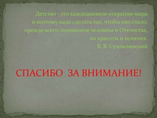 Детство - это каждодневное открытие мира
и поэтому надо сделать так, чтобы оно стало,
прежде всего, познанием человека и Отечества,
их красоты и величия.
В. В. Сухомлинский
СПАСИБО ЗА ВНИМАНИЕ!
 