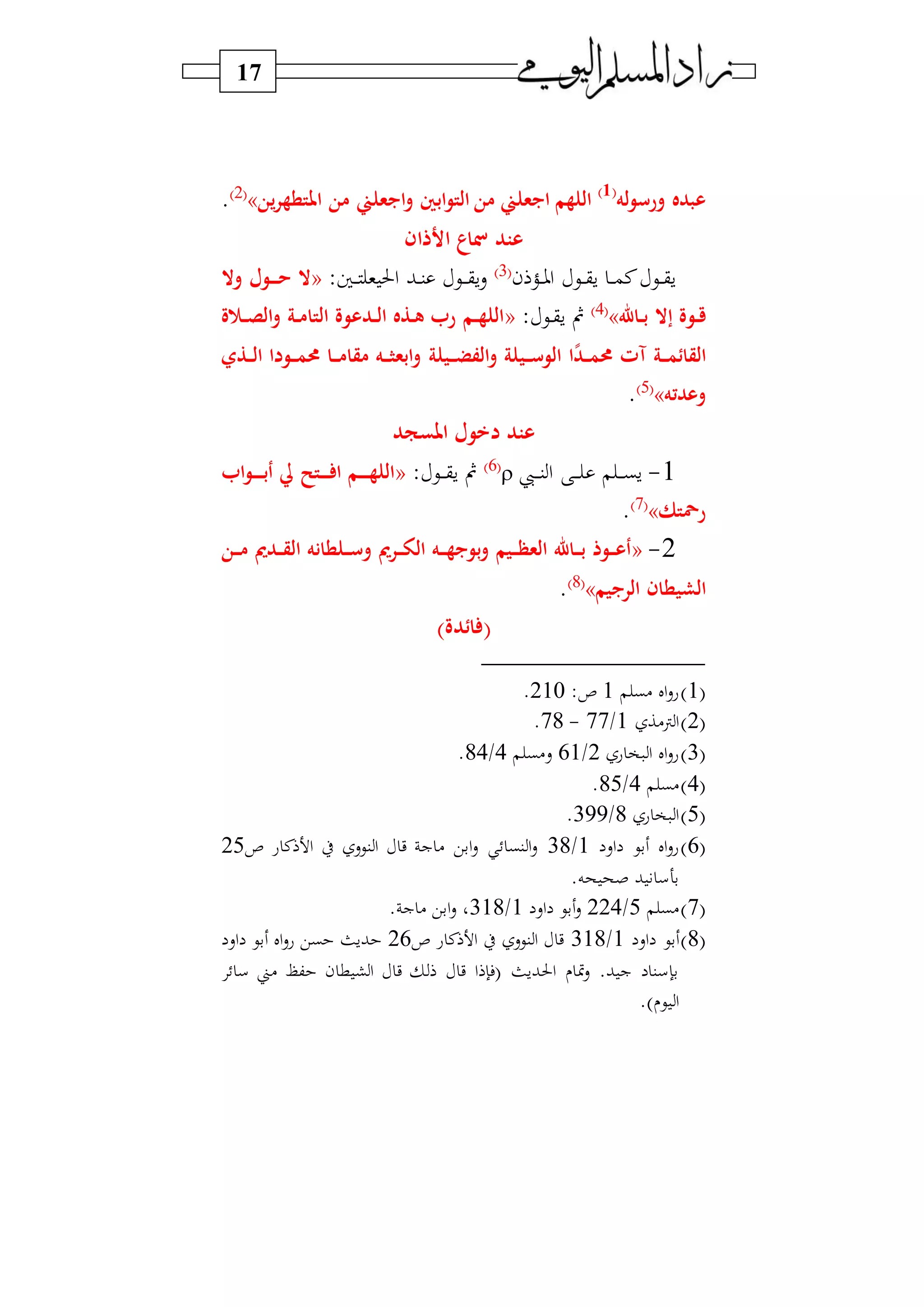 17
‫له‬‫و‬‫ورس‬ ‫عبده‬(1)
‫من‬ ‫ايبعلين‬‫و‬ ‫ابني‬‫و‬‫الت‬ ‫من‬ ‫ايبعلين‬ ‫اللهم‬‫امل‬‫ين‬‫ر‬‫تطه‬»2‫و‬
.
‫األذان‬ ‫اع‬ ‫عتد‬
‫ن‬ ‫د‬‫د‬‫د‬‫و‬‫ا‬ ‫دي‬‫د‬‫د‬‫ق‬‫س‬ ‫د‬‫د‬‫د‬‫م‬‫ن‬ ‫دي‬‫د‬‫د‬‫ق‬‫س‬3‫و‬
:‫دا‬‫د‬‫د‬ ‫و‬ ‫احل‬ ‫دب‬‫د‬‫د‬‫ن‬ ‫دي‬‫د‬‫د‬‫د‬‫ق‬‫س‬‫س‬«‫وال‬ ‫رول‬‫ر‬‫ر‬‫ر‬‫ح‬ ‫ال‬
‫راهلل‬‫ر‬‫ب‬ ‫إال‬ ‫روة‬‫ر‬‫ق‬»4‫و‬
: ‫دي‬‫د‬‫ق‬‫س‬ ‫ف‬«‫ة‬ ‫ر‬‫ر‬‫ص‬‫ال‬‫و‬ ‫رة‬‫ر‬‫م‬‫التا‬ ‫ردعوة‬‫ر‬‫ل‬‫ا‬ ‫رذه‬‫ر‬‫ه‬ ‫ر‬ ‫رم‬‫ر‬‫ه‬‫الل‬
‫آت‬ ‫رة‬‫ر‬‫ر‬‫م‬‫القائ‬‫رد‬‫ر‬‫ر‬‫م‬‫حم‬‫ا‬‫ريلة‬‫ر‬‫ر‬‫ض‬‫الف‬‫و‬ ‫ريلة‬‫ر‬‫ر‬‫س‬‫الو‬‫رذي‬‫ر‬‫ر‬‫ل‬‫ا‬ ‫رودا‬‫ر‬‫ر‬‫م‬‫حم‬ ‫را‬‫ر‬‫ر‬‫م‬‫مقا‬ ‫ره‬‫ر‬‫ر‬ ‫ابع‬‫و‬
‫وعدته‬»5‫و‬
.
‫املسجد‬ ‫دخول‬ ‫عتد‬
1-‫ديب‬‫د‬‫د‬‫د‬‫ن‬‫ا‬ ‫د‬‫د‬‫د‬‫د‬ ‫د‬‫د‬‫د‬‫د‬‫ب‬‫س‬6‫و‬
: ‫دي‬‫د‬‫د‬‫د‬‫ق‬‫س‬ ‫ف‬«‫ا‬‫و‬‫ر‬‫ر‬‫ر‬‫ر‬‫ر‬‫ب‬‫أ‬ ‫يل‬ ‫رتح‬‫ر‬‫ر‬‫ر‬ ‫ا‬ ‫رم‬‫ر‬‫ر‬‫ر‬‫ر‬‫ه‬‫الل‬
‫رمحتك‬»7‫و‬
.
2-«‫و‬ ‫رر‬‫ر‬‫ر‬‫و‬‫ال‬ ‫ره‬‫ر‬‫ر‬‫ه‬‫بويب‬‫و‬ ‫ريم‬‫ر‬‫ر‬‫ظ‬‫الع‬ ‫راهلل‬‫ر‬‫ر‬‫ب‬ ‫روذ‬‫ر‬‫ر‬‫ع‬‫أ‬‫رن‬‫ر‬‫ر‬‫م‬ ‫رد‬‫ر‬‫ر‬‫ق‬‫ال‬ ‫رلطانه‬‫ر‬‫ر‬‫س‬
‫الريبيم‬ ‫الشيطان‬»8‫و‬
.
)‫ائدة‬ (
1‫و‬‫)ب‬ ‫ال‬‫س‬‫ع‬1:‫ص‬210.
2‫و‬‫ن)ا‬‫ا‬1/77-78.
3‫و‬‫ع‬ ‫و‬ ‫ا‬ ‫ال‬‫س‬‫ع‬2/61‫س)ب‬4/84.
4‫و‬‫)ب‬4/85.
5‫و‬‫ع‬ ‫و‬ ‫ا‬8/399.
6‫و‬‫اس‬ ‫بي‬ ‫ال‬‫س‬‫ع‬1/38‫ص‬ ‫ع‬ ‫ن‬ ‫ا‬ ‫ط‬ ‫نيس‬ ‫ا‬ ‫ي‬ ‫ج‬ ) ‫ابي‬‫س‬ ‫نب‬ ‫ا‬‫س‬25
.‫حه‬ ‫صح‬ ‫ب‬ ‫بهس‬
7‫و‬‫)ب‬5/224‫اس‬ ‫بي‬‫س‬1/318. ‫ج‬ ) ‫ابي‬‫س‬ ‫و‬
8‫و‬‫اس‬ ‫بي‬1/318‫ص‬ ‫ع‬ ‫ن‬ ‫ا‬ ‫ط‬ ‫نيس‬ ‫ا‬ ‫ي‬26‫اس‬ ‫بي‬ ‫ال‬‫س‬‫ع‬ ‫بي‬ ‫بسث‬
‫)ين‬ (‫ك‬ ‫ن‬ ‫ط‬ ‫ش‬‫ا‬ ‫ي‬ ‫ي‬ ‫ا‬ ‫فإ‬ ‫احلبسث‬ ‫مت‬‫س‬ .‫ب‬ ‫ج‬ ‫بإسن‬‫س‬
.‫و‬ ‫ي‬ ‫ا‬
 