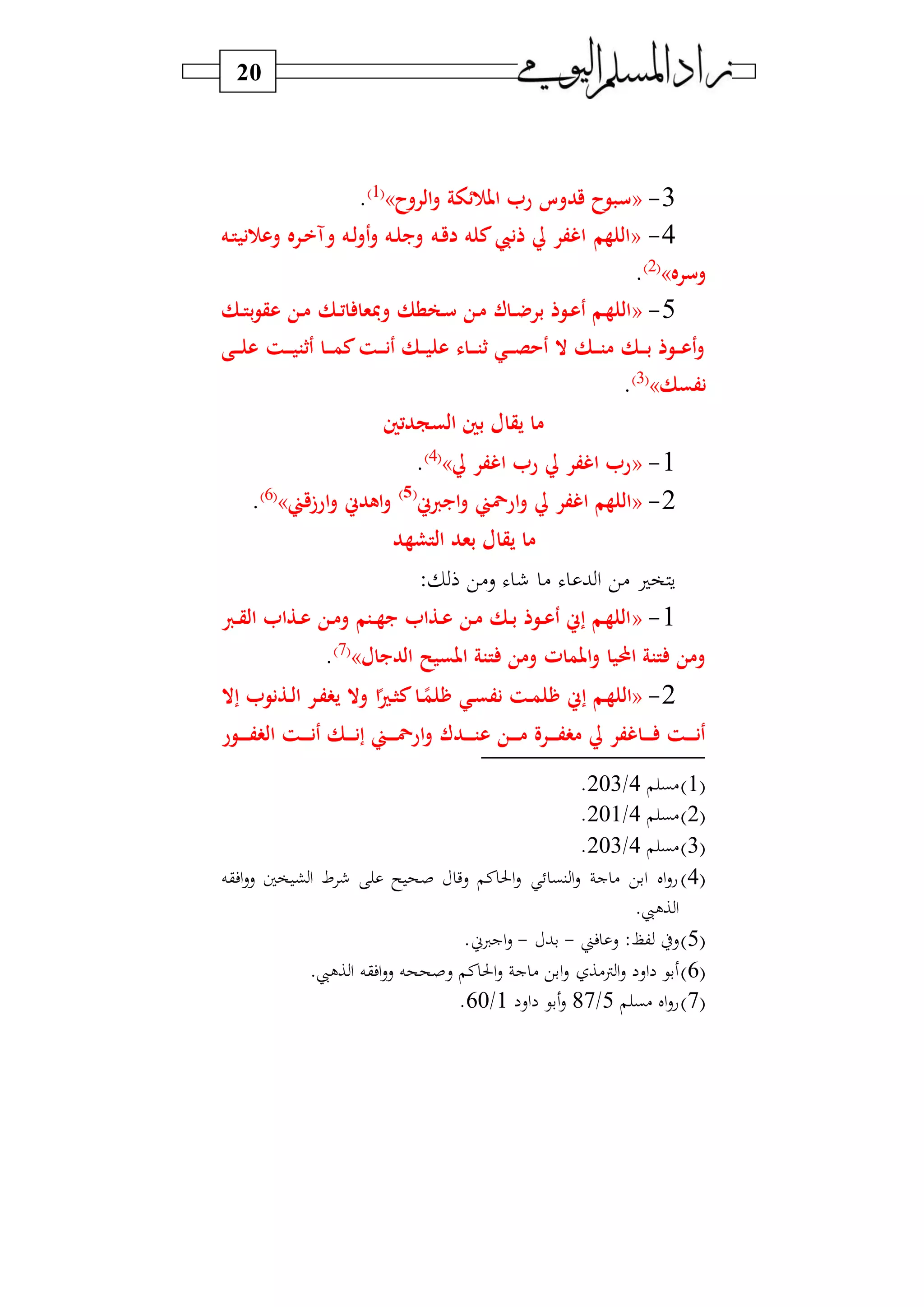 20
3-«‫الروح‬‫و‬ ‫ئوة‬ ‫امل‬ ‫ر‬ ‫قدوس‬ ‫سبوح‬»1‫و‬
.
4-«‫ره‬‫ق‬‫د‬ ‫كله‬ ‫ذن‬ ‫يل‬ ‫اغفر‬ ‫اللهم‬‫ره‬‫ت‬‫ني‬ ‫وع‬ ‫رره‬‫خ‬‫وآ‬ ‫ره‬‫ل‬‫و‬‫أ‬‫و‬ ‫ره‬‫ل‬‫ويب‬
‫وسره‬»2‫و‬
.
5-«‫رك‬‫ر‬‫ت‬‫ا‬ ‫ومبعا‬ ‫رعطك‬‫س‬ ‫رن‬‫م‬ ‫راك‬‫ر‬‫ض‬‫بر‬ ‫روذ‬‫ع‬‫أ‬ ‫رم‬‫ه‬‫الل‬‫رك‬‫ر‬‫ت‬‫ب‬‫و‬‫عق‬ ‫رن‬‫م‬
‫رت‬‫ر‬‫ر‬‫ي‬‫أثت‬ ‫را‬‫ر‬‫ر‬‫م‬‫ك‬‫رت‬‫ر‬‫ر‬‫ن‬‫أ‬ ‫رك‬‫ر‬‫ر‬‫ي‬‫عل‬ ‫راء‬‫ر‬‫ر‬‫ت‬‫ث‬ ‫ري‬‫ر‬‫ر‬‫ص‬‫أح‬ ‫ال‬ ‫رك‬‫ر‬‫ر‬‫ت‬‫م‬ ‫رك‬‫ر‬‫ر‬‫ب‬ ‫روذ‬‫ر‬‫ر‬‫ع‬‫أ‬‫و‬‫رى‬‫ر‬‫ر‬‫ل‬‫ع‬
‫نفسك‬»3‫و‬
.
‫السجدتني‬ ‫بني‬ ‫يقال‬ ‫ما‬
1-«‫يل‬ ‫اغفر‬ ‫ر‬ ‫يل‬ ‫اغفر‬ ‫ر‬»4‫و‬
.
2-«‫س‬ ‫ايب‬‫و‬ ‫ارمحين‬‫و‬ ‫يل‬ ‫اغفر‬ ‫اللهم‬(5)
‫ارزقين‬‫و‬ ‫اهدس‬‫و‬»6‫و‬
.
‫التشهد‬ ‫بعد‬ ‫يقال‬ ‫ما‬
: ‫س)ي‬ ) ‫ب‬ ‫ا‬ ‫)ي‬ ‫و‬ ‫س‬
1-«‫ر‬‫ر‬‫ق‬‫ال‬ ‫رذا‬‫ر‬‫ع‬ ‫رن‬‫م‬‫و‬ ‫رتم‬‫ر‬‫ه‬‫يب‬ ‫رذا‬‫ر‬‫ع‬ ‫رن‬‫م‬ ‫رك‬‫ر‬‫ب‬ ‫روذ‬‫ر‬‫ع‬‫أ‬ ‫إس‬ ‫رم‬‫ه‬‫الل‬
‫ت‬ ‫ومن‬ ‫املمات‬‫و‬ ‫احمليا‬ ‫تتة‬ ‫ومن‬‫املسيح‬ ‫تة‬‫الديبال‬»7‫و‬
.
2-«‫ر‬‫هلم‬ ‫ري‬‫س‬‫نف‬ ‫رت‬‫م‬‫هل‬ ‫إس‬ ‫رم‬‫ه‬‫الل‬‫ا‬‫رري‬ ‫ك‬‫ا‬‫إال‬ ‫رذنو‬‫ر‬‫ل‬‫ا‬ ‫رر‬‫ف‬ ‫ي‬ ‫وال‬
‫رد‬‫ر‬‫ر‬‫ر‬‫ر‬‫ت‬‫ع‬ ‫رن‬‫ر‬‫ر‬‫ر‬‫م‬ ‫ررة‬‫ر‬‫ر‬‫ر‬‫ف‬ ‫م‬ ‫يل‬ ‫راغفر‬‫ر‬‫ر‬‫ر‬ ‫رت‬‫ر‬‫ر‬‫ر‬‫ن‬‫أ‬‫رور‬‫ر‬‫ر‬‫ر‬‫ر‬‫ف‬ ‫ال‬ ‫رت‬‫ر‬‫ر‬‫ر‬‫ن‬‫أ‬ ‫رك‬‫ر‬‫ر‬‫ر‬‫ن‬‫إ‬ ‫رين‬‫ر‬‫ر‬‫ر‬‫مح‬‫ار‬‫و‬ ‫ك‬
1‫و‬‫)ب‬4/203.
2‫و‬‫)ب‬4/201.
3‫و‬‫)ب‬4/203.
4‫و‬‫افقه‬‫س‬‫س‬ ‫وا‬ ‫ش‬‫ا‬ ‫ط‬ ‫س‬ ‫صح‬ ‫سي‬ ‫ن‬‫احل‬‫س‬ ‫نب‬ ‫ا‬‫س‬ ‫ج‬ ) ‫ابي‬ ‫ال‬‫س‬‫ع‬
.‫اليب‬ ‫ا‬
5‫و‬‫فين‬ ‫س‬ :(‫ك‬ ‫سط‬-‫بب‬-.‫اجسين‬‫س‬
6‫و‬.‫اليب‬ ‫ا‬ ‫افقه‬‫س‬‫س‬ ‫سصححه‬ ‫ن‬‫احل‬‫س‬ ‫ج‬ ) ‫ابي‬‫س‬ ‫ن)ا‬‫ا‬‫س‬ ‫اس‬ ‫بي‬
7‫و‬‫)ب‬ ‫ال‬‫س‬‫ع‬5/87‫اس‬ ‫بي‬‫س‬1/60.
 