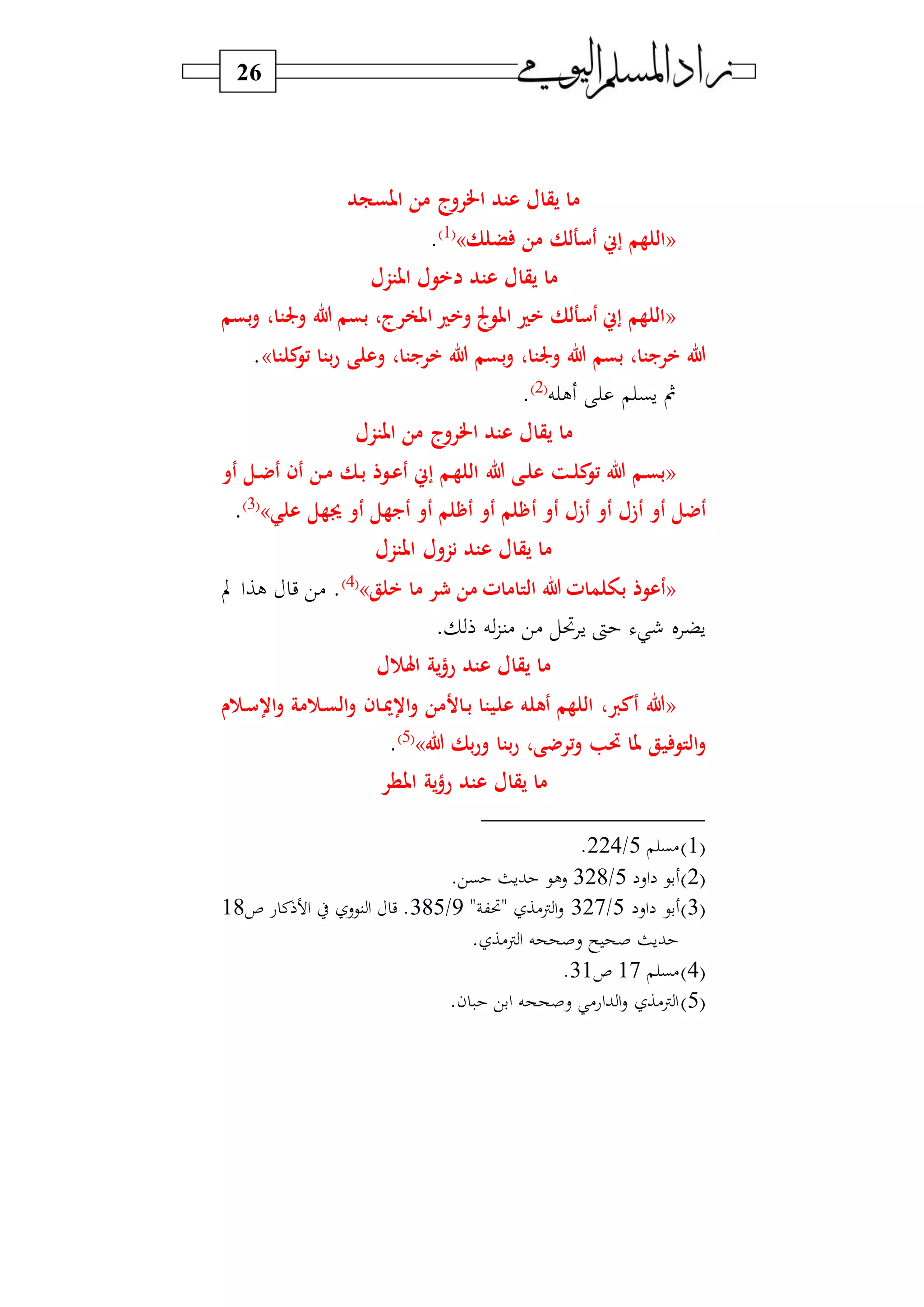 26
‫املسج‬ ‫من‬ ‫اخلروج‬ ‫عتد‬ ‫يقال‬ ‫ما‬‫د‬
«‫ضلك‬ ‫من‬ ‫أسألك‬ ‫إس‬ ‫اللهم‬»1‫و‬
.
‫املتزل‬ ‫دخول‬ ‫عتد‬ ‫يقال‬ ‫ما‬
«‫بسم‬‫و‬ ،‫وجلتا‬ ‫هللا‬ ‫بسم‬ ،‫املعرج‬ ‫وخري‬ ‫املوجل‬ ‫خري‬ ‫أسألك‬ ‫إس‬ ‫اللهم‬
‫ب‬‫و‬ ،‫وجلتا‬ ‫هللا‬ ‫بسم‬ ،‫خريبتا‬ ‫هللا‬‫كلتا‬‫تو‬ ‫بتا‬‫ر‬ ‫وعلى‬ ،‫خريبتا‬ ‫هللا‬ ‫سم‬».
‫ه‬ ‫ل‬ ‫سب‬ ‫ف‬2‫و‬
.
‫املتزل‬ ‫من‬ ‫اخلروج‬ ‫عتد‬ ‫يقال‬ ‫ما‬
«‫هللا‬ ‫رى‬‫ل‬‫ع‬ ‫رت‬‫ل‬‫ك‬‫تو‬ ‫هللا‬ ‫رم‬‫س‬‫ب‬‫أو‬ ‫رل‬‫ض‬‫أ‬ ‫أن‬ ‫رن‬‫م‬ ‫رك‬‫ب‬ ‫روذ‬‫ع‬‫أ‬ ‫إس‬ ‫رم‬‫ه‬‫الل‬
‫أ‬ ‫أو‬ ‫أزل‬ ‫أو‬ ‫أزل‬ ‫أو‬ ‫أضل‬‫علي‬ ‫جيهل‬ ‫أو‬ ‫أيبهل‬ ‫أو‬ ‫أهلم‬ ‫أو‬ ‫هلم‬»3‫و‬
.
‫املتزل‬ ‫نزول‬ ‫عتد‬ ‫يقال‬ ‫ما‬
«‫ب‬ ‫أعوذ‬‫خلق‬ ‫ما‬ ‫ر‬ ‫من‬ ‫التامات‬ ‫هللا‬ ‫ولمات‬»4‫و‬
‫ب‬ ‫لاا‬ ‫ي‬ ‫)ي‬ .
. ‫ه‬‫)نز‬ ‫)ي‬ ‫ل‬ ‫س‬ ‫ىت‬ ‫ل‬ ‫سض‬
‫ل‬ ‫اهل‬ ‫ية‬‫ؤ‬‫ر‬ ‫عتد‬ ‫يقال‬ ‫ما‬
«‫عل‬ ‫أهله‬ ‫اللهم‬ ، ‫أك‬ ‫هللا‬‫ران‬‫مي‬‫اس‬‫و‬ ‫راألمن‬‫ب‬ ‫يتا‬‫و‬ ‫ر‬‫س‬‫اس‬‫و‬ ‫مة‬ ‫ر‬‫س‬‫ال‬‫و‬
‫ي‬ ‫التو‬‫و‬‫هللا‬ ‫بك‬‫ر‬‫و‬ ‫بتا‬‫ر‬ ،‫ترضى‬‫و‬ ‫حتب‬ ‫ملا‬ ‫ق‬»5‫و‬
.
‫املطر‬ ‫ية‬‫ؤ‬‫ر‬ ‫عتد‬ ‫يقال‬ ‫ما‬
1‫و‬‫)ب‬5/224.
2‫و‬‫اس‬ ‫بي‬5/328.‫بي‬ ‫بسث‬ ‫سلي‬
3‫و‬‫اس‬ ‫بي‬5/327" ‫ك‬ " ‫ن)ا‬‫ا‬‫س‬9/385‫ص‬ ‫ع‬ ‫ن‬ ‫ا‬ ‫ط‬ ‫نيس‬ ‫ا‬ ‫ي‬ .18
. ‫ن)ا‬‫ا‬ ‫سصححه‬ ‫س‬ ‫صح‬ ‫بسث‬
4‫و‬‫)ب‬17‫ص‬31.
5‫و‬.‫ن‬ ‫ابي‬ ‫سصححه‬ )‫باع‬ ‫ا‬‫س‬ ‫ن)ا‬‫ا‬
 