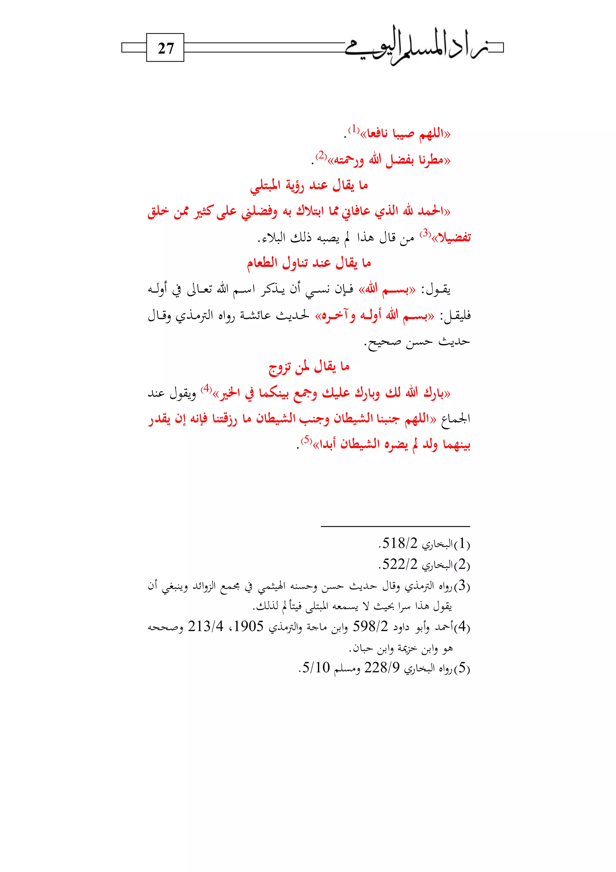 27
«‫نا‬ ‫نيبا‬ ‫اللهم‬‫عا‬»1‫و‬
.
«‫ورمحته‬ ‫هللا‬ ‫بفضل‬ ‫نا‬‫ر‬‫مط‬»2‫و‬
.
‫املبتلي‬ ‫ية‬‫ؤ‬‫ر‬ ‫عتد‬ ‫يقال‬ ‫ما‬
«‫به‬ ‫ك‬ ‫ابت‬ ‫ا‬ ‫اس‬ ‫عا‬ ‫الذي‬ ‫هلل‬ ‫احلمد‬‫خلق‬ ‫ن‬ ‫ري‬ ‫ك‬‫على‬ ‫ضلين‬ ‫و‬
‫تفضي‬»3‫و‬
‫)ي‬‫ي‬. ‫ر‬ ‫ا‬ ‫ه‬ ‫س‬ ‫ب‬ ‫لاا‬
‫الطعاو‬ ‫تتاول‬ ‫عتد‬ ‫يقال‬ ‫ما‬
: ‫دي‬‫د‬‫د‬‫د‬‫ق‬‫س‬«‫هللا‬ ‫رم‬‫ر‬‫ر‬‫ر‬‫س‬‫ب‬»‫ده‬‫د‬‫د‬‫د‬‫س‬ ‫ط‬ ‫د‬‫د‬‫د‬‫د‬‫و‬‫ف‬ ‫ل‬ ‫د‬‫د‬‫د‬‫د‬‫س‬‫ا‬ ‫دان‬‫د‬‫د‬‫د‬‫س‬ ‫ن‬ ‫د‬‫د‬‫د‬‫د‬‫ب‬ ‫دإن‬‫د‬‫د‬‫د‬‫ف‬
:‫دل‬‫د‬‫ق‬ ‫ف‬«‫ب‬‫رره‬‫ر‬‫ر‬‫خ‬‫وآ‬ ‫ره‬‫ر‬‫ر‬‫ل‬‫و‬‫أ‬ ‫هللا‬ ‫رم‬‫ر‬‫ر‬‫س‬»‫د‬‫د‬‫د‬‫ي‬‫س‬ ‫دا‬‫د‬)‫ن‬ ‫ا‬ ‫ال‬‫س‬‫ع‬ ‫د‬‫د‬‫د‬‫ش‬ ‫دبسث‬‫د‬‫حل‬
.‫س‬ ‫صح‬ ‫بي‬ ‫بسث‬
‫تزوج‬ ‫ملن‬ ‫يقال‬ ‫ما‬
«‫لك‬ ‫هللا‬ ‫بارك‬‫اخلري‬ ‫ر‬ ‫بيتوما‬ ‫ومجع‬ ‫عليك‬ ‫بارك‬‫و‬»4‫و‬
‫سقي‬‫س‬‫نب‬
‫ي‬‫اجلم‬«‫إنه‬ ‫رزقتتا‬ ‫ما‬ ‫الشيطان‬ ‫ويبتب‬ ‫الشيطان‬ ‫يبتبتا‬ ‫اللهم‬‫إ‬‫يقدر‬ ‫ن‬
‫أبدا‬ ‫الشيطان‬ ‫يضره‬ ‫مل‬ ‫لد‬‫و‬ ‫بيتهما‬»5‫و‬
.
1‫و‬‫ع‬ ‫و‬ ‫ا‬2/518.
2‫و‬‫ع‬ ‫و‬ ‫ا‬2/522.
3‫و‬‫سي‬ ‫ن)ا‬‫ا‬ ‫ال‬‫س‬‫ع‬‫ن‬ ‫سسن‬ ‫ب‬ ‫ا‬‫س‬‫ز‬‫ا‬ ‫جمم‬ ‫ط‬ ‫ام‬ ‫اهل‬ ‫بنه‬ ‫س‬ ‫بي‬ ‫بسث‬
. ‫ا‬ ‫هب‬ ‫ف‬ ‫او‬ ‫سبموه‬ ‫ال‬ ‫ث‬ ‫حب‬ ‫ا‬ ‫س‬ ‫لاا‬ ‫سقي‬
4‫و‬‫اس‬ ‫بي‬‫س‬ ‫محب‬2/598‫ن)ا‬‫ا‬‫س‬ ‫ج‬ ) ‫ابي‬‫س‬1905‫و‬4/213‫سصححه‬
.‫ن‬ ‫ابي‬‫س‬ ‫ز‬ ‫ابي‬‫س‬ ‫لي‬
5‫و‬‫ع‬ ‫و‬ ‫ا‬ ‫ال‬‫س‬‫ع‬9/228‫س)ب‬10/5.
 