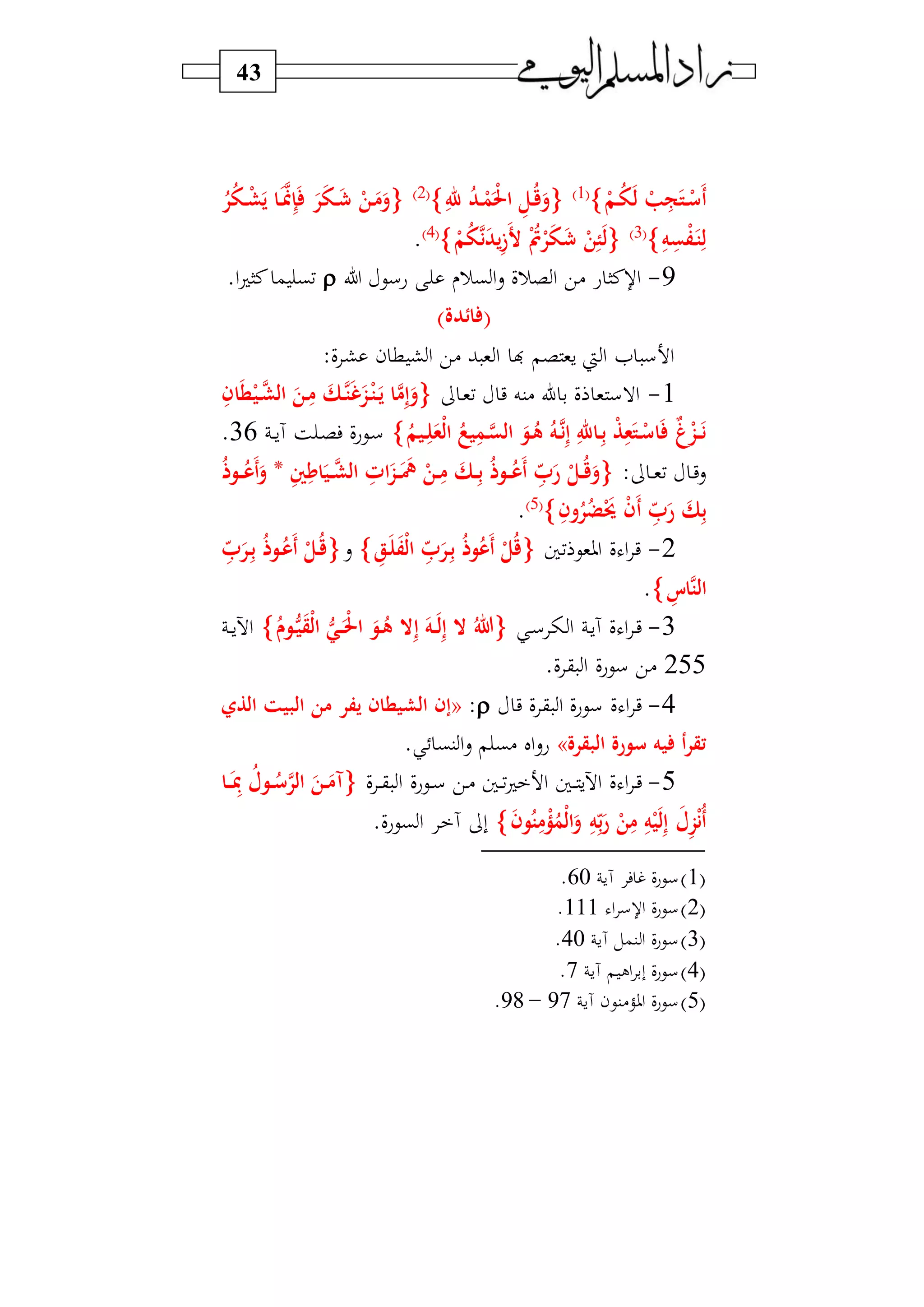 43
‫ح‬‫رم‬ُ‫و‬َ‫ل‬ ‫ح‬‫ب‬ِ‫ج‬َ‫رت‬‫ح‬‫َس‬‫أ‬1‫و‬
ِ‫هلل‬ ُ‫د‬‫ر‬‫ح‬‫م‬َ‫ح‬‫حل‬‫ا‬ ِ‫رل‬ُ‫ق‬َ‫و‬2‫و‬
ُ‫ر‬ُ‫و‬‫ر‬‫ح‬‫ش‬َ‫ي‬ ‫را‬ََّ‫من‬ِ‫إ‬َ َ‫ر‬َ‫و‬‫ر‬َ ‫ح‬‫رن‬َ‫م‬َ‫و‬
ِ‫ه‬ِ‫س‬‫ح‬‫ف‬َ‫ر‬‫ت‬ِ‫ل‬3‫و‬
‫ح‬‫م‬ُ‫و‬َّ‫ن‬َ‫د‬‫ي‬ِ‫ز‬َ‫أل‬ ‫ح‬ُ‫ُت‬‫ح‬‫ر‬َ‫و‬َ ‫ح‬‫ن‬ِ‫ئ‬َ‫ل‬4‫و‬
.
9-‫ل‬ ‫عسي‬ ‫بر‬‫ا‬‫س‬ ‫رف‬ ‫ا‬ ‫)ي‬ ‫ع‬ ‫نا‬ ‫ا‬.‫ا‬ ‫نا‬ ‫م‬ ‫فب‬
)‫ائدة‬ (
:‫ف‬ ‫ش‬ ‫ن‬ ‫ط‬ ‫ش‬‫ا‬ ‫)ي‬ ‫ب‬ ‫و‬ ‫ا‬ ‫ن‬ ‫سو‬ ‫يت‬ ‫ا‬ ‫ا‬ ‫س‬ ‫ا‬
1-‫د‬‫و‬‫ف‬ ‫ي‬ ‫)نه‬ ‫ا‬ ‫ب‬ ‫ف‬ ‫و‬ ‫االس‬‫ر‬َّ‫ت‬َ‫غ‬َ‫ز‬‫ح‬‫ر‬‫ت‬َ‫ر‬‫ي‬ ‫ا‬َّ‫م‬ِ‫إ‬َ‫و‬ِ‫ان‬َ‫ط‬‫ح‬‫ري‬َّ‫الش‬ َ‫رن‬ِ‫م‬ َ‫ك‬
ُ‫ريم‬ِ‫ل‬َ‫حع‬‫ل‬‫ا‬ ُ‫يع‬ِ‫رم‬َّ‫الس‬ َ‫رو‬ُ‫ه‬ ُ‫ره‬َّ‫ن‬ِ‫إ‬ ِ‫راهلل‬ِ‫ب‬ ‫ح‬‫ذ‬ِ‫ع‬َ‫رت‬‫ح‬‫اس‬َ ٌ‫غ‬‫ح‬‫رز‬َ‫ر‬‫ن‬‫د‬‫د‬‫س‬‫آ‬ ‫ة‬ ‫د‬ ‫ف‬ ‫ديعف‬‫س‬36.
: ‫د‬‫د‬‫و‬‫ف‬ ‫د‬‫ي‬‫س‬ِ‫ني‬ِ‫ام‬َ‫ري‬‫ر‬َّ‫الش‬ ِ‫ات‬َ‫رز‬‫ر‬ََ ‫ح‬‫رن‬‫ر‬ِ‫م‬ َ‫رك‬‫ر‬ِ‫ب‬ ُ‫ذ‬‫رو‬‫ر‬ُ‫َع‬‫أ‬ ِ‫ا‬ َ‫ر‬ ‫ح‬‫رل‬‫ر‬ُ‫ق‬َ‫و‬*ُ‫ذ‬‫رو‬‫ر‬ُ‫َع‬‫أ‬َ‫و‬
ِ‫ون‬ُ‫ر‬ُ‫ض‬‫ح‬َ‫حي‬ ‫ح‬‫ن‬َ‫أ‬ ِ‫ا‬ َ‫ر‬ َ‫ك‬ِ‫ب‬5‫و‬
.
2-‫فا‬ ‫اووي‬ ‫ف‬ ‫ا‬ ‫ي‬ِ‫ا‬ َ‫رر‬ِ‫ب‬ ُ‫ذ‬‫و‬ُ‫َع‬‫أ‬ ‫ح‬‫ل‬ُ‫ق‬ِ‫رق‬َ‫ل‬َ‫ف‬‫ح‬‫ل‬‫ا‬‫س‬ِ‫ا‬ َ‫رر‬ِ‫ب‬ ُ‫ذ‬‫رو‬ُ‫َع‬‫أ‬ ‫ح‬‫رل‬ُ‫ق‬
ِ‫َّاس‬‫ت‬‫ال‬.
3-‫د‬‫س‬ ‫ا‬ ‫د‬‫س‬‫آ‬ ‫ف‬ ‫ا‬ ‫د‬‫ي‬ُ‫روو‬ُّ‫ي‬َ‫ق‬‫ح‬‫ل‬‫ا‬ ُّ‫ري‬‫ر‬َ‫ح‬‫حل‬‫ا‬ َ‫رو‬ُ‫ه‬ ‫ال‬ِ‫إ‬ َ‫ره‬‫ر‬َ‫ل‬ِ‫إ‬ ‫ال‬ ُ‫هللا‬‫د‬‫د‬‫س‬‫اآل‬
255.‫ف‬ ‫ق‬ ‫ا‬ ‫سيعف‬ ‫)ي‬
4-‫ي‬ ‫ف‬ ‫ق‬ ‫ا‬ ‫سيعف‬ ‫ف‬ ‫ا‬ ‫ي‬:«‫من‬ ‫يفر‬ ‫الشيطان‬ ‫إن‬‫الذي‬ ‫البيت‬
‫البقرة‬ ‫سورة‬ ‫يه‬ ‫أ‬‫ر‬‫تق‬». ‫نب‬‫ا‬‫س‬ ‫)ب‬ ‫ال‬‫س‬‫ع‬
5-‫د‬‫د‬ ‫اآلس‬ ‫ف‬ ‫ا‬ ‫د‬‫ي‬‫ف‬ ‫د‬‫د‬‫ق‬ ‫ا‬ ‫ديعف‬‫د‬‫س‬ ‫دي‬) ‫دا‬‫د‬‫ف‬ ‫ا‬ ‫ا‬‫را‬‫ر‬َِ‫مب‬ ُ‫رول‬‫ر‬ُ‫س‬َّ‫الر‬ َ‫رن‬‫ر‬َ‫آم‬
َ‫ن‬‫و‬ُ‫ت‬ِ‫م‬‫ح‬‫ؤ‬ُ‫حم‬‫ل‬‫ا‬َ‫و‬ ِ‫ه‬ِ‫ا‬‫ب‬َ‫ر‬ ‫ح‬‫ن‬ِ‫م‬ ِ‫ه‬‫ح‬‫ي‬َ‫ل‬ِ‫إ‬ َ‫ل‬ِ‫ز‬‫ح‬‫ن‬ُ‫أ‬.‫بيعف‬‫ا‬ ‫آ‬ ‫ب‬
1‫و‬‫آس‬ ‫ف‬ ‫غ‬ ‫ف‬‫ع‬‫سي‬60.
2‫و‬‫ا‬ ‫س‬ ‫ا‬ ‫ف‬‫ع‬‫سي‬111.
3‫و‬‫آس‬ ‫نمل‬ ‫ا‬ ‫ف‬‫ع‬‫سي‬40.
4‫و‬‫آس‬ ‫ال‬ ‫بب‬ ‫ف‬‫ع‬‫سي‬7.
5‫و‬‫آس‬ ‫)نين‬ ‫او‬ ‫ف‬‫ع‬‫سي‬97–98.
 