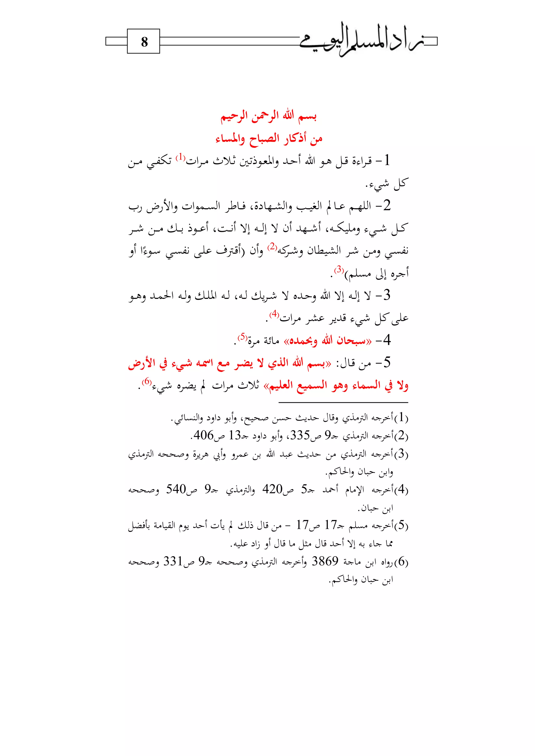 8
‫ا‬ ‫هللا‬ ‫بسم‬‫الرحيم‬ ‫لرمحن‬
‫املساء‬‫و‬ ‫الصباح‬ ‫أذكار‬ ‫من‬
1-‫اف‬ ‫د‬‫د‬) ‫در‬‫د‬‫ث‬ ‫فا‬ ‫دي‬‫د‬‫و‬‫او‬‫س‬ ‫دب‬‫د‬ ‫ل‬ ‫دي‬‫د‬‫ل‬ ‫دل‬‫د‬‫ي‬ ‫ف‬ ‫ا‬ ‫د‬‫د‬‫ي‬1‫و‬
‫دي‬‫د‬‫د‬) ‫د‬‫د‬‫ك‬ ‫ف‬
. ‫نل‬
2-‫عا‬ ‫ع‬ ‫ا‬‫س‬ ‫اف‬‫ي‬‫دم‬‫د‬‫د‬‫ب‬‫ا‬ ‫ع‬ ‫د‬‫د‬‫د‬‫ف‬ ‫فو‬ ‫د‬‫د‬‫د‬‫ش‬‫ا‬‫س‬ ‫د‬‫د‬‫د‬ ‫ا‬ ‫ب‬ ‫د‬‫د‬‫د‬ ‫د‬‫د‬‫د‬ ‫ا‬
‫د‬‫د‬‫د‬‫د‬ ‫دي‬‫د‬‫د‬‫د‬) ‫د‬‫د‬‫د‬‫د‬‫ب‬ ‫دي‬‫د‬‫د‬‫د‬ ‫دةو‬‫د‬‫د‬ ‫بال‬ ‫ده‬‫د‬‫د‬‫د‬ ‫ب‬ ‫ال‬ ‫ن‬ ‫ب‬ ‫د‬‫د‬‫د‬‫د‬ ‫دهو‬‫د‬‫د‬‫د‬ )‫س‬ ‫د‬‫د‬‫د‬‫د‬ ‫دل‬‫د‬‫د‬‫ن‬
‫نه‬‫د‬‫د‬ ‫س‬ ‫ن‬ ‫ط‬ ‫د‬‫ش‬‫ا‬ ‫د‬ ‫دي‬)‫س‬ ‫د‬‫ب‬‫ك‬2‫و‬
‫د‬‫ب‬‫ك‬ ‫د‬ ‫دن‬‫ي‬ ‫ن‬‫س‬‫دي‬‫د‬‫س‬‫ا‬‫س‬
‫ب‬ ‫ل‬ ‫ج‬‫و‬ ‫)ب‬3‫و‬
.
3-‫دي‬‫د‬‫د‬‫ل‬‫س‬ ‫دب‬‫د‬‫م‬‫احل‬ ‫ده‬‫د‬‫س‬ ‫د‬‫د‬ ‫او‬ ‫ده‬‫د‬ ‫دهو‬‫د‬ ‫س‬ ‫د‬‫د‬ ‫ال‬ ‫دبل‬‫د‬ ‫س‬ ‫ل‬ ‫بال‬ ‫ده‬‫د‬ ‫ب‬ ‫ال‬
‫اف‬ ) ‫ش‬ ‫يبس‬ ‫نل‬4‫و‬
.
4-«‫وحبمده‬ ‫هللا‬ ‫سبحان‬»‫ف‬ ) )5‫و‬
.
5-: ‫د‬‫ي‬ ‫)ي‬«‫األر‬ ‫ر‬ ‫ريء‬ ‫ره‬ ‫ا‬ ‫رع‬‫م‬ ‫رر‬‫ض‬‫ي‬ ‫ال‬ ‫الذي‬ ‫هللا‬ ‫بسم‬
‫وهو‬ ‫السماء‬ ‫ر‬ ‫وال‬‫العليم‬ ‫السميع‬»‫ل‬ ‫سض‬ ‫ب‬ ‫اف‬ ) ‫ثر‬6‫و‬
.
1‫و‬. ‫نب‬ ‫ا‬‫س‬ ‫اس‬ ‫بي‬‫س‬ ‫سو‬ ‫صح‬ ‫بي‬ ‫بسث‬ ‫سي‬ ‫ن)ا‬‫ا‬ ‫جه‬
2‫و‬‫د‬‫ج‬ ‫ن)ا‬‫ا‬ ‫جه‬9‫ص‬335‫د‬‫ج‬ ‫اس‬ ‫بي‬‫س‬ ‫و‬13‫ص‬406.
3‫و‬‫ن)ا‬‫ا‬ ‫سصححه‬ ‫ف‬‫س‬ ‫ل‬ ‫يب‬‫س‬ ‫س‬ ‫م‬ ‫بي‬ ‫ل‬ ‫ب‬ ‫بسث‬ ‫)ي‬ ‫ن)ا‬‫ا‬ ‫جه‬
. ‫ن‬‫احل‬‫س‬ ‫ن‬ ‫ابي‬‫س‬
4‫و‬‫د‬‫ج‬ ‫محب‬ ) ‫ا‬ ‫جه‬5‫ص‬420‫د‬‫ج‬ ‫ن)ا‬‫ا‬‫س‬9‫ص‬540‫سصححه‬
.‫ن‬ ‫ابي‬
5‫و‬‫د‬‫ج‬ ‫)ب‬ ‫جه‬17‫ص‬17-‫بهفضل‬ ) ‫ق‬ ‫ا‬ ‫سي‬ ‫ب‬ ‫سهف‬ ‫ب‬ ‫ي‬ ‫)ي‬
.‫ه‬ ‫ا‬ ‫س‬ ‫ي‬ ) ‫)ال‬ ‫ي‬ ‫ب‬ ‫بال‬ ‫به‬ ‫ج‬ ‫مم‬
6‫و‬‫ج‬ ) ‫ابي‬ ‫ال‬‫س‬‫ع‬3869‫د‬‫ج‬ ‫سصححه‬ ‫ن)ا‬‫ا‬ ‫جه‬ ‫س‬9‫ص‬331‫سصححه‬
. ‫ن‬‫احل‬‫س‬ ‫ن‬ ‫ابي‬
 