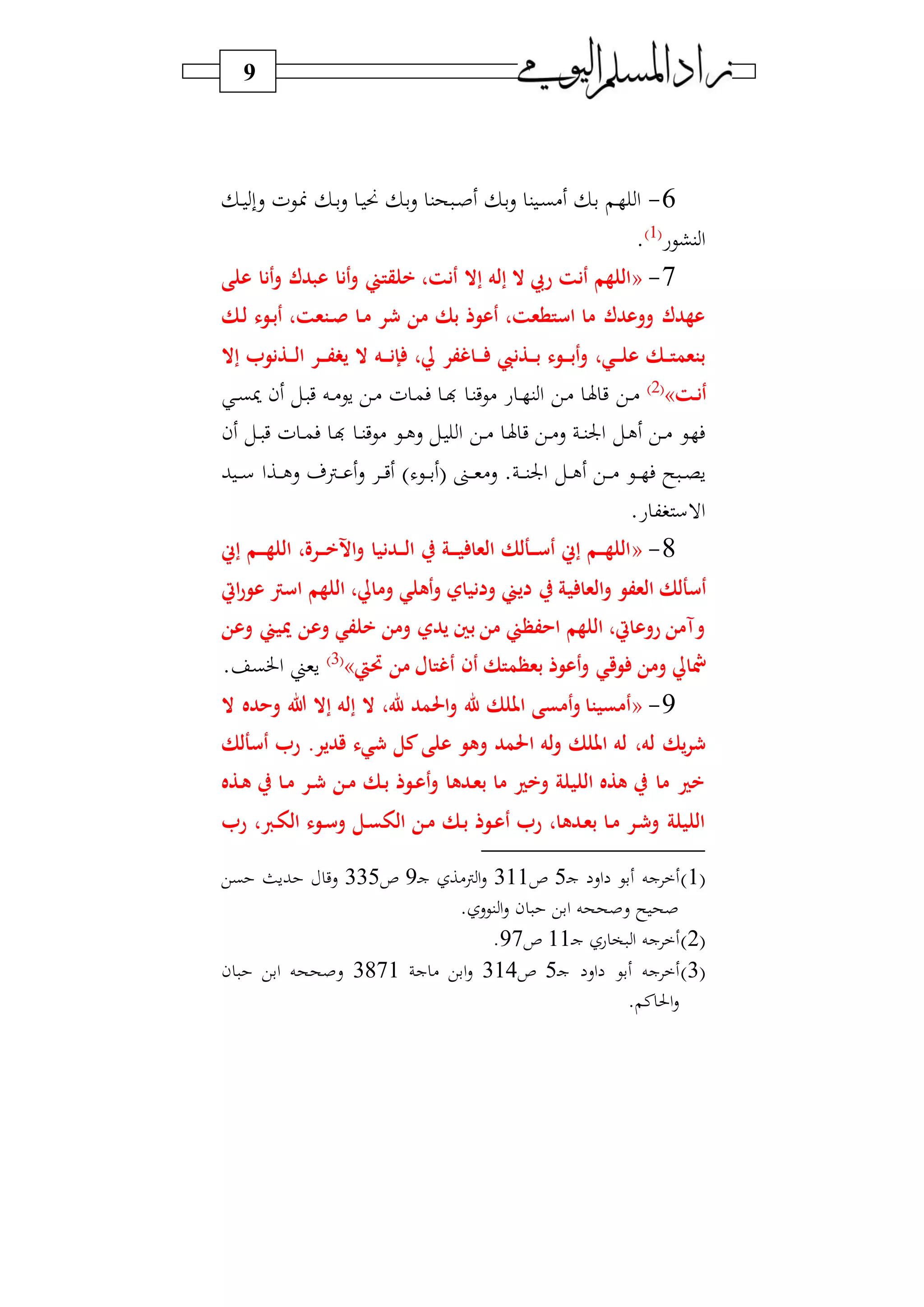 9
6-‫د‬‫د‬ ‫سب‬ ‫ديف‬ ‫د‬‫د‬‫ب‬‫س‬ ‫د‬ ‫من‬ ‫د‬‫ب‬‫س‬ ‫حن‬ ‫د‬‫د‬‫ص‬ ‫د‬‫ب‬‫س‬ ‫ن‬‫د‬‫د‬‫ب‬) ‫د‬‫ب‬ ‫د‬ ‫ا‬
‫نشيع‬‫ا‬1‫و‬
.
7-«‫على‬ ‫أنا‬‫و‬ ‫عبدك‬ ‫أنا‬‫و‬ ‫خلقتين‬ ،‫أنت‬ ‫إال‬ ‫إله‬ ‫ال‬ ‫ريب‬ ‫أنت‬ ‫اللهم‬
‫رك‬‫ل‬ ‫روء‬‫ب‬‫أ‬ ،‫رتعت‬‫ن‬ ‫را‬‫م‬ ‫ر‬ ‫من‬ ‫بك‬ ‫أعوذ‬ ،‫استطعت‬ ‫ما‬ ‫ووعدك‬ ‫عهدك‬
‫راغفر‬‫ر‬‫ر‬ ‫رذن‬‫ر‬‫ر‬‫ب‬ ‫روء‬‫ر‬‫ر‬‫ب‬‫أ‬‫و‬ ،‫ري‬‫ر‬‫ر‬‫ل‬‫ع‬ ‫رك‬‫ر‬‫ر‬‫ت‬‫بتعم‬‫إال‬ ‫رذنو‬‫ر‬‫ر‬‫ل‬‫ا‬ ‫رر‬‫ر‬‫ر‬‫ف‬ ‫ي‬ ‫ال‬ ‫ره‬‫ر‬‫ر‬‫ن‬‫إ‬ ،‫يل‬
‫رت‬‫ن‬‫أ‬»2‫و‬
‫دي‬‫د‬)‫د‬‫د‬‫ب‬ ‫ن‬ ‫دل‬ ‫ي‬ ‫ده‬‫د‬)‫سي‬ ‫دي‬) ‫ف‬ ‫د‬‫م‬‫ف‬ ‫د‬‫د‬‫ن‬ ‫د‬‫ن‬‫)يي‬ ‫ع‬ ‫د‬‫د‬ ‫ن‬‫ا‬ ‫دي‬) ‫د‬‫هل‬ ‫ي‬
‫ن‬ ‫دل‬‫د‬ ‫ي‬ ‫ف‬ ‫د‬‫د‬‫م‬‫ف‬ ‫د‬‫ن‬ ‫د‬‫د‬‫ن‬‫)يي‬ ‫دي‬‫د‬‫ل‬‫س‬ ‫دل‬ ‫ا‬ ‫دي‬‫د‬) ‫د‬‫هل‬ ‫ي‬ ‫دي‬‫د‬)‫س‬ ‫د‬‫د‬‫ن‬‫اجل‬ ‫دل‬‫ل‬ ‫دي‬‫د‬) ‫دي‬ ‫ف‬
‫ب‬ ‫د‬‫د‬‫د‬‫د‬‫س‬ ‫داا‬‫د‬‫د‬‫د‬‫ل‬‫س‬ ‫دن‬‫د‬‫د‬‫د‬ ‫س‬ ‫د‬‫د‬‫د‬‫ي‬ ‫و‬ ‫دي‬‫د‬‫د‬‫د‬‫ب‬ ‫دا‬‫د‬‫د‬‫د‬‫و‬)‫س‬ . ‫د‬‫د‬‫د‬‫د‬‫ن‬‫اجل‬ ‫دل‬‫د‬‫د‬‫ل‬ ‫دي‬‫د‬‫د‬‫د‬) ‫دي‬‫د‬‫د‬‫د‬ ‫ف‬ ‫س‬ ‫د‬‫د‬‫د‬ ‫س‬
.‫ع‬ ‫ك‬ ‫االس‬
8-«‫إس‬ ‫رم‬‫ر‬‫ر‬‫ر‬‫ه‬‫الل‬ ،‫ررة‬‫ر‬‫ر‬‫خ‬‫اين‬‫و‬ ‫ردنيا‬‫ر‬‫ر‬‫ل‬‫ا‬ ‫ر‬ ‫رة‬‫ر‬‫ر‬‫ر‬‫ي‬ ‫العا‬ ‫رألك‬‫ر‬‫ر‬‫س‬‫أ‬ ‫إس‬ ‫رم‬‫ر‬‫ر‬‫ه‬‫الل‬
‫ي‬ ‫العا‬‫و‬ ‫العفو‬ ‫أسألك‬‫ايت‬‫ر‬‫عو‬ ‫اسرت‬ ‫اللهم‬ ،‫ومايل‬ ‫أهلي‬‫و‬ ‫ودنياي‬ ‫ديين‬ ‫ر‬ ‫ة‬
‫وعن‬ ‫مييين‬ ‫وعن‬ ‫خلفي‬ ‫ومن‬ ‫يدي‬ ‫بني‬ ‫من‬ ‫احفظين‬ ‫اللهم‬ ،‫روعايت‬ ‫وآمن‬
‫وق‬ ‫ومن‬ ‫مشايل‬‫حتيت‬ ‫من‬ ‫أغتال‬ ‫أن‬ ‫بعظمتك‬ ‫أعوذ‬‫و‬ ‫ي‬»3‫و‬
. ‫اخلب‬ ‫سوين‬
9-«‫ال‬ ‫وحده‬ ‫هللا‬ ‫إال‬ ‫إله‬ ‫ال‬ ،‫هلل‬ ‫احلمد‬‫و‬ ‫هلل‬ ‫امللك‬ ‫أمسى‬‫و‬ ‫أمسيتا‬
‫ا‬ ‫له‬‫و‬ ‫امللك‬ ‫له‬ ،‫له‬ ‫يك‬‫ر‬‫أسألك‬ ‫ر‬ .‫قدير‬ ‫يء‬ ‫كل‬‫على‬ ‫وهو‬ ‫حلمد‬
‫رذه‬‫ه‬ ‫ر‬ ‫را‬‫م‬ ‫رر‬ ‫رن‬‫م‬ ‫رك‬‫ب‬ ‫روذ‬‫ع‬‫أ‬‫و‬ ‫ردها‬‫ع‬‫ب‬ ‫ما‬ ‫وخري‬ ‫الليلة‬ ‫هذه‬ ‫ر‬ ‫ما‬ ‫خري‬
‫ر‬ ، ‫ر‬‫و‬‫ال‬ ‫روء‬‫س‬‫و‬ ‫رل‬‫س‬‫الو‬ ‫رن‬‫م‬ ‫رك‬‫ب‬ ‫روذ‬‫ع‬‫أ‬ ‫ر‬ ،‫ردها‬‫ع‬‫ب‬ ‫را‬‫م‬ ‫رر‬ ‫و‬ ‫الليلة‬
1‫و‬‫د‬‫ج‬ ‫اس‬ ‫بي‬ ‫جه‬5‫ص‬311‫د‬‫ج‬ ‫ن)ا‬‫ا‬‫س‬9‫ص‬335‫سي‬‫بي‬ ‫بسث‬
. ‫نيس‬ ‫ا‬‫س‬ ‫ن‬ ‫ابي‬ ‫سصححه‬ ‫س‬ ‫صح‬
2‫و‬‫د‬‫ج‬ ‫ع‬ ‫و‬ ‫ا‬ ‫جه‬11‫ص‬97.
3‫و‬‫د‬‫ج‬ ‫اس‬ ‫بي‬ ‫جه‬5‫ص‬314‫ج‬ ) ‫ابي‬‫س‬3871‫ن‬ ‫ابي‬ ‫سصححه‬
. ‫ن‬‫احل‬‫س‬
 