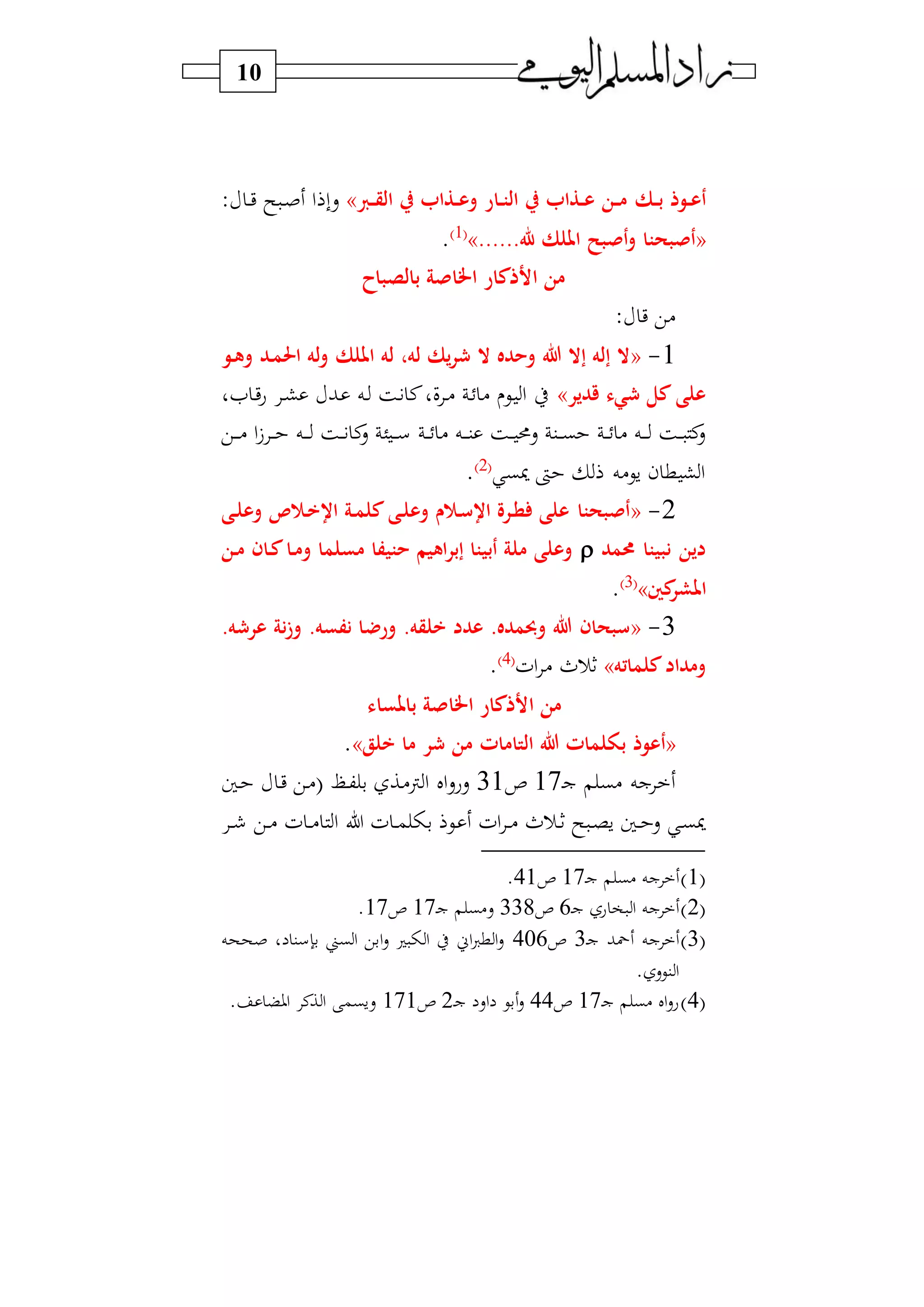 10
‫رك‬‫ر‬‫ب‬ ‫روذ‬‫ر‬‫ع‬‫أ‬‫ر‬‫ر‬‫ق‬‫ال‬ ‫ر‬ ‫رذا‬‫ر‬‫ع‬‫و‬ ‫رار‬‫ر‬‫ت‬‫ال‬ ‫ر‬ ‫رذا‬‫ر‬‫ع‬ ‫رن‬‫ر‬‫م‬»: ‫د‬‫د‬‫ي‬ ‫س‬ ‫د‬‫د‬‫ص‬ ‫ا‬ ‫سب‬
«......‫هلل‬ ‫امللك‬ ‫أنبح‬‫و‬ ‫أنبحتا‬»1‫و‬
.
‫اخل‬ ‫األذكار‬ ‫من‬‫بالصباح‬ ‫انة‬
: ‫ي‬ ‫)ي‬
1-«‫امللك‬ ‫له‬ ،‫له‬ ‫يك‬‫ر‬ ‫ال‬ ‫وحده‬ ‫هللا‬ ‫إال‬ ‫إله‬ ‫ال‬‫رو‬‫ه‬‫و‬ ‫رد‬‫م‬‫احل‬ ‫له‬‫و‬
‫ي‬ ‫كل‬ ‫على‬‫قدير‬ ‫ء‬»‫او‬ ‫د‬‫ي‬‫ع‬ ‫د‬‫ش‬ ‫دب‬ ‫ده‬ ‫دة‬ ‫ن‬‫فو‬ ‫د‬) ‫د‬ ) ‫دي‬ ‫ا‬ ‫ط‬
‫دي‬‫د‬‫د‬‫د‬) ‫ا‬ ‫د‬‫د‬‫د‬ ‫ده‬‫د‬‫د‬‫د‬ ‫دة‬‫د‬‫د‬ ‫ن‬‫س‬ ‫ئ‬‫د‬‫د‬‫د‬‫د‬‫س‬ ‫د‬‫د‬‫د‬ ) ‫ده‬‫د‬‫د‬‫د‬‫ن‬ ‫دة‬‫د‬‫د‬ ‫سحم‬ ‫دن‬‫د‬‫د‬‫د‬‫ب‬ ‫د‬‫د‬‫د‬ ) ‫ده‬‫د‬‫د‬‫د‬ ‫دة‬‫د‬‫د‬ ‫ن‬‫س‬
‫ب‬ ‫ىت‬ ‫سي)ه‬ ‫ن‬ ‫ط‬ ‫ش‬‫ا‬2‫و‬
.
2-«‫رى‬‫ل‬‫وع‬ ‫و‬ ‫ر‬‫س‬‫اس‬ ‫ررة‬‫ط‬ ‫على‬ ‫أنبحتا‬‫رى‬‫ل‬‫وع‬ ‫و‬ ‫ر‬‫خ‬‫اس‬ ‫رة‬‫م‬‫كل‬
‫حممد‬ ‫نبيتا‬ ‫دين‬‫و‬ ‫مسلما‬ ‫حتيفا‬ ‫اهيم‬‫ر‬‫إب‬ ‫أبيتا‬ ‫ملة‬ ‫وعلى‬‫رن‬‫م‬ ‫ران‬‫ك‬‫را‬‫م‬
‫كني‬‫املشر‬»3‫و‬
.
3-«‫ورض‬ .‫خلقه‬ ‫عدد‬ .‫وحبمده‬ ‫هللا‬ ‫سبحان‬.‫ه‬ ‫عر‬ ‫نة‬‫ز‬‫و‬ .‫نفسه‬ ‫ا‬
‫كلماته‬‫ومداد‬»‫ثر‬‫اف‬ )4‫و‬
.
‫باملساء‬ ‫اخلانة‬ ‫األذكار‬ ‫من‬
«‫ب‬ ‫أعوذ‬‫خلق‬ ‫ما‬ ‫ر‬ ‫من‬ ‫التامات‬ ‫هللا‬ ‫ولمات‬».
‫)ب‬ ‫جه‬‫د‬‫ج‬17‫ص‬31‫دا‬ ‫د‬‫ي‬ ‫دي‬) (‫د‬‫ك‬ ‫ب‬ ‫دا‬)‫ن‬ ‫ا‬ ‫ال‬‫س‬‫سع‬
‫د‬‫د‬ ‫دي‬‫د‬) ‫ف‬ ‫د‬‫د‬) ‫ا‬ ‫ل‬ ‫ف‬ ‫د‬‫د‬‫م‬ ‫ب‬ ‫دي‬ ‫اف‬ ‫د‬‫د‬) ‫در‬‫د‬‫ث‬ ‫س‬ ‫د‬‫د‬ ‫س‬ ‫دا‬‫د‬ ‫س‬ ‫د‬‫ب‬
1‫و‬‫د‬‫ج‬ ‫)ب‬ ‫جه‬17‫ص‬41.
2‫و‬‫د‬‫ج‬ ‫ع‬ ‫و‬ ‫ا‬ ‫جه‬6‫ص‬338‫د‬‫ج‬ ‫س)ب‬17‫ص‬17.
3‫و‬‫د‬‫ج‬ ‫محب‬ ‫جه‬3‫ص‬406‫بين‬‫ا‬ ‫ابي‬‫س‬ ‫ا‬ ‫ط‬ ‫اين‬‫س‬‫ط‬ ‫ا‬‫س‬‫صححه‬ ‫و‬ ‫بإسن‬
. ‫نيس‬ ‫ا‬
4‫و‬‫د‬‫ج‬ ‫)ب‬ ‫ال‬‫س‬‫ع‬17‫ص‬44‫د‬‫ج‬ ‫اس‬ ‫بي‬‫س‬2‫ص‬171. ‫اوض‬ ‫ان‬ ‫ا‬ ‫سسبم‬
 