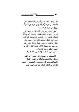 ‫ا‬‫لتستذكار‬‫لشأن‬‫وآثار‬‫التستغفار‬
‫قال‬‫رتسول‬‫ا‬:»‫من‬‫أكثر‬‫من‬‫التستغفار‬‫تجعل‬
‫ا‬‫لـه‬‫من‬‫كل‬‫م‬ٍّ  ‫ه‬َ،‫فرتجا‬‫ومن‬‫كل‬‫ضيق‬،‫مخرتجا‬
‫ورزق‬‫من‬‫حيث‬‫ل‬.«،‫يحتسب‬
‫وفي‬‫تفسير‬‫القرطبي‬302/18‫اشكا‬ :‫رتجل‬‫إلى‬
‫الحسن‬‫البصري‬‫الجدب‬‫اتستغفر‬ :‫فقال‬‫واشكا‬ .‫ا‬
‫إليه‬‫آخر‬‫الفقر‬‫اتستغفر‬ :‫فقال‬،‫ا‬‫واشكا‬‫إليه‬‫ثالث‬
‫عدم‬‫الولد‬‫اتستغفر‬ :‫فقال‬‫فقيل‬ .‫ا‬‫لـه‬‫في‬‫ذلك‬
‫ما‬ :‫فقال‬‫قلت‬‫من‬‫عندي‬،‫اشيئا‬‫إن‬‫ا‬‫تعالى‬‫يقول‬
‫في‬‫تسورة‬‫نوح‬‫وذكر‬‫اليات‬‫النفة‬‫وهذا‬ .‫الذكر‬‫من‬
‫فقهه‬‫وفطنته‬‫رحمه‬‫ا‬.‫تعالى‬
/‫تنزل‬ ‫ز‬‫الغيث‬‫وحصول‬:‫الخصب‬
‫التستغفار‬‫من‬‫التسباب‬‫التي‬‫يستنزل‬ُ‫بها‬‫الغيث‬
‫ويطلب‬‫بها‬‫الخصب‬‫والبركة‬‫في‬‫الزرع‬‫والثمار‬
‫والموااشي‬،‫وغيرها‬‫روى‬‫بعض‬‫المفسرين‬‫رحمهم‬
‫ا‬‫أن‬‫نوحا‬‫عليه‬‫السلم‬‫لما‬‫كذبه‬‫قومه‬‫حين‬
72
 
