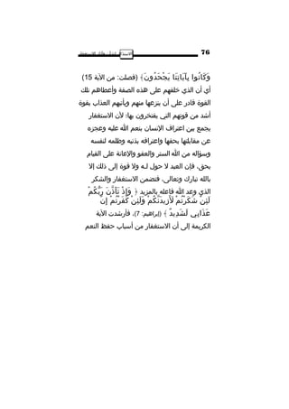 ‫ا‬‫لتستذكار‬‫لشأن‬‫وآثار‬‫التستغفار‬
‫نوا‬ُ ‫كا‬َ ‫و‬َ‫نا‬َ ‫ت‬ِ ‫يا‬َ ‫آ‬َ ‫ب‬ِ‫ن‬َ ‫دو‬ُ ‫ح‬َ ‫ج‬ْ ‫ي‬َ﴾:‫)فصلت‬‫من‬‫الية‬15(
‫أي‬‫أن‬‫الذي‬‫خلقهم‬‫على‬‫هذه‬‫الصفة‬‫وأعطاهم‬‫تلك‬
‫القوة‬‫قادر‬‫على‬‫أن‬‫ينزعها‬‫منهم‬‫ويأتيهم‬‫العذاب‬‫بقوة‬
‫أاشد‬‫من‬‫قوتهم‬‫التي‬‫يفتخرون‬‫بها؛‬‫لن‬‫التستغفار‬
‫يجمع‬‫بين‬‫اعتراف‬‫النسان‬‫بنعم‬‫ا‬‫عليه‬‫وعجزه‬
‫عن‬‫مقابلتها‬‫بحقها‬‫واعترافه‬‫بذنبه‬‫وظلمه‬‫لنفسه‬
‫وتسؤاله‬‫من‬‫ا‬‫الستر‬‫والعفو‬‫والعانة‬‫على‬‫القيام‬
،‫بحق‬‫فإن‬‫العبد‬‫ل‬‫حول‬‫لـه‬‫ول‬‫قوة‬‫إلى‬‫ذلك‬‫إل‬
‫بالله‬‫تبارك‬،‫وتعالى‬‫فتضمن‬‫التستغفار‬‫والشكر‬
‫الذي‬‫وعد‬‫ا‬‫فاعله‬‫بالمزيد‬﴿‫ذ‬ْ ‫إ‬ِ ‫و‬َ‫ن‬َ ‫ذ‬ّ ‫أ‬َ ‫ت‬َ‫م‬ْ ‫ك‬ُ ‫ب‬ّ ‫ر‬َ
‫ن‬ْ ‫ئ‬ِ ‫ل‬َ‫م‬ْ ‫ت‬ُ ‫ر‬ْ ‫ك‬َ ‫اش‬َ‫م‬ْ ‫ك‬ُ ‫ن‬ّ ‫د‬َ ‫زي‬ِ ‫ل‬ََ‫ن‬ْ ‫ئ‬ِ ‫ل‬َ ‫و‬َ‫م‬ْ ‫ت‬ُ ‫ر‬ْ ‫ف‬َ ‫ك‬َ‫ن‬ّ ‫إ‬ِ
‫بي‬ِ ‫ذا‬َ ‫ع‬َ‫د‬ٌ ‫دي‬ِ ‫ش‬َ ‫ل‬َ﴾:‫)إبراهيم‬7(،‫فأراشدت‬‫الية‬
‫الكريمة‬‫إلى‬‫أن‬‫التستغفار‬‫من‬‫أتسباب‬‫حفظ‬‫النعم‬
76
 