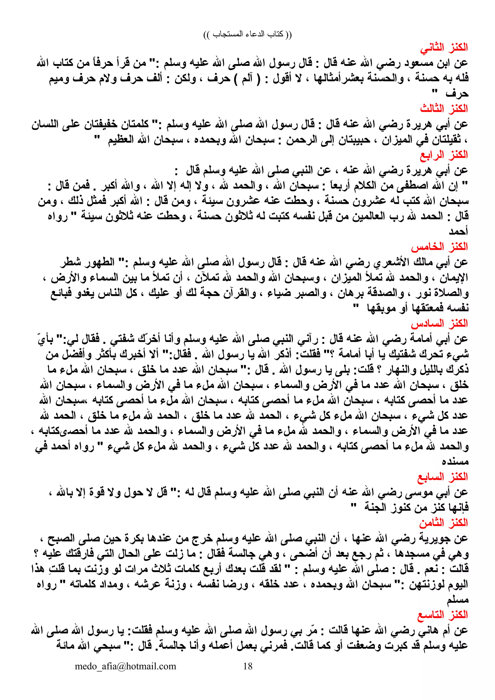 (( ‫المستجاب‬ ‫الدعاء‬ ‫كتاب‬ ))
‫كالكنز‬‫كالث ان ي‬
‫عن‬‫كابن‬‫مسعود‬‫رض ي‬‫كاهلل‬‫عنه‬‫ق ال‬‫ق ال‬ :‫رسول‬‫كاهلل‬‫صلل ى‬‫كاهلل‬‫عليه‬‫وسلم‬‫من‬ ":‫قرأ‬‫ ا‬ً ‫حرفب‬‫من‬‫كت اب‬‫كاهلل‬
‫فله‬‫به‬‫حسنة‬، ‫وكالحسنة‬‫بعشرأمث اله ا‬، ‫ال‬‫أقول‬‫خآلم‬ ) :‫حرف‬ (، ‫ولكن‬‫ألف‬ :‫حرف‬‫والم‬‫حرف‬‫وميم‬
‫حرف‬"
‫كالكنز‬‫كالث الث‬
‫عن‬‫أب ي‬‫هريرة‬‫رض ي‬‫كاهلل‬‫عنه‬‫ق ال‬‫ق ال‬ :‫رسول‬‫كاهلل‬‫صلل ى‬‫كاهلل‬‫عليه‬‫وسلم‬‫كلمت ان‬ ":‫خفيفت ان‬‫علل ى‬‫كاللس ان‬
، ‫ثقيلت ان‬‫ف ي‬‫كالميزكان‬، ‫حبيبت ان‬‫إلل ى‬‫كالرحمن‬‫سبح ان‬ :‫كاهلل‬‫وبحمده‬، ‫سبح ان‬‫كاهلل‬‫كالعظيم‬"
‫كالكنز‬‫كالركابع‬
‫عن‬‫أب ي‬‫هريرة‬‫رض ي‬‫كاهلل‬‫عنه‬، ‫عن‬‫كالنب ي‬‫صلل ى‬‫كاهلل‬‫عليه‬‫وسلم‬‫ق ال‬:
‫إن‬ "‫كاهلل‬‫كاصطفل ى‬‫من‬‫كالكالم‬‫ ا‬َ‫ْي‬‫ع‬‫أرب‬‫سبح ان‬ :‫كاهلل‬، ‫وكالحمد‬‫هلل‬، ‫وال‬‫إله‬‫إال‬‫كاهلل‬، ‫وكاهلل‬‫أكبر‬‫فمن‬ . ‫ق ال‬:
‫سبح ان‬‫كاهلل‬‫كتب‬‫له‬‫عشرون‬‫حسنة‬، ‫وحطت‬‫عنه‬‫عشرون‬‫سيئة‬، ‫ومن‬‫ق ال‬‫كاهلل‬ :‫أكبر‬‫فمثل‬‫ذلك‬، ‫ومن‬
‫ق ال‬‫كالحمد‬ :‫هلل‬‫رب‬‫كالع المين‬‫من‬‫قبل‬‫نفسه‬‫كتبت‬‫له‬‫ثالثون‬‫حسنة‬، ‫وحطت‬‫عنه‬‫ثالثون‬‫سيئة‬‫روكاه‬ "
‫أحمد‬
‫كالكنز‬‫كالخ امس‬
‫عن‬‫أب ي‬‫م الك‬‫كاألشعري‬‫رض ي‬‫كاهلل‬‫عنه‬‫ق ال‬‫ق ال‬ :‫رسول‬‫كاهلل‬‫صلل ى‬‫كاهلل‬‫عليه‬‫وسلم‬‫كالطهور‬ ":‫شطر‬
‫كاإليم ان‬، ‫وكالحمد‬‫هلل‬‫تمأل‬‫كالميزكان‬، ‫وسبح ان‬‫كاهلل‬‫وكالحمد‬‫هلل‬‫تملن‬، ‫أن‬‫تمأل‬‫م ا‬‫بين‬‫كالسم اء‬‫وكاألرض‬، 
‫وكالصالة‬‫نور‬، ‫وكالصدقة‬‫بره ان‬، ‫وكالصبر‬‫ضي اء‬، ‫وكالقرخآن‬‫حجة‬‫لك‬‫أو‬‫عليك‬، ‫كل‬‫كالن اس‬‫يغدو‬‫فب ائع‬
‫نفسه‬‫فمعتقه ا‬‫أو‬‫موبقه ا‬"
‫كالكنز‬‫كالس ادس‬
‫عن‬‫أب ي‬‫أم امة‬‫رض ي‬‫كاهلل‬‫عنه‬‫ق ال‬‫رخآن ي‬ :‫كالنب ي‬‫صلل ى‬‫كاهلل‬‫عليه‬‫وسلم‬‫وأن ا‬‫رك‬ّ‫ك‬ ‫أخ‬‫شفت ي‬‫فق ال‬ . ‫ي‬ّ‫ك‬ ‫بأ‬ ":‫ل ي‬
‫ش يء‬‫تحرك‬‫شفتيك‬‫ي ا‬‫أب ا‬‫أم امة‬‫أذكر‬ :‫فقلت‬ "‫؟‬‫كاهلل‬‫ي ا‬‫رسول‬‫كاهلل‬‫أال‬ ":‫فق ال‬ . ‫أخبرك‬‫بأكثر‬‫وأفضل‬‫من‬
‫ذكرك‬‫ب الليل‬‫وكالنه ار‬‫؟‬‫بلل ى‬ :‫قلت‬‫ي ا‬‫رسول‬‫كاهلل‬‫ق ال‬ . ‫سبح ان‬ ":‫كاهلل‬‫عدد‬‫م ا‬‫خلق‬، ‫سبح ان‬‫كاهلل‬‫ملء‬‫م ا‬
‫خلق‬، ‫سبح ان‬‫كاهلل‬‫عدد‬‫م ا‬‫ف ي‬‫كاألرض‬‫وكالسم اء‬، ‫سبح ان‬‫كاهلل‬‫ملء‬‫م ا‬‫ف ي‬‫كاألرض‬‫وكالسم اء‬، ‫سبح ان‬‫كاهلل‬
‫عدد‬‫م ا‬‫أحصل ى‬‫كت ابه‬، ‫سبح ان‬‫كاهلل‬‫ملء‬‫م ا‬‫أحصل ى‬‫كت ابه‬، ‫سبح ان‬‫كاهلل‬‫ملء‬‫م ا‬‫أحصل ى‬‫كت ابه‬‫ ،سبح ان‬‫كاهلل‬
‫عدد‬‫كل‬‫ش يء‬، ‫سبح ان‬‫كاهلل‬‫ملء‬‫كل‬‫ش يء‬، ‫كالحمد‬‫هلل‬‫عدد‬‫م ا‬‫خلق‬، ‫كالحمد‬‫هلل‬‫ملء‬‫م ا‬‫خلق‬، ‫كالحمد‬‫هلل‬
‫عدد‬‫م ا‬‫ف ي‬‫كاألرض‬‫وكالسم اء‬، ‫وكالحمد‬‫هلل‬‫ملء‬‫م ا‬‫ف ي‬‫كاألرض‬‫وكالسم اء‬، ‫وكالحمد‬‫هلل‬‫عدد‬‫م ا‬‫أحص،ىكت ابه‬، 
‫وكالحمد‬‫هلل‬‫ملء‬‫م ا‬‫أحصل ى‬‫كت ابه‬، ‫وكالحمد‬‫هلل‬‫عدد‬‫كل‬‫ش يء‬، ‫وكالحمد‬‫هلل‬‫ملء‬‫كل‬‫ش يء‬‫روكاه‬ "‫أحمد‬‫ف ي‬
‫مسنده‬
‫كالكنز‬‫كالس ابع‬
‫عن‬‫أب ي‬‫موسل ى‬‫رض ي‬‫كاهلل‬‫عنه‬‫أن‬‫كالنب ي‬‫صلل ى‬‫كاهلل‬‫عليه‬‫وسلم‬‫ق ال‬‫له‬‫قل‬ ":‫ال‬‫حول‬‫وال‬‫قوة‬‫إال‬‫ب اهلل‬، 
‫فإنه ا‬‫كنز‬‫من‬‫كنوز‬‫كالجنة‬"
‫كالكنز‬‫كالث امن‬
‫عن‬‫جويرية‬‫رض ي‬‫كاهلل‬‫عنه ا‬، ‫أن‬‫كالنب ي‬‫صلل ى‬‫كاهلل‬‫عليه‬‫وسلم‬‫خرج‬‫من‬‫عنده ا‬‫بكرة‬‫حين‬‫صلل ى‬‫كالصبح‬، 
‫وه ي‬‫ف ي‬‫مسجده ا‬، ‫ثم‬‫رجع‬‫بعد‬‫أن‬‫أضحل ى‬، ‫وه ي‬‫ج السة‬‫فق ال‬‫م ا‬ :‫زلت‬‫علل ى‬‫كالح ال‬‫كالت ي‬‫ف ارقتك‬‫عليه‬‫؟‬
‫ق الت‬‫نعم‬ :‫ق ال‬ . ‫صلل ى‬ :‫كاهلل‬‫عليه‬‫وسلم‬‫لقد‬ " :‫قلت‬‫بعدك‬‫أربع‬‫كلم ات‬‫ثالث‬‫مركات‬‫لو‬‫وزنت‬‫بم ا‬‫ت‬ِ ‫قل‬‫هذكا‬
‫كاليوم‬‫لوزنتهن‬‫سبح ان‬ ":‫كاهلل‬‫وبحمده‬، ‫عدد‬‫خلقه‬، ‫ورض ا‬‫نفسه‬، ‫وزنة‬‫عرشه‬، ‫ومدكاد‬‫كلم اته‬‫روكاه‬ "
‫مسلم‬
‫كالكنز‬‫كالت اسع‬
‫عن‬‫أم‬‫ه ان ي‬‫رض ي‬‫كاهلل‬‫عنه ا‬‫ق الت‬‫مر‬ّ‫ك‬ :‫ب ي‬‫رسول‬‫كاهلل‬‫صلل ى‬‫كاهلل‬‫عليه‬‫وسلم‬‫ي ا‬ :‫فقلت‬‫رسول‬‫كاهلل‬‫صلل ى‬‫كاهلل‬
‫عليه‬‫وسلم‬‫قد‬‫كبرت‬‫وضعفت‬‫أو‬‫كم ا‬‫فمرن ي‬ . ‫ق الت‬‫بعمل‬‫أعمله‬‫وأن ا‬‫ق ال‬ . ‫ج السة‬‫سبح ي‬ ":‫كاهلل‬‫م ائة‬
medo_afia@hotmail.com 18
 