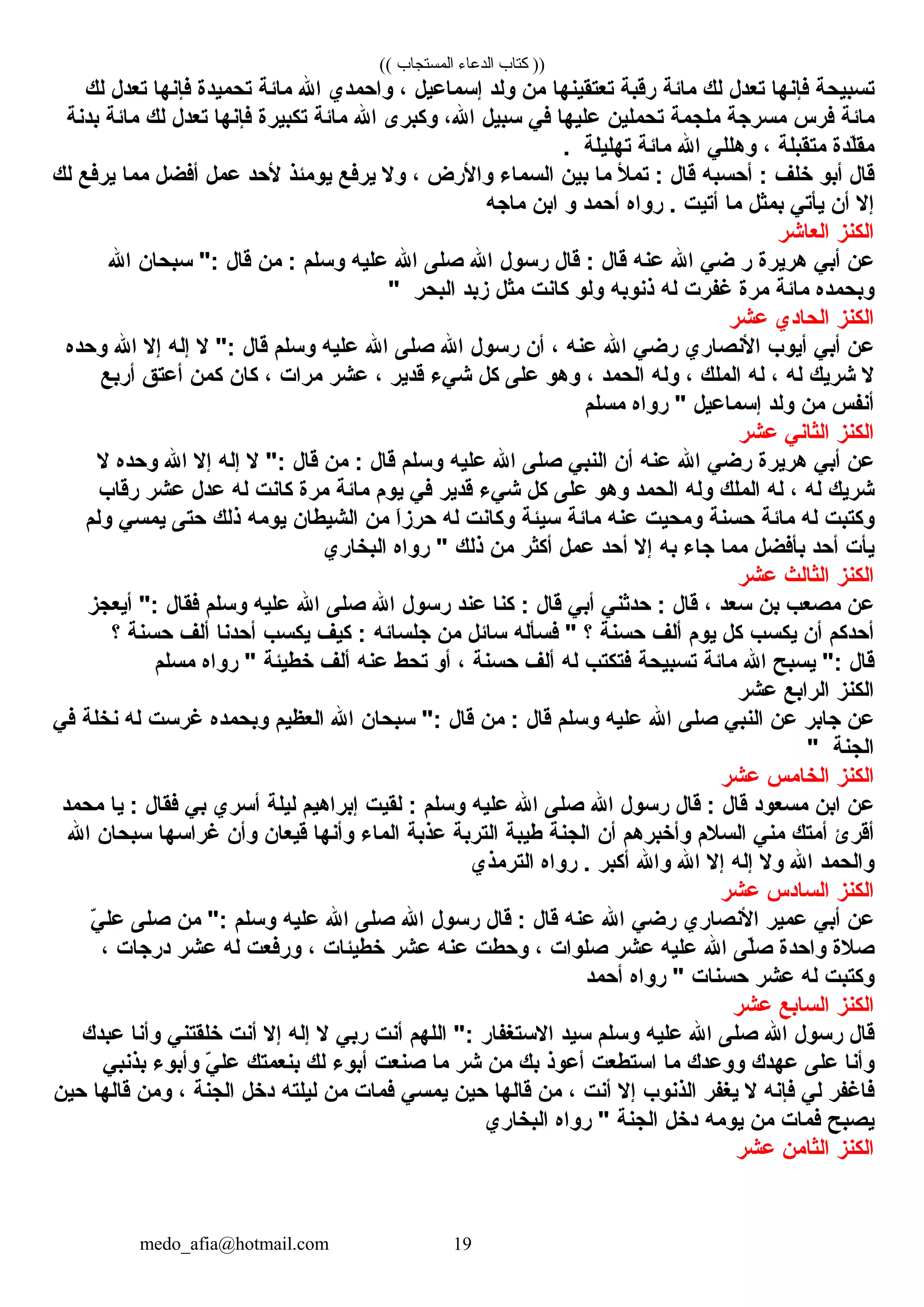 (( ‫المستجاب‬ ‫الدعاء‬ ‫كتاب‬ ))
‫تسبيحة‬‫فإنه ا‬‫تعدل‬‫لك‬‫م ائة‬‫رقبة‬‫تعتقينه ا‬‫من‬‫ولد‬‫إسم اعيل‬، ‫وكاحمدي‬‫كاهلل‬‫م ائة‬‫تحميدة‬‫فإنه ا‬‫تعدل‬‫لك‬
‫م ائة‬‫فرس‬‫مسرجة‬‫ملجمة‬‫تحملين‬‫عليه ا‬‫ف ي‬‫سبيل‬، ‫كاهلل‬‫وكبر،ى‬‫كاهلل‬‫م ائة‬‫تكبيرة‬‫فإنه ا‬‫تعدل‬‫لك‬‫م ائة‬‫بدنة‬
‫لدة‬ّ‫ك‬‫مق‬‫متقبلة‬، ‫وهلل ي‬‫كاهلل‬‫م ائة‬‫تهليلة‬. 
‫ق ال‬‫أبو‬‫خلف‬‫أحسبه‬ :‫ق ال‬‫تمأل‬ :‫م ا‬‫بين‬‫كالسم اء‬‫وكاألرض‬، ‫وال‬‫يرفع‬‫يومئذ‬‫ألحد‬‫عمل‬‫أفضل‬‫مم ا‬‫يرفع‬‫لك‬
‫إال‬‫أن‬‫يأت ي‬‫بمثل‬‫م ا‬‫أتيت‬‫روكاه‬ . ‫أحمد‬‫و‬‫كابن‬‫م اجه‬
‫كالكنز‬‫كالع اشر‬
‫عن‬‫أب ي‬‫هريرة‬‫ر‬‫ض ي‬‫كاهلل‬‫عنه‬‫ق ال‬‫ق ال‬ :‫رسول‬‫كاهلل‬‫صلل ى‬‫كاهلل‬‫عليه‬‫وسلم‬‫من‬ :‫ق ال‬‫سبح ان‬ ":‫كاهلل‬
‫وبحمده‬‫م ائة‬‫مرة‬‫غفرت‬‫له‬‫ذنوبه‬‫ولو‬‫ك انت‬‫مثل‬‫زبد‬‫كالبحر‬"
‫كالكنز‬‫كالح ادي‬‫عشر‬
‫عن‬‫أب ي‬‫أيوب‬‫كاألنص اري‬‫رض ي‬‫كاهلل‬‫عنه‬، ‫أن‬‫رسول‬‫كاهلل‬‫صلل ى‬‫كاهلل‬‫عليه‬‫وسلم‬‫ق ال‬‫ال‬ ":‫إله‬‫إال‬‫كاهلل‬‫وحده‬
‫ال‬‫شريك‬‫له‬، ‫له‬‫كالملك‬، ‫وله‬‫كالحمد‬، ‫وهو‬‫علل ى‬‫كل‬‫ش يء‬‫قدير‬، ‫عشر‬‫مركات‬، ‫ك ان‬‫كمن‬‫أعتق‬‫أربع‬
‫أنفس‬‫من‬‫ولد‬‫إسم اعيل‬‫روكاه‬ "‫مسلم‬
‫كالكنز‬‫كالث ان ي‬‫عشر‬
‫عن‬‫أب ي‬‫هريرة‬‫رض ي‬‫كاهلل‬‫عنه‬‫أن‬‫كالنب ي‬‫صلل ى‬‫كاهلل‬‫عليه‬‫وسلم‬‫ق ال‬‫من‬ :‫ق ال‬‫ال‬ ":‫إله‬‫إال‬‫كاهلل‬‫وحده‬‫ال‬
‫شريك‬‫له‬، ‫له‬‫كالملك‬‫وله‬‫كالحمد‬‫وهو‬‫علل ى‬‫كل‬‫ش يء‬‫قدير‬‫ف ي‬‫يوم‬‫م ائة‬‫مرة‬‫ك انت‬‫له‬‫عدل‬‫عشر‬‫رق اب‬
‫وكتبت‬‫له‬‫م ائة‬‫حسنة‬‫ومحيت‬‫عنه‬‫م ائة‬‫سيئة‬‫وك انت‬‫له‬‫كا‬َ‫ْي‬‫ز‬‫حر‬‫من‬‫كالشيط ان‬‫يومه‬‫ذلك‬‫حتل ى‬‫يمس ي‬‫ولم‬
‫يأت‬‫أحد‬‫بأفضل‬‫مم ا‬‫ج اء‬‫به‬‫إال‬‫أحد‬‫عمل‬‫أكثر‬‫من‬‫ذلك‬‫روكاه‬ "‫كالبخ اري‬
‫كالكنز‬‫كالث الث‬‫عشر‬
‫عن‬‫مصعب‬‫بن‬‫سعد‬، ‫ق ال‬‫حدثن ي‬ :‫أب ي‬‫ق ال‬‫كن ا‬ :‫عند‬‫رسول‬‫كاهلل‬‫صلل ى‬‫كاهلل‬‫عليه‬‫وسلم‬‫فق ال‬‫أيعجز‬ ":
‫أحدكم‬‫أن‬‫يكسب‬‫كل‬‫يوم‬‫ألف‬‫حسنة‬‫؟‬‫فسأله‬ "‫س ائل‬‫من‬‫جلس ائه‬‫كيف‬ :‫يكسب‬‫أحدن ا‬‫ألف‬‫حسنة‬‫؟‬
‫ق ال‬‫يسبح‬ ":‫كاهلل‬‫م ائة‬‫تسبيحة‬‫فتكتب‬‫له‬‫ألف‬‫حسنة‬، ‫أو‬‫تحط‬‫عنه‬‫ألف‬‫خطيئة‬‫روكاه‬ "‫مسلم‬
‫كالكنز‬‫كالركابع‬‫عشر‬
‫عن‬‫ج ابر‬‫عن‬‫كالنب ي‬‫صلل ى‬‫كاهلل‬‫عليه‬‫وسلم‬‫ق ال‬‫من‬ :‫ق ال‬‫سبح ان‬ ":‫كاهلل‬‫كالعظيم‬‫وبحمده‬‫غرست‬‫له‬‫نخلة‬‫ف ي‬
‫كالجنة‬"
‫كالكنز‬‫كالخ امس‬‫عشر‬
‫عن‬‫كابن‬‫مسعود‬‫ق ال‬‫ق ال‬ :‫رسول‬‫كاهلل‬‫صلل ى‬‫كاهلل‬‫عليه‬‫وسلم‬‫لقيت‬ :‫إبركاهيم‬‫ليلة‬‫أسري‬‫ب ي‬‫فق ال‬‫ي ا‬ :‫محمد‬
‫أقرئ‬‫أمتك‬‫من ي‬‫كالسالم‬‫وأخبرهم‬‫أن‬‫كالجنة‬‫طيبة‬‫كالتربة‬‫عذبة‬‫كالم اء‬‫وأنه ا‬‫قيع ان‬‫وأن‬‫غركاسه ا‬‫سبح ان‬‫كاهلل‬
‫وكالحمد‬‫كاهلل‬‫وال‬‫إله‬‫إال‬‫كاهلل‬‫وكاهلل‬‫أكبر‬‫روكاه‬ . ‫كالترمذي‬
‫كالكنز‬‫كالس ادس‬‫عشر‬
‫عن‬‫أب ي‬‫عمير‬‫كاألنص اري‬‫رض ي‬‫كاهلل‬‫عنه‬‫ق ال‬‫ق ال‬ :‫رسول‬‫كاهلل‬‫صلل ى‬‫كاهلل‬‫عليه‬‫وسلم‬‫من‬ ":‫صلل ى‬‫ ي‬ّ‫ك‬ ‫عل‬
‫صالة‬‫وكاحدة‬‫لل ى‬ّ‫ك‬‫ص‬‫كاهلل‬‫عليه‬‫عشر‬‫صلوكات‬، ‫وحطت‬‫عنه‬‫عشر‬‫خطيئ ات‬، ‫ورفعت‬‫له‬‫عشر‬‫درج ات‬، 
‫وكتبت‬‫له‬‫عشر‬‫حسن ات‬‫روكاه‬ "‫أحمد‬
‫كالكنز‬‫كالس ابع‬‫عشر‬
‫ق ال‬‫رسول‬‫كاهلل‬‫صلل ى‬‫كاهلل‬‫عليه‬‫وسلم‬‫سيد‬‫كاالستغف ار‬‫كاللهم‬ ":‫أنت‬‫رب ي‬‫ال‬‫إله‬‫إال‬‫أنت‬‫خلقتن ي‬‫وأن ا‬‫عبدك‬
‫وأن ا‬‫علل ى‬‫عهدك‬‫ووعدك‬‫م ا‬‫كاستطعت‬‫أعوذ‬‫بك‬‫من‬‫شر‬‫م ا‬‫صنعت‬‫أبوء‬‫لك‬‫بنعمتك‬‫ ي‬ّ‫ك‬ ‫عل‬‫وأبوء‬‫بذنب ي‬
‫ف اغفر‬‫ل ي‬‫فإنه‬‫ال‬‫يغفر‬‫كالذنوب‬‫إال‬‫أنت‬، ‫من‬‫ق اله ا‬‫حين‬‫يمس ي‬‫فم ات‬‫من‬‫ليلته‬‫دخل‬‫كالجنة‬، ‫ومن‬‫ق اله ا‬‫حين‬
‫يصبح‬‫فم ات‬‫من‬‫يومه‬‫دخل‬‫كالجنة‬‫روكاه‬ "‫كالبخ اري‬
‫كالكنز‬‫كالث امن‬‫عشر‬
medo_afia@hotmail.com 19
 
