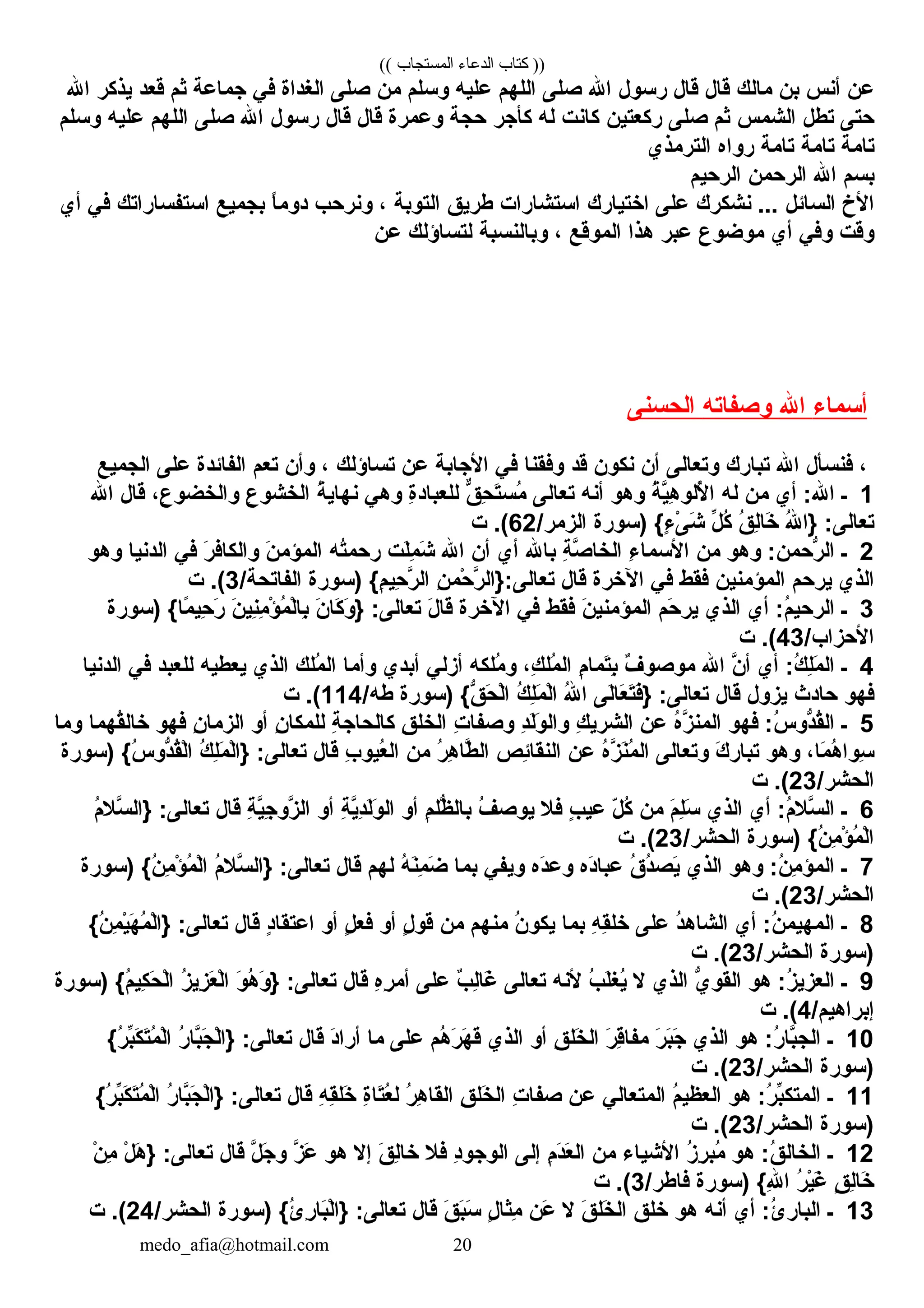 (( ‫المستجاب‬ ‫الدعاء‬ ‫كتاب‬ ))
‫عن‬‫أنس‬‫بن‬‫م الك‬‫ق ال‬‫ق ال‬‫رسول‬‫كاهلل‬‫صلل ى‬‫كاللهم‬‫عليه‬‫وسلم‬‫من‬‫صلل ى‬‫كالغدكاة‬‫ف ي‬‫جم اعة‬‫ثم‬‫قعد‬‫يذكر‬‫كاهلل‬
‫حتل ى‬‫تطل‬‫كالشمس‬‫ثم‬‫صلل ى‬‫ركعتين‬‫ك انت‬‫له‬‫كأجر‬‫حجة‬‫وعمرة‬‫ق ال‬‫ق ال‬‫رسول‬‫كاهلل‬‫صلل ى‬‫كاللهم‬‫عليه‬‫وسلم‬
‫ت امة‬‫ت امة‬‫ت امة‬‫روكاه‬‫كالترمذي‬
‫بسم‬‫كاهلل‬‫كالرحمن‬‫كالرحيم‬
‫كاأل خ‬‫كالس ائل‬‫نشكرك‬ . . . ‫علل ى‬‫كاختي ارك‬‫كاستش اركات‬‫طريق‬‫كالتوبة‬، ‫ونرحب‬‫ ا‬ً ‫دومب‬‫بجميع‬‫كاستفس اركاتك‬‫ف ي‬‫أي‬
‫وقت‬‫وف ي‬‫أي‬‫موضوع‬‫عبر‬‫هذكا‬‫كالموقع‬، ‫وب النسبة‬‫لتس اؤلك‬‫عن‬
‫أسم اء‬‫كاهلل‬‫وصف اته‬‫كالحسنل ى‬
، ‫فنسأل‬‫كاهلل‬‫تب ارك‬‫وتع الل ى‬‫أن‬‫نكون‬‫قد‬‫وفقن ا‬‫ف ي‬‫كاألج ابة‬‫عن‬‫تس اؤلك‬، ‫وأن‬‫تعم‬‫كالف ائدة‬‫علل ى‬‫كالجميع‬
1‫ـ‬‫أي‬ :‫كاهلل‬‫من‬‫له‬‫ة‬ُ ‫ي‬َّ‫ن‬‫ه‬ِ ‫أللو‬ُ ‫كا‬‫وهو‬‫أنه‬‫تع الل ى‬‫ق‬ٌّ، ‫ح‬ِ ‫ت‬َ‫ْي‬‫مس‬ُ‫ة‬ِ‫للعب اد‬‫وه ي‬‫ة‬ُ ‫نه اي‬‫ع‬ِ ‫كالخشو‬، ‫ع‬ِ ‫وكالخضو‬‫ق ال‬‫كاهلل‬
‫هلل‬ُ ‫}كا‬ :‫تع الل ى‬‫ق‬ُ ‫ل‬ِ‫خ ا‬َ‫ْي‬‫ل‬ِّ‫ط‬ ‫ك‬ُ‫)سورة‬ { ‫ء‬ٍ،  ‫ل ى‬ْ‫ٍر‬ ‫ش‬َ‫ْي‬/‫كالزمر‬62‫ت‬ . (
2‫ـ‬‫وهو‬ :‫رحمن‬ُّ  ‫كال‬‫من‬‫ء‬ِ ‫كاألسم ا‬‫ة‬ِ ‫ص‬َّ‫ن‬ ‫كالخ ا‬‫ب اهلل‬‫أي‬‫أن‬‫كاهلل‬‫لت‬َ‫ْي‬‫م‬ِ ‫ش‬َ‫ْي‬‫ته‬ُ‫رحم‬‫ن‬َ‫ْي‬ ‫كالمؤم‬‫ر‬َ‫ْي‬ ‫وكالك اف‬‫ف ي‬‫كالدني ا‬‫وهو‬
‫كالذي‬‫يرحم‬‫كالمؤمنين‬‫فقط‬‫ف ي‬‫كالخرة‬‫ق ال‬‫ن‬ِ ‫حم‬ْ‫ٍر‬ ‫ر‬َّ‫ن‬ ‫تع الل ى:}كال‬‫)سورة‬ { ‫م‬ِ ‫حي‬ِ ‫ر‬َّ‫ن‬ ‫كال‬/‫كالف اتحة‬3‫ت‬ . (
3‫ـ‬‫أي‬ :‫م‬ُ ‫كالرحي‬‫كالذي‬‫حم‬َ‫ْي‬ ‫ير‬‫ن‬َ‫ْي‬ ‫كالمؤمني‬‫فقط‬‫ف ي‬‫كالخرة‬‫ل‬َ‫ْي‬ ‫ق ا‬‫ن‬َ‫ْي‬ ‫ك ا‬َ‫ْي‬ ‫و‬َ‫ْي‬ } :‫تع الل ى‬‫ن‬َ‫ْي‬ ‫ني‬ِ‫م‬ِ ‫ؤ‬ْ‫ٍر‬ ‫م‬ُ ‫ل‬ْ‫ٍر‬‫ب ا‬ِ‫)سورة‬ { ‫م ا‬ً ‫ب‬ ‫حي‬ِ ‫ر‬َ‫ْي‬
/‫كاألحزكاب‬43‫ت‬ . (
4‫ـ‬‫أي‬ :‫ك‬ُ ‫ل‬ِ‫م‬َ‫ْي‬ ‫كال‬‫ن‬َّ‫ن‬ ‫أ‬‫كاهلل‬‫ف‬ٌ ‫َأ‬ ‫موصو‬‫م‬ِ ‫تم ا‬َ‫ْي‬‫ب‬ِ، ‫ك‬ِ ‫مل‬ُ ‫كال‬‫ملكه‬ُ ‫و‬‫أزل ي‬‫أبدي‬‫وأم ا‬‫ملك‬ُ ‫كال‬‫كالذي‬‫يعطيه‬‫للعبد‬‫ف ي‬‫كالدني ا‬
‫فهو‬‫ح ادث‬‫يزول‬‫ق ال‬‫لل ى‬َ‫ْي‬‫ ا‬‫ع‬َ‫ْي‬ ‫ت‬َ‫ْي‬‫ف‬َ‫ْي‬} :‫تع الل ى‬‫هلل‬ُ ‫كا‬‫ك‬ُ ‫ل‬ِ‫م‬َ‫ْي‬ ‫ل‬ْ‫ٍر‬‫كا‬‫)سورة‬ { ‫ق‬ُّ  ‫ح‬َ‫ْي‬ ‫ل‬ْ‫ٍر‬‫كا‬/‫طه‬114‫ت‬ . (
5‫ـ‬‫فهو‬ :‫س‬ُ ‫دو‬ُّ ‫ق‬ُ‫كال‬‫ه‬ُ‫ز‬َّ‫ن‬ ‫كالمن‬‫عن‬‫ك‬ِ ‫كالشري‬‫د‬ِ‫ل‬َ‫ْي‬‫و‬َ‫ْي‬ ‫وكال‬‫ت‬ِ ‫وصف ا‬‫ق‬ِ ‫كالخل‬‫ة‬ِ ‫ك الح اج‬‫ن‬ِ ‫للمك ا‬‫أو‬‫ن‬ِ ‫كالزم ا‬‫فهو‬‫قهم ا‬ُ‫خ ال‬‫وم ا‬
، ‫م ا‬َ‫ْي‬ ‫ه‬ُ ‫سوكا‬ِ‫وهو‬‫ك‬َ‫ْي‬ ‫تب ار‬‫وتع الل ى‬‫ه‬ُ‫ز‬َّ‫ن‬ ‫ن‬َ‫ْي‬‫م‬ُ ‫كال‬‫عن‬‫ئص‬ِ‫كالنق ا‬‫ر‬ُ ‫ه‬ِ ‫ط ا‬َّ‫ن‬ ‫كال‬‫من‬‫ب‬ِ ‫عيو‬ُ‫كال‬‫ق ال‬‫ك‬ُ ‫ل‬ِ‫م‬َ‫ْي‬ ‫ل‬ْ‫ٍر‬‫}كا‬ :‫تع الل ى‬‫)سورة‬ { ‫س‬ُ ‫دو‬ُّ ‫ق‬ُ‫ل‬ْ‫ٍر‬‫كا‬
/‫كالحشر‬23‫ت‬ . (
6‫ـ‬‫أي‬ :‫م‬ُ ‫سال‬َّ‫ن‬ ‫كال‬‫كالذي‬‫م‬َ‫ْي‬ ‫ل‬ِ‫س‬َ‫ْي‬‫من‬‫ل‬ّ‫ك‬ ‫ك‬ُ‫ب‬ٍ،  ‫عي‬‫فال‬‫ف‬ُ ‫يوص‬‫م‬ِ ‫ظل‬ُّ  ‫ب ال‬‫أو‬‫ة‬ِ ‫ي‬َّ‫ن‬‫د‬ِ‫ل‬َ‫ْي‬‫و‬َ‫ْي‬ ‫كال‬‫أو‬‫ة‬ِ ‫ي‬َّ‫ن‬‫ج‬ِ ‫زو‬َّ‫ن‬ ‫كال‬‫ق ال‬‫م‬ُ‫سال‬َّ‫ن‬ ‫}كال‬ :‫تع الل ى‬
‫)سورة‬ { ‫ن‬ُ ‫م‬ِ ‫ؤ‬ْ‫ٍر‬ ‫م‬ُ ‫ل‬ْ‫ٍر‬‫كا‬/‫كالحشر‬23‫ت‬ . (
7‫ـ‬‫وهو‬ :‫ن‬ُ ‫م‬ِ ‫كالمؤ‬‫كالذي‬‫ق‬ُ ‫د‬ُ‫يص‬َ‫ْي‬‫ده‬َ‫ْي‬‫عب ا‬‫ده‬َ‫ْي‬‫وع‬‫ويف ي‬‫بم ا‬‫ه‬ُ ‫ن‬َ‫ْي‬‫م‬ِ ‫ض‬َ‫ْي‬‫لهم‬‫ق ال‬‫م‬ُ ‫سال‬َّ‫ن‬ ‫}كال‬ :‫تع الل ى‬‫)سورة‬ { ‫ن‬ُ ‫م‬ِ ‫ؤ‬ْ‫ٍر‬ ‫م‬ُ ‫ل‬ْ‫ٍر‬‫كا‬
/‫كالحشر‬23‫ت‬ . (
8‫ـ‬‫أي‬ :‫ن‬ُ ‫كالمهيم‬‫د‬ُ‫كالش اه‬‫علل ى‬‫ه‬ِ ‫ق‬ِ‫خل‬‫بم ا‬‫ن‬ُ ‫يكو‬‫منهم‬‫من‬‫ل‬ٍ،  ‫قو‬‫أو‬‫ل‬ٍ،  ‫فع‬‫أو‬‫د‬ٍ، ‫كاعتق ا‬‫ق ال‬{ ‫ن‬ُ ‫م‬ِ ‫ي‬ْ‫ٍر‬‫ه‬َ‫ْي‬ ‫م‬ُ ‫ل‬ْ‫ٍر‬‫}كا‬ :‫تع الل ى‬
‫)سورة‬/‫كالحشر‬23‫ت‬ . (
9‫ـ‬‫هو‬ :‫ز‬ُ ‫كالعزي‬‫ي‬ُّ  ‫كالقو‬‫كالذي‬‫ال‬‫ب‬ُ ‫ل‬َ‫ْي‬‫يغ‬ُ‫ألنه‬‫تع الل ى‬‫ب‬ٌ ‫َأ‬ ‫ل‬ِ‫غ ا‬َ‫ْي‬‫علل ى‬‫ه‬ِ‫ر‬ِ ‫أم‬‫ق ال‬‫و‬َ‫ْي‬ ‫ه‬ُ ‫و‬َ‫ْي‬ } :‫تع الل ى‬‫ز‬ُ ‫زي‬ِ ‫ع‬َ‫ْي‬ ‫ل‬ْ‫ٍر‬‫كا‬‫)سورة‬ { ‫م‬ُ ‫كي‬ِ ‫ح‬َ‫ْي‬ ‫ل‬ْ‫ٍر‬‫كا‬
/‫إبركاهيم‬4‫ت‬ . (
10‫ـ‬‫هو‬ :‫ر‬ُ ‫ب ا‬َّ‫ن‬‫كالج‬‫كالذي‬‫ر‬َ‫ْي‬ ‫ب‬َ‫ْي‬‫ج‬َ‫ْي‬‫ر‬َ‫ْي‬ ‫ق‬ِ‫مف ا‬‫ق‬ِ ‫خل‬َ‫ْي‬ ‫كال‬‫أو‬‫كالذي‬‫هم‬ُ ‫ر‬َ‫ْي‬ ‫ه‬َ‫ْي‬ ‫ق‬َ‫ْي‬‫علل ى‬‫م ا‬‫د‬َ‫ْي‬‫أركا‬‫ق ال‬‫ر‬ُ ‫ب ا‬َّ‫ن‬‫ج‬َ‫ْي‬ ‫ل‬ْ‫ٍر‬‫}كا‬ :‫تع الل ى‬{ ‫ر‬ُ ‫ب‬ِّ‫ط‬‫ك‬َ‫ْي‬ ‫ت‬َ‫ْي‬‫م‬ُ ‫ل‬ْ‫ٍر‬‫كا‬
‫)سورة‬/‫كالحشر‬23‫ت‬ . (
11‫ـ‬‫هو‬ :‫ر‬ُ ‫ب‬ِّ‫ط‬‫كالمتك‬‫م‬ُ ‫كالعظي‬‫كالمتع ال ي‬‫عن‬‫ت‬ِ ‫صف ا‬‫ق‬ِ ‫خل‬َ‫ْي‬ ‫كال‬‫ر‬ُ ‫ه‬ِ ‫كالق ا‬‫ة‬ِ‫ت ا‬َ‫ْي‬‫ع‬ُ‫ل‬‫ه‬ِ ‫ق‬ِ‫خل‬َ‫ْي‬‫ق ال‬‫ر‬ُ ‫ب ا‬َّ‫ن‬‫ج‬َ‫ْي‬ ‫ل‬ْ‫ٍر‬‫}كا‬ :‫تع الل ى‬{ ‫ر‬ُ ‫ب‬ِّ‫ط‬‫ك‬َ‫ْي‬ ‫ت‬َ‫ْي‬‫م‬ُ ‫ل‬ْ‫ٍر‬‫كا‬
‫)سورة‬/‫كالحشر‬23‫ت‬ . (
12‫ـ‬‫هو‬ :‫ق‬ُ ‫كالخ ال‬‫ز‬ُ ‫ر‬ِ ‫مب‬ُ‫كاألشي اء‬‫من‬‫م‬ِ ‫د‬َ‫ْي‬‫ع‬َ‫ْي‬ ‫كال‬‫إلل ى‬‫د‬ِ‫كالوجو‬‫فال‬‫ق‬َ‫ْي‬ ‫ل‬ِ‫خ ا‬‫إال‬‫هو‬‫ز‬َّ‫ن‬ ‫ع‬َ‫ْي‬‫ل‬َّ‫ن‬ ‫ج‬َ‫ْي‬ ‫و‬‫ق ال‬‫ل‬ْ‫ٍر‬ ‫ه‬َ‫ْي‬ } :‫تع الل ى‬‫ن‬ْ‫ٍر‬ ‫م‬ِ
‫ق‬ٍ،  ‫ل‬ِ‫خ ا‬َ‫ْي‬‫ر‬ُ ‫ي‬ْ‫ٍر‬‫غ‬َ‫ْي‬‫)سورة‬ { ‫هلل‬ِ ‫كا‬/‫ف اطر‬3‫ت‬ . (
13‫ـ‬‫أي‬ :‫ئ‬ُ ‫كالب ار‬‫أنه‬‫هو‬‫خلق‬‫ق‬َ‫ْي‬ ‫خل‬َ‫ْي‬ ‫كال‬‫ال‬‫عن‬َ‫ْي‬‫ل‬ٍ،  ‫مث ا‬ِ‫ق‬َ‫ْي‬ ‫ب‬َ‫ْي‬‫س‬َ‫ْي‬‫ق ال‬‫)سورة‬ { ‫ئ‬ُ ‫ر‬ِ ‫ب ا‬َ‫ْي‬‫ل‬ْ‫ٍر‬‫}كا‬ :‫تع الل ى‬/‫كالحشر‬24‫ت‬ . (
medo_afia@hotmail.com 20
 