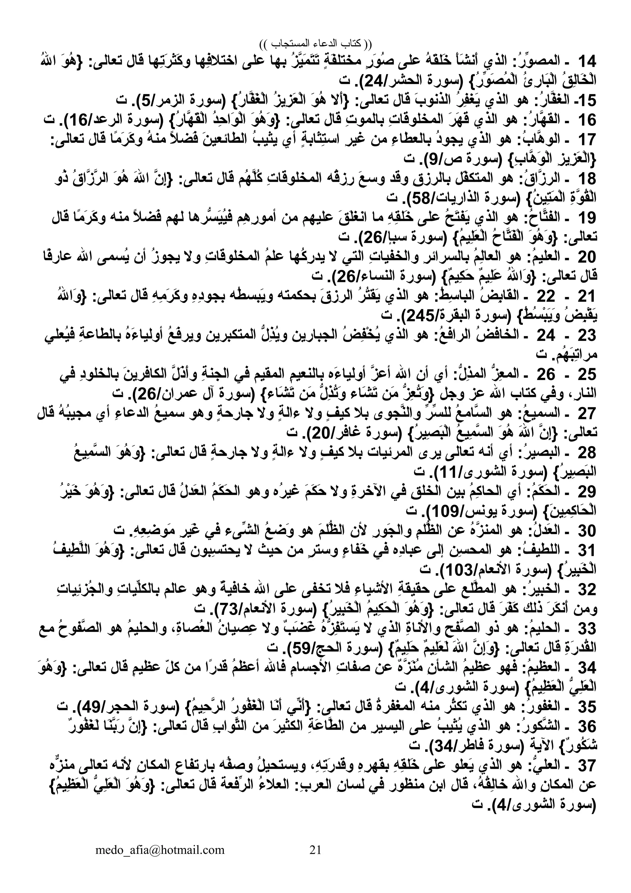 (( ‫المستجاب‬ ‫الدعاء‬ ‫كتاب‬ ))
14‫ـ‬‫كالذي‬ :‫ر‬ُ ‫و‬ِّ‫ط‬ ‫كالمص‬‫أ‬َ‫ْي‬‫ش‬َ‫ْي‬ ‫أن‬َ‫ْي‬‫ه‬ُ ‫ق‬َ‫ْي‬‫خل‬َ‫ْي‬‫علل ى‬‫ر‬ٍ،  ‫و‬َ‫ْي‬ ‫ص‬ُ‫ة‬ٍ،  ‫ف‬َ‫ْي‬‫مختل‬‫ز‬ُ ‫ي‬َّ‫ن‬‫م‬َ‫ْي‬ ‫ت‬َ‫ْي‬‫ت‬َ‫ْي‬‫به ا‬‫علل ى‬‫فه ا‬ِ‫كاختال‬‫ته ا‬ِ‫ر‬َ‫ْي‬ ‫كث‬َ‫ْي‬ ‫و‬‫ق ال‬‫و‬َ‫ْي‬ ‫ه‬ُ } :‫تع الل ى‬‫هلل‬ُ ‫كا‬
‫ق‬ُ ‫ل‬ِ‫خ ا‬َ‫ْي‬ ‫ل‬ْ‫ٍر‬‫كا‬‫ئ‬ُ ‫ر‬ِ ‫ب ا‬َ‫ْي‬‫ل‬ْ‫ٍر‬‫كا‬‫)سورة‬ { ‫ر‬ُ ‫و‬ِّ‫ط‬ ‫ص‬َ‫ْي‬ ‫م‬ُ ‫ل‬ْ‫ٍر‬‫كا‬/‫كالحشر‬24‫ت‬ . (
15‫ـ‬‫هو‬ :‫ر‬ُ ‫ف ا‬َّ‫ن‬‫كالغ‬‫كالذي‬‫ر‬ُ ‫ف‬ِ‫يغ‬َ‫ْي‬‫ب‬َ‫ْي‬ ‫كالذنو‬‫ق ال‬‫أال‬َ‫ْي‬} :‫تع الل ى‬‫و‬َ‫ْي‬ ‫ه‬ُ‫ز‬ُ ‫زي‬ِ ‫ع‬َ‫ْي‬ ‫ل‬ْ‫ٍر‬‫كا‬‫)سورة‬ { ‫ر‬ُ ‫ف ا‬َّ‫ن‬‫غ‬َ‫ْي‬ ‫ل‬ْ‫ٍر‬‫كا‬/‫كالزمر‬5‫ت‬ . (
16‫ـ‬‫هو‬ :‫ر‬ُ ‫ه ا‬َّ‫ن‬ ‫كالق‬‫كالذي‬‫ر‬َ‫ْي‬ ‫ه‬َ‫ْي‬ ‫ق‬َ‫ْي‬‫ت‬ِ ‫كالمخلوق ا‬‫ت‬ِ ‫ب المو‬‫ق ال‬‫و‬َ‫ْي‬ ‫ه‬ُ ‫و‬َ‫ْي‬ } :‫تع الل ى‬‫د‬ُ‫ح‬ِ ‫وكا‬َ‫ْي‬ ‫ل‬ْ‫ٍر‬‫كا‬‫)سورة‬ { ‫ر‬ُ ‫ه ا‬َّ‫ن‬ ‫ق‬َ‫ْي‬‫ل‬ْ‫ٍر‬‫كا‬/‫كالرعد‬16‫ت‬ . (
17‫ـ‬‫هو‬ :‫ب‬ُ ‫ه ا‬َّ‫ن‬ ‫كالو‬‫كالذي‬‫د‬ُ‫يجو‬‫ء‬ِ ‫ب العط ا‬‫من‬‫ر‬ِ ‫غي‬‫ة‬ٍ،  ‫ث اب‬َ‫ْي‬‫ت‬ِ‫كاس‬‫أي‬‫ب‬ُ ‫يثي‬‫ن‬َ‫ْي‬ ‫كالط ائعي‬‫ال‬ً ‫ب‬ ‫فض‬َ‫ْي‬‫ه‬ُ ‫من‬‫م ا‬ً ‫ب‬ ‫ر‬َ‫ْي‬ ‫ك‬َ‫ْي‬ ‫و‬‫ق ال‬:‫تع الل ى‬
‫ز‬ِ ‫زي‬ِ ‫ع‬َ‫ْي‬ ‫ل‬ْ‫ٍر‬‫}كا‬‫)سورة‬ { ‫ب‬ِ ‫ه ا‬َّ‫ن‬ ‫و‬َ‫ْي‬ ‫ل‬ْ‫ٍر‬‫كا‬/‫ص‬9‫ت‬ . (
18‫ـ‬‫هو‬ :‫ق‬ُ ‫زكا‬َّ‫ن‬ ‫كالر‬‫فل‬ّ‫ك‬‫كالمتك‬‫ق‬ِ ‫ب الرز‬‫وقد‬‫ع‬َ‫ْي‬ ‫وس‬‫قه‬ُ‫رز‬ِ‫ت‬ِ ‫كالمخلوق ا‬‫هم‬ُ ‫ل‬َّ‫ن‬‫ك‬ُ‫ق ال‬‫ن‬َّ‫ن‬ ‫إ‬ِ} :‫تع الل ى‬‫هلل‬َ‫ْي‬ ‫كا‬‫و‬َ‫ْي‬ ‫ه‬ُ‫ق‬ُ ‫زكا‬َّ‫ن‬ ‫ر‬َّ‫ن‬ ‫كال‬‫ذو‬ُ
‫ة‬ِ‫و‬َّ‫ن‬ ‫ق‬ُ‫ل‬ْ‫ٍر‬‫كا‬‫)سورة‬ { ‫ن‬ُ ‫تي‬ِ‫م‬َ‫ْي‬ ‫ل‬ْ‫ٍر‬‫كا‬/‫كالذكاري ات‬58‫ت‬ . (
19‫ـ‬‫هو‬ :‫ح‬ُ ‫ت ا‬َّ‫ن‬‫كالف‬‫كالذي‬‫ح‬ُ ‫ت‬َ‫ْي‬‫يف‬َ‫ْي‬‫علل ى‬‫ه‬ِ ‫ق‬ِ‫خل‬َ‫ْي‬‫م ا‬‫ق‬َ‫ْي‬ ‫ل‬َ‫ْي‬‫غ‬‫كان‬‫عليهم‬‫من‬‫هم‬ِ ‫ر‬ِ ‫أمو‬‫سره ا‬ُّ  ‫ي‬َ‫ْي‬‫ي‬ُ‫ف‬‫لهم‬‫ال‬ً ‫ب‬ ‫فض‬َ‫ْي‬‫منه‬‫م ا‬ً ‫ب‬ ‫ر‬َ‫ْي‬ ‫ك‬َ‫ْي‬ ‫و‬‫ق ال‬
‫و‬َ‫ْي‬ ‫ه‬ُ ‫و‬َ‫ْي‬ } :‫تع الل ى‬‫ح‬ُ ‫ت ا‬َّ‫ن‬‫ف‬َ‫ْي‬‫ل‬ْ‫ٍر‬‫كا‬‫)سورة‬ { ‫م‬ُ ‫لي‬ِ‫ع‬َ‫ْي‬ ‫ل‬ْ‫ٍر‬‫كا‬/‫سبإ‬26‫ت‬ . (
20‫ـ‬‫هو‬ :‫م‬ُ ‫كالعلي‬‫م‬ُ ‫ل‬ِ‫كالع ا‬‫ر‬ِ ‫ب السركائ‬‫ت‬ِ ‫وكالخفي ا‬‫كالت ي‬‫ال‬‫كه ا‬ُ ‫ر‬ِ ‫يد‬‫م‬ُ‫عل‬‫ت‬ِ ‫كالمخلوق ا‬‫وال‬‫ز‬ُ ‫يجو‬‫أن‬‫يسمل ى‬ُ‫كاهلل‬‫ف ا‬ً ‫ب‬‫ع ار‬
‫ق ال‬‫هلل‬ُ ‫وكا‬َ‫ْي‬ } :‫تع الل ى‬‫م‬ٌ ‫َأ‬‫لي‬ِ‫ع‬َ‫ْي‬‫)سورة‬ { ‫م‬ٌ ‫َأ‬‫كي‬ِ ‫ح‬َ‫ْي‬/‫كالنس اء‬26‫ت‬ . (
21‫ـ‬22‫ـ‬‫ض‬ُ ‫ب‬ِ‫كالق ا‬‫هو‬ :‫ط‬ُ ‫س‬ِ ‫كالب ا‬‫كالذي‬‫ر‬ُ ‫ت‬ُ‫يق‬َ‫ْي‬‫ق‬َ‫ْي‬ ‫كالرز‬‫بحكمته‬‫طه‬ُ ‫يبس‬َ‫ْي‬‫و‬‫ه‬ِ‫د‬ِ‫بجو‬‫ه‬ِ ‫م‬ِ ‫ر‬َ‫ْي‬ ‫ك‬َ‫ْي‬ ‫و‬‫ق ال‬‫هلل‬ُ ‫وكا‬َ‫ْي‬ } :‫تع الل ى‬
‫ض‬ُ ‫ب‬ِ‫ق‬ْ‫ٍر‬ ‫ي‬َ‫ْي‬‫)سورة‬ { ‫ط‬ُ ‫س‬ُ ‫ب‬ْ‫ٍر‬‫ي‬َ‫ْي‬‫و‬َ‫ْي‬/‫كالبقرة‬245‫ت‬ . (
23‫ـ‬24‫ـ‬‫ض‬ُ ‫كالخ اف‬‫هو‬ :‫ع‬ُ ‫كالركاف‬‫كالذي‬‫ض‬ُ ‫ف‬ِ‫خ‬ْ‫ٍر‬ ‫ي‬ُ‫كالجب ارين‬‫ل‬ُّ  ‫ذ‬ِ‫ي‬ُ‫و‬‫كالمتكبرين‬‫ع‬ُ ‫ف‬َ‫ْي‬‫وير‬‫ه‬ُ‫ء‬َ‫ْي‬ ‫أولي ا‬‫ة‬ِ ‫ب الط اع‬‫يعل ي‬ُ‫ف‬
‫ت‬ . ‫هم‬ُ ‫ب‬َ‫ْي‬‫ت‬ِ‫مركا‬
25‫ـ‬26‫ـ‬‫ز‬ُّ  ‫ع‬ِ ‫كالم‬‫أي‬ :‫ل‬ُّ  ‫ذ‬ِ‫كالم‬‫أن‬‫كاهلل‬‫ز‬َّ‫ن‬ ‫أع‬‫ءه‬َ‫ْي‬ ‫أولي ا‬‫م‬ِ ‫ب النعي‬‫كالمقيم‬‫ف ي‬‫ة‬ِ ‫كالجن‬‫ل‬َّ‫ن‬ ‫ذ‬َ‫ْي‬‫أ‬َ‫ْي‬‫و‬‫ن‬َ‫ْي‬ ‫كالك افري‬‫د‬ِ‫ب الخلو‬‫ف ي‬
، ‫ر‬ِ ‫كالن ا‬‫وف ي‬‫كت اب‬‫كاهلل‬‫عز‬‫وجل‬‫ز‬ُّ  ‫ع‬ِ ‫ت‬ُ‫و‬َ‫ْي‬ }‫من‬َ‫ْي‬‫ش اء‬َ‫ْي‬ ‫ت‬َ‫ْي‬‫ل‬ُّ  ‫ذ‬ِ‫ت‬ُ‫و‬َ‫ْي‬‫من‬َ‫ْي‬‫)سورة‬ { ‫ش اء‬َ‫ْي‬ ‫ت‬َ‫ْي‬‫خآل‬/‫عمركان‬26‫ت‬ . (
27‫ـ‬‫هو‬ :‫ع‬ُ ‫كالسمي‬‫ع‬ُ ‫س ام‬َّ‫ن‬ ‫كال‬‫ر‬ِّ‫ط‬ ‫س‬ِّ‫ط‬ ‫لل‬‫نجو،ى‬َّ‫ن‬‫وكال‬‫بال‬‫ف‬ٍ،  ‫كي‬‫وال‬‫ة‬ٍ،  ‫ءكال‬‫وال‬‫ة‬ٍ،  ‫ج ارح‬‫وهو‬‫ع‬ُ ‫سمي‬‫ء‬ِ ‫كالدع ا‬‫أي‬‫ه‬ُ ‫ب‬ُ‫مجي‬‫ق ال‬
‫ن‬َّ‫ن‬ ‫إ‬ِ} :‫تع الل ى‬‫هلل‬َ‫ْي‬ ‫كا‬‫و‬َ‫ْي‬ ‫ه‬ُ‫ع‬ُ ‫مي‬ِ ‫س‬َّ‫ن‬ ‫كال‬‫)سورة‬ { ‫ر‬ُ ‫صي‬ِ ‫ب‬َ‫ْي‬‫ل‬ْ‫ٍر‬‫كا‬/‫غ افر‬20‫ت‬ . (
28‫ـ‬‫أي‬ :‫ر‬ُ ‫كالبصي‬‫أنه‬‫تع الل ى‬‫ير،ى‬‫كالمرئي ات‬‫بال‬‫ف‬ٍ،  ‫كي‬‫وال‬‫ة‬ٍ،  ‫ءكال‬‫وال‬‫ة‬ٍ،  ‫ج ارح‬‫ق ال‬‫و‬َ‫ْي‬ ‫ه‬ُ ‫و‬َ‫ْي‬ } :‫تع الل ى‬‫ع‬ُ ‫مي‬ِ ‫س‬َّ‫ن‬ ‫كال‬
‫)سورة‬ { ‫ر‬ُ ‫صي‬ِ ‫ب‬َ‫ْي‬‫كال‬/‫كالشور،ى‬11‫ت‬ . (
29‫ـ‬‫أي‬ :‫م‬ُ ‫ك‬َ‫ْي‬ ‫ح‬َ‫ْي‬ ‫كال‬‫م‬ُ ‫ك‬ِ ‫كالح ا‬‫بين‬‫ق‬ِ ‫كالخل‬‫ف ي‬‫ة‬ِ‫كالخر‬‫وال‬‫م‬َ‫ْي‬ ‫ك‬َ‫ْي‬ ‫ح‬َ‫ْي‬‫ره‬ُ ‫غي‬‫وهو‬‫م‬ُ ‫ك‬َ‫ْي‬ ‫ح‬َ‫ْي‬ ‫كال‬‫ل‬ُ ‫عد‬َ‫ْي‬ ‫كال‬‫ق ال‬‫و‬َ‫ْي‬ ‫ه‬ُ ‫و‬َ‫ْي‬ } :‫تع الل ى‬‫ر‬ُ ‫ي‬ْ‫ٍر‬‫خ‬َ‫ْي‬
‫)سورة‬ { ‫ن‬َ‫ْي‬ ‫مي‬ِ ‫ك‬ِ ‫ح ا‬َ‫ْي‬ ‫ل‬ْ‫ٍر‬‫كا‬/‫يونس‬109‫ت‬ . (
30‫ـ‬‫هو‬ :‫ل‬ُ ‫عد‬َ‫ْي‬ ‫كال‬‫ه‬ُ‫ز‬َّ‫ن‬ ‫كالمن‬‫عن‬‫م‬ِ ‫ظل‬ُّ  ‫كال‬‫ر‬ِ ‫جو‬َ‫ْي‬ ‫وكال‬‫ألن‬‫م‬َ‫ْي‬ ‫ظل‬ُّ  ‫كال‬‫هو‬‫ع‬ُ ‫وض‬َ‫ْي‬‫شل ىء‬ِّ‫ط‬ ‫كال‬‫ف ي‬‫ر‬ِ ‫غي‬َ‫ْي‬‫ت‬ . ‫ه‬ِ ‫ع‬ِ ‫ض‬ِ ‫مو‬َ‫ْي‬
31‫ـ‬‫هو‬ :‫ف‬ُ ‫كاللطي‬‫سن‬ِ ‫كالمح‬‫إلل ى‬‫ده‬ِ‫عب ا‬‫ف ي‬‫ء‬ٍ،  ‫خف ا‬َ‫ْي‬‫ر‬ٍ،  ‫وست‬‫من‬‫حيث‬‫ال‬‫سبون‬ِ ‫يحت‬‫ق ال‬‫و‬َ‫ْي‬ ‫ه‬ُ ‫و‬َ‫ْي‬ } :‫تع الل ى‬‫ف‬ُ ‫طي‬ِ ‫ل‬َّ‫ن‬‫ل‬‫كا‬
‫)سورة‬ { ‫ر‬ُ ‫بي‬ِ‫خ‬َ‫ْي‬ ‫ل‬ْ‫ٍر‬‫كا‬/‫كاألنع ام‬103‫ت‬ . (
32‫ـ‬‫هو‬ :‫ر‬ُ ‫كالخبي‬‫طلع‬َّ‫ن‬ ‫كالم‬‫علل ى‬‫ة‬ِ ‫حقيق‬‫ء‬ِ ‫كاألشي ا‬‫فال‬‫تخفل ى‬‫علل ى‬‫كاهلل‬‫ة‬ٌ ‫َأ‬ ‫خ افي‬‫وهو‬‫ع الم‬‫ت‬ِ ‫لي ا‬ِّ‫ط‬‫ك‬‫ب ال‬‫ت‬ِ ‫ئي ا‬ِ‫جز‬ُ ‫وكال‬
‫ومن‬‫ر‬َ‫ْي‬ ‫ك‬َ‫ْي‬ ‫أن‬َ‫ْي‬‫ذلك‬‫ر‬َ‫ْي‬ ‫ف‬َ‫ْي‬‫ك‬َ‫ْي‬‫ق ال‬‫و‬َ‫ْي‬ ‫ه‬ُ ‫و‬َ‫ْي‬ } :‫تع الل ى‬‫م‬ُ ‫كي‬ِ ‫ح‬َ‫ْي‬ ‫ل‬ْ‫ٍر‬‫كا‬‫)سورة‬ { ‫ر‬ُ ‫بي‬ِ‫خ‬َ‫ْي‬ ‫ل‬ْ‫ٍر‬‫كا‬/‫كاألنع ام‬73‫ت‬ . (
33‫ـ‬‫هو‬ :‫م‬ُ ‫كالحلي‬‫ذو‬‫ح‬ِ ‫صف‬َّ‫ن‬ ‫كال‬‫ة‬ِ‫وكاألن ا‬‫كالذي‬‫ال‬‫ه‬ُ‫ز‬ُّ  ‫ف‬ِ‫ت‬َ‫ْي‬‫يس‬َ‫ْي‬‫ب‬ٌ ‫َأ‬ ‫ض‬َ‫ْي‬ ‫غ‬َ‫ْي‬‫وال‬‫ن‬ُ ‫عصي ا‬ِ، ‫ة‬ِ‫عص ا‬ُ ‫كال‬‫م‬ُ ‫وكالحلي‬‫هو‬‫ح‬ُ ‫صفو‬َّ‫ن‬ ‫كال‬‫مع‬
‫ة‬ِ‫ر‬َ‫ْي‬ ‫قد‬ُ‫كال‬‫ق ال‬‫ن‬َّ‫ن‬ ‫إ‬ِ‫و‬َ‫ْي‬ } :‫تع الل ى‬‫هلل‬َ‫ْي‬ ‫كا‬‫م‬ٌ ‫َأ‬‫لي‬ِ‫ع‬َ‫ْي‬ ‫ل‬َ‫ْي‬‫)سورة‬ { ‫م‬ٌ ‫َأ‬‫لي‬ِ‫ح‬َ‫ْي‬/‫كالحج‬59‫ت‬ . (
34‫ـ‬‫فهو‬ :‫م‬ُ ‫كالعظي‬‫م‬ُ ‫عظي‬‫ن‬ِ ‫كالشأ‬‫ه‬ٌ ‫َأ‬‫ز‬َّ‫ن‬ ‫ن‬َ‫ْي‬‫م‬ُ‫عن‬‫ت‬ِ ‫صف ا‬‫م‬ِ ‫كاألجس ا‬‫ف اهلل‬‫م‬ُ‫أعظ‬‫ركا‬ً ‫ب‬ ‫قد‬‫من‬‫ل‬ّ‫ك‬ ‫ك‬‫م‬ٍ،  ‫عظي‬‫ق ال‬‫و‬َ‫ْي‬ ‫ه‬ُ ‫و‬َ‫ْي‬ } :‫تع الل ى‬
‫ ي‬ُّ  ‫ل‬ِ‫ع‬َ‫ْي‬ ‫ل‬ْ‫ٍر‬‫كا‬‫)سورة‬ { ‫م‬ُ ‫ظي‬ِ ‫ع‬َ‫ْي‬ ‫ل‬ْ‫ٍر‬‫كا‬/‫كالشور،ى‬4‫ت‬ . (
35‫ـ‬‫هو‬ :‫ر‬ُ ‫كالغفو‬‫كالذي‬‫ثر‬ُ‫تك‬‫منه‬‫ة‬ُ‫كالمغفر‬‫ق ال‬‫ن ي‬ِّ‫ط‬‫أ‬َ‫ْي‬} :‫تع الل ى‬‫ن ا‬َ‫ْي‬‫أ‬َ‫ْي‬‫ر‬ُ ‫فو‬ُ‫غ‬َ‫ْي‬ ‫ل‬ْ‫ٍر‬‫كا‬‫)سورة‬ { ‫م‬ُ ‫حي‬ِ ‫ر‬َّ‫ن‬ ‫كال‬/‫كالحجر‬49‫ت‬ . (
36‫ـ‬‫هو‬ :‫ر‬ُ ‫شكو‬َّ‫ن‬ ‫كال‬‫كالذي‬‫ب‬ُ ‫يثي‬ُ‫علل ى‬‫ر‬ِ ‫كاليسي‬‫من‬‫ة‬ِ ‫ع‬َ‫ْي‬ ‫ط ا‬َّ‫ن‬ ‫كال‬‫ر‬َ‫ْي‬ ‫كالكثي‬‫من‬‫ب‬ِ ‫ثوكا‬َّ‫ن‬‫كال‬‫ق ال‬‫ن‬َّ‫ن‬ ‫إ‬ِ} :‫تع الل ى‬‫ن ا‬َ‫ْي‬‫ب‬َّ‫ن‬‫ر‬َ‫ْي‬‫ر‬ٌ ‫َأ‬ ‫فو‬ُ‫غ‬َ‫ْي‬ ‫ل‬َ‫ْي‬
‫كالية‬ { ‫ر‬ٌ ‫َأ‬ ‫كو‬ُ ‫ش‬َ‫ْي‬‫)سورة‬/‫ف اطر‬34‫ت‬ . (
37‫ـ‬‫هو‬ :‫ ي‬ُّ  ‫كالعل‬‫كالذي‬‫يعلو‬َ‫ْي‬‫علل ى‬‫ه‬ِ ‫ق‬ِ‫خل‬َ‫ْي‬‫ه‬ِ‫ر‬ِ ‫بقه‬، ‫ه‬ِ ‫ت‬ِ‫ر‬َ‫ْي‬ ‫وقد‬‫ل‬ُ ‫ويستحي‬‫فه‬ُ‫وص‬‫ع‬ِ ‫ب ارتف ا‬‫ن‬ِ ‫كالمك ا‬‫ألنه‬‫تع الل ى‬‫زه‬ٌّ، ‫من‬
‫عن‬‫ن‬ِ ‫كالمك ا‬‫وكاهلل‬، ‫ه‬ُ ‫ق‬ُ‫ل‬ِ‫خ ا‬‫ق ال‬‫كابن‬‫منظور‬‫ف ي‬‫ن‬ِ ‫لس ا‬‫ء‬ُ ‫كالعال‬ :‫ب‬ِ ‫كالعر‬‫رفعة‬ِّ‫ط‬ ‫كال‬‫ق ال‬‫و‬َ‫ْي‬ ‫ه‬ُ ‫و‬َ‫ْي‬ } :‫تع الل ى‬‫ ي‬ُّ  ‫ل‬ِ‫ع‬َ‫ْي‬ ‫ل‬ْ‫ٍر‬‫كا‬{ ‫م‬ُ ‫ظي‬ِ ‫ع‬َ‫ْي‬ ‫ل‬ْ‫ٍر‬‫كا‬
‫)سورة‬/‫كالشور،ى‬4‫ت‬ . (
medo_afia@hotmail.com 21
 