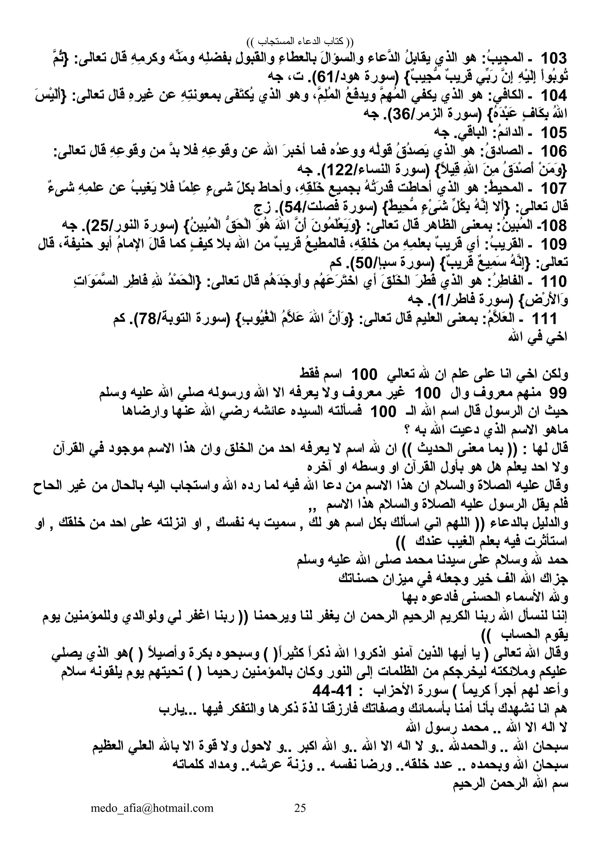 (( ‫المستجاب‬ ‫الدعاء‬ ‫كتاب‬ ))
103‫ـ‬‫هو‬ :‫ب‬ُ ‫كالمجي‬‫كالذي‬‫ل‬ُ ‫ب‬ِ‫يق ا‬‫دع اء‬َّ‫ن‬‫كال‬‫ل‬َ‫ْي‬ ‫وكالسؤكا‬‫ء‬ِ ‫ب العط ا‬‫ل‬ِ ‫قبو‬َ‫ْي‬‫وكال‬‫له‬ِ‫بفض‬‫نه‬ِّ‫ط‬‫م‬َ‫ْي‬ ‫و‬‫ه‬ِ ‫م‬ِ ‫وكر‬‫ق ال‬‫م‬َّ‫ن‬ ‫ث‬ُ} :‫تع الل ى‬
‫كا‬ْ‫بوٍر‬ُ‫تو‬ُ‫ه‬ِ ‫ي‬ْ‫ٍر‬‫ل‬َ‫ْي‬‫إ‬ِ‫ن‬َّ‫ن‬ ‫إ‬ِ‫ب ي‬ِّ‫ط‬‫ر‬َ‫ْي‬‫ب‬ٌ ‫َأ‬ ‫ري‬ِ ‫ق‬َ‫ْي‬‫)سورة‬ { ‫ب‬ٌ ‫َأ‬ ‫جي‬ِ ‫م‬ُّ /‫هود‬61، ‫ت‬ . (‫جه‬
104‫ـ‬‫هو‬ :‫كالك اف ي‬‫كالذي‬‫يكف ي‬‫م‬َّ‫ن‬ ‫ه‬ِ ‫م‬ُ ‫كال‬‫ع‬ُ ‫ف‬َ‫ْي‬‫ويد‬، ‫م‬َّ‫ن‬ ‫ل‬ِ‫م‬ُ ‫كال‬‫وهو‬‫كالذي‬‫فل ى‬َ‫ْي‬‫ت‬َ‫ْي‬‫يك‬ُ‫ه‬ِ ‫ت‬ِ‫بمعون‬‫عن‬‫ه‬ِ‫ر‬ِ ‫غي‬‫ق ال‬‫س‬َ‫ْي‬ ‫ي‬ْ‫ٍر‬‫ل‬َ‫ْي‬‫أ‬َ‫ْي‬} :‫تع الل ى‬
‫هلل‬ُ ‫كا‬‫ف‬ٍ،  ‫ك ا‬َ‫ْي‬ ‫ب‬ِ‫)سورة‬ { ‫ه‬ُ‫د‬َ‫ْي‬‫ب‬ْ‫ٍر‬‫ع‬َ‫ْي‬/‫كالزمر‬36‫جه‬ . (
105‫ـ‬‫جه‬ . ‫كالب اق ي‬ :‫م‬ُ ‫كالدكائ‬
106‫ـ‬‫هو‬ :‫ق‬ُ ‫كالص اد‬‫كالذي‬‫ق‬ُ ‫د‬ُ‫يص‬َ‫ْي‬‫له‬ُ‫قو‬‫ده‬ُ‫ووع‬‫فم ا‬‫ر‬َ‫ْي‬ ‫أخب‬‫كاهلل‬‫عن‬‫ه‬ِ ‫ع‬ِ ‫وقو‬‫فال‬‫د‬َّ‫ن‬‫ب‬‫من‬‫ه‬ِ ‫ع‬ِ ‫وقو‬‫ق ال‬:‫تع الل ى‬
‫ن‬ْ‫ٍر‬ ‫م‬َ‫ْي‬ ‫و‬َ‫ْي‬ }‫ق‬ُ ‫د‬َ‫ْي‬‫ص‬ْ‫ٍر‬ ‫أ‬َ‫ْي‬‫ن‬َ‫ْي‬ ‫م‬ِ‫هلل‬ِ ‫كا‬‫)سورة‬ { ‫ال‬ً ‫ب‬ ‫قي‬ِ/‫كالنس اء‬122‫جه‬ . (
107‫ـ‬‫هو‬ :‫ط‬ُ ‫كالمحي‬‫كالذي‬‫طت‬َ‫ْي‬ ‫أح ا‬‫ه‬ُ ‫ت‬ُ‫ر‬َ‫ْي‬ ‫قد‬ُ‫ع‬ِ ‫بجمي‬، ‫ه‬ِ ‫ق‬ِ‫خل‬َ‫ْي‬‫ط‬َ‫ْي‬ ‫وأح ا‬‫ل‬ّ‫ك‬ ‫بك‬‫ء‬ٍ،  ‫شل ى‬‫م ا‬ً ‫ب‬ ‫عل‬ِ‫فال‬‫ب‬ُ ‫يغي‬َ‫ْي‬‫عن‬‫ه‬ِ ‫م‬ِ ‫عل‬‫ء‬ٌ ‫َأ‬ ‫شل ى‬
‫ق ال‬‫أال‬َ‫ْي‬} :‫تع الل ى‬‫ه‬ُ ‫ن‬َّ‫ن‬‫إ‬ِ‫ل‬ِّ‫ط‬ ‫ك‬ُ ‫ب‬ِ‫ء‬ٍ،  ‫ل ى‬ْ‫ٍر‬ ‫ش‬َ‫ْي‬‫)سورة‬ { ‫ط‬ٌ ‫َأ‬ ‫حي‬ِ ‫م‬ُّ /‫فصلت‬54‫زج‬ . (
108‫ـ‬‫بمعنل ى‬ :‫ن‬ُ ‫مبي‬ُ ‫كال‬‫كالظ اهر‬‫ق ال‬‫ن‬َ‫ْي‬ ‫مو‬ُ ‫ل‬َ‫ْي‬‫ع‬ْ‫ٍر‬ ‫ي‬َ‫ْي‬‫و‬َ‫ْي‬ } :‫تع الل ى‬‫ن‬َّ‫ن‬ ‫أ‬َ‫ْي‬‫هلل‬َ‫ْي‬ ‫كا‬‫و‬َ‫ْي‬ ‫ه‬ُ‫ق‬ُّ  ‫ح‬َ‫ْي‬ ‫ل‬ْ‫ٍر‬‫كا‬‫)سورة‬ { ‫ن‬ُ ‫بي‬ِ‫م‬ُ ‫ل‬ْ‫ٍر‬‫كا‬/‫كالنور‬25‫جه‬ . (
109‫ـ‬‫أي‬ :‫ب‬ُ ‫كالقري‬‫ب‬ٌ ‫َأ‬ ‫قري‬‫ه‬ِ ‫م‬ِ ‫بعل‬‫من‬، ‫ه‬ِ ‫ق‬ِ‫خل‬‫ع‬ُ ‫ف المطي‬‫ب‬ٌ ‫َأ‬ ‫قري‬‫من‬‫كاهلل‬‫بال‬‫ف‬ٍ،  ‫كي‬‫كم ا‬‫ل‬َ‫ْي‬ ‫ق ا‬‫م‬ُ ‫كاإلم ا‬‫أبو‬، ‫حنيفة‬‫ق ال‬
‫ه‬ُ ‫ن‬َّ‫ن‬‫إ‬ِ} :‫تع الل ى‬‫ع‬ٌ ‫َأ‬ ‫مي‬ِ ‫س‬َ‫ْي‬‫)سورة‬ { ‫ب‬ٌ ‫َأ‬ ‫ري‬ِ ‫ق‬َ‫ْي‬/‫سبإ‬50‫كم‬ . (
110‫ـ‬‫هو‬ :‫ر‬ُ ‫ط‬ِ ‫كالف ا‬‫كالذي‬‫ر‬َ‫ْي‬ ‫ط‬َ‫ْي‬ ‫ف‬َ‫ْي‬‫ق‬َ‫ْي‬ ‫خل‬َ‫ْي‬ ‫كال‬‫أي‬‫هم‬ُ ‫ع‬َ‫ْي‬ ‫ر‬َ‫ْي‬ ‫ت‬َ‫ْي‬‫كاخ‬‫هم‬ُ ‫د‬َ‫ْي‬‫ج‬َ‫ْي‬ ‫أو‬َ‫ْي‬‫و‬‫ق ال‬‫د‬ُ‫م‬ْ‫ٍر‬ ‫ح‬َ‫ْي‬ ‫ل‬ْ‫ٍر‬‫}كا‬ :‫تع الل ى‬‫هلل‬ِ‫ر‬ِ ‫ط‬ِ ‫ف ا‬َ‫ْي‬‫ت‬ِ ‫وكا‬َ‫ْي‬ ‫م‬َ‫ْي‬ ‫س‬َّ‫ن‬ ‫كال‬
‫)سورة‬ { ‫ض‬ِ ‫ر‬ْ‫ٍر‬ ‫أل‬َ‫ْي‬ ‫وكا‬َ‫ْي‬/‫ف اطر‬1‫جه‬ . (
111‫ـ‬‫بمعنل ى‬ :‫م‬ُ‫ال‬َّ‫ن‬ ‫ع‬َ‫ْي‬ ‫كال‬‫م‬ِ ‫كالعلي‬‫ق ال‬‫ن‬َّ‫ن‬ ‫أ‬َ‫ْي‬‫و‬َ‫ْي‬ } :‫تع الل ى‬‫هلل‬َ‫ْي‬ ‫كا‬‫م‬ُ ‫ال‬َّ‫ن‬ ‫ع‬َ‫ْي‬‫)سورة‬ { ‫ب‬ِ ‫يو‬ُ‫غ‬ُ ‫ل‬ْ‫ٍر‬‫كا‬/‫كالتوبة‬78‫كم‬ . (
‫كاخ ي‬‫ف ي‬‫كاهلل‬
‫ولكن‬‫كاخ ي‬‫كان ا‬‫علل ى‬‫علم‬‫كان‬‫هلل‬‫تع ال ي‬100‫كاسم‬‫فقط‬
99‫منهم‬‫معروف‬‫وكال‬100‫غير‬‫معروف‬‫وال‬‫يعرفه‬‫كاال‬‫كاهلل‬‫ورسوله‬‫صل ي‬‫كاهلل‬‫عليه‬‫وسلم‬
‫حيث‬‫كان‬‫كالرسول‬‫ق ال‬‫كاسم‬‫كاهلل‬‫كالـ‬100‫فسألته‬‫كالسيده‬‫ع ائشه‬‫رض ي‬‫كاهلل‬‫عنه ا‬‫وكارض اه ا‬
‫م اهو‬‫كاالسم‬‫كالذي‬‫دعيت‬‫كاهلل‬‫به‬‫؟‬
‫ق ال‬‫له ا‬‫بم ا‬ )) :‫معنل ى‬‫كالحديث‬‫كان‬ ((‫هلل‬‫كاسم‬‫ال‬‫يعرفه‬‫كاحد‬‫من‬‫كالخلق‬‫وكان‬‫هذكا‬‫كاالسم‬‫موجود‬‫ف ي‬‫كالقرخآن‬
‫وال‬‫كاحد‬‫يعلم‬‫هل‬‫هو‬‫بأول‬‫كالقرخآن‬‫كاو‬‫وسطه‬‫كاو‬‫خآخره‬
‫وق ال‬‫عليه‬‫كالصالة‬‫وكالسالم‬‫كان‬‫هذكا‬‫كاالسم‬‫من‬‫دع ا‬‫كاهلل‬‫فيه‬‫لم ا‬‫رده‬‫كاهلل‬‫وكاستج اب‬‫كاليه‬‫ب الح ال‬‫من‬‫غير‬‫كالح اح‬
‫فلم‬‫يقل‬‫كالرسول‬‫عليه‬‫كالصالة‬‫وكالسالم‬‫هذكا‬‫كاالسم‬,,
‫وكالدليل‬‫ب الدع اء‬‫كاللهم‬ ))‫كان ي‬‫كاسألك‬‫بكل‬‫كاسم‬‫هو‬‫لك‬‫سميت‬ ,‫به‬‫نفسك‬‫كاو‬ ,‫كانزلته‬‫علل ى‬‫كاحد‬‫من‬‫خلقك‬‫كاو‬ ,
‫كاستأثرت‬‫فيه‬‫بعلم‬‫كالغيب‬‫عندك‬((
‫حمد‬‫هلل‬‫وسالم‬‫علل ى‬‫سيدن ا‬‫محمد‬‫صلل ى‬‫كاهلل‬‫عليه‬‫وسلم‬
‫جزكاك‬‫كاهلل‬‫كالف‬‫خير‬‫وجعله‬‫ف ي‬‫ميزكان‬‫حسن اتك‬
‫وهلل‬‫كاألسم اء‬‫كالحسنل ى‬‫ف ادعوه‬‫به ا‬
‫إنن ا‬‫لنسأل‬‫كاهلل‬‫ربن ا‬‫كالكريم‬‫كالرحيم‬‫كالرحمن‬‫كان‬‫يغفر‬‫لن ا‬‫ويرحمن ا‬‫ربن ا‬ ))‫كاغفر‬‫ل ي‬‫ولوكالدي‬‫وللمؤمنين‬‫يوم‬
‫يقوم‬‫كالحس اب‬((
‫وق ال‬‫كاهلل‬‫تع الل ى‬‫ي ا‬ )‫أيه ا‬‫كالذين‬‫خآمنو‬‫كاذكروكا‬‫كاهلل‬‫كا‬ً ‫ب‬‫ر‬‫ذك‬‫وسبحوه‬ ( )‫كا‬ً ‫ب‬‫ر‬‫كثي‬‫بكرة‬‫ال‬ً ‫ب‬ ‫وأصي‬‫(هو‬ )‫كالذي‬‫يصل ي‬
‫عليكم‬‫ومالئكته‬‫ليخرجكم‬‫من‬‫كالظلم ات‬‫إلل ى‬‫كالنور‬‫وك ان‬‫ب المؤمنين‬‫رحيم ا‬‫تحيتهم‬ ( )‫يوم‬‫يلقونه‬‫سالم‬
‫وأعد‬‫لهم‬‫كا‬ً ‫ب‬‫ر‬‫أج‬‫ ا‬ً ‫كريمب‬‫سورة‬ (‫كاألحزكاب‬:41-44
‫هم‬‫كان ا‬‫نشهدك‬‫بأن ا‬‫أمن ا‬‫بأسم ائك‬‫وصف اتك‬‫ف ارزقن ا‬‫لذة‬‫ذكره ا‬‫وكالتفكر‬‫فيه ا‬‫ . . .ي ارب‬
‫ال‬‫كاله‬‫كاال‬‫كاهلل‬‫محمد‬ . . ‫رسول‬‫كاهلل‬
‫سبح ان‬‫كاهلل‬‫وكالحمدهلل‬ . . ‫ . .و‬‫ال‬‫كاله‬‫كاال‬‫كاهلل‬‫ . .و‬‫كاهلل‬‫كاكبر‬‫ . .و‬‫الحول‬‫وال‬‫قوة‬‫كاال‬‫ب اهلل‬‫كالعل ي‬‫كالعظيم‬
‫سبح ان‬‫كاهلل‬‫وبحمده‬‫عدد‬ . . ‫ورض ا‬ . . ‫خلقه‬‫نفسه‬‫وزنة‬ . . ‫ومدكاد‬ . . ‫عرشه‬‫كلم اته‬
‫سم‬‫كاهلل‬‫كالرحمن‬‫كالرحيم‬
medo_afia@hotmail.com 25
 