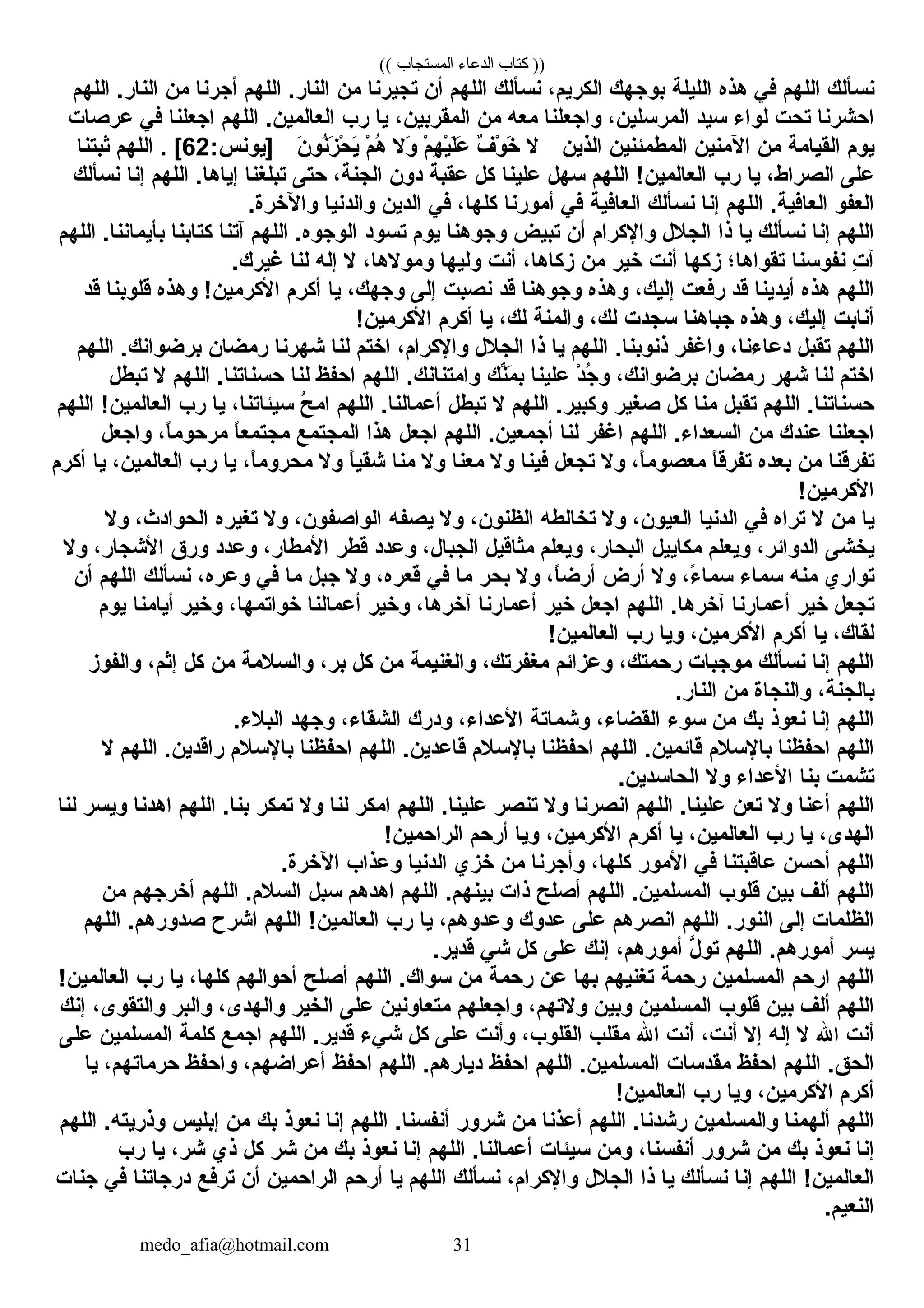 (( ‫المستجاب‬ ‫الدعاء‬ ‫كتاب‬ ))
‫نسألك‬‫اللهم‬‫في‬‫هذه‬‫الليلة‬‫بوجهك‬،‫الكريم‬‫نسألك‬‫اللهم‬‫أن‬‫تجيرنا‬‫من‬‫اللهم‬ .‫النار‬‫أجرنا‬‫من‬‫اللهم‬ .‫النار‬
‫احشرنا‬‫تحت‬‫لوا ء‬‫سيد‬،‫المرسلين‬‫واجعلنا‬‫معه‬‫من‬،‫المقربين‬‫يا‬‫رب‬‫اللهم‬ .‫العالمين‬‫اجعلنا‬‫في‬‫عرصات‬
‫يوم‬‫القيامة‬‫من‬‫المنين‬‫المطمئنين‬‫الذين‬‫ل‬‫ف‬ٌ  ‫و‬ْ‫َص‬ ‫رخ‬َ‫ م‬‫م‬ْ‫َص‬ ‫ه‬ِ‫م‬ ‫ي‬ْ‫َص‬‫ل‬َ‫ م‬‫ع‬َ‫ م‬‫ول‬َ‫ م‬‫م‬ْ‫َص‬ ‫ه‬ُ‫ت‬‫ن‬َ‫ م‬ ‫نو‬ُ‫ت‬‫ز‬َ‫ م‬ ‫ح‬ْ‫َص‬ ‫ي‬َ‫ م‬:‫]يونس‬62‫اللهم‬ . [‫ثبتنا‬
‫على‬،‫الصراط‬‫يا‬‫رب‬‫اللهم‬ !‫العالمين‬‫سهل‬‫علينا‬‫كل‬‫عقبة‬‫دون‬،‫الجنة‬‫حتى‬‫تبلغنا‬‫اللهم‬ .‫إياها‬‫إنا‬‫نسألك‬
‫العفو‬‫اللهم‬ .‫العافية‬‫إنا‬‫نسألك‬‫العافية‬‫في‬‫أمورنا‬،‫كلها‬‫في‬‫الدين‬‫والدنيا‬.‫والرخرة‬
‫اللهم‬‫إنا‬‫نسألك‬‫يا‬‫ذا‬‫الجلل‬‫والكرام‬‫أن‬‫تبيض‬‫وجوهنا‬‫يوم‬‫تسود‬‫اللهم‬ .‫الوجوه‬‫آتنا‬‫كتابنا‬‫اللهم‬ .‫بأيماننا‬
‫ت‬ِ‫م‬ ‫آ‬‫نفوسنا‬‫تقواها؛‬‫زكها‬‫أنت‬‫رخير‬‫من‬،‫زكاها‬‫أنت‬‫وليها‬،‫ومولها‬‫ل‬‫إله‬‫لنا‬.‫غيرك‬
‫اللهم‬‫هذه‬‫أيدينا‬‫قد‬‫رفعت‬،‫إليك‬‫وهذه‬‫وجوهنا‬‫قد‬‫نصبت‬‫إلى‬،‫وجهك‬‫يا‬‫أكرم‬‫وهذه‬ !‫الكرمين‬‫قلوبنا‬‫قد‬
‫أنابت‬،‫إليك‬‫وهذه‬‫جباهنا‬‫سجدت‬،‫لك‬‫والمنة‬،‫لك‬‫يا‬‫أكرم‬!‫الكرمين‬
‫اللهم‬‫تقبل‬،‫دعا ءنا‬‫واغفر‬‫اللهم‬ .‫ذنوبنا‬‫يا‬‫ذا‬‫الجلل‬،‫والكرام‬‫ارختم‬‫لنا‬‫شهرنا‬‫رمضان‬‫اللهم‬ .‫برضوانك‬
‫ارختم‬‫لنا‬‫شهر‬‫رمضان‬،‫برضوانك‬‫د‬ْ‫َص‬ ‫ج‬ُ‫ت‬ ‫و‬‫علينا‬‫نك‬ِّ‫م‬َ‫ م‬ ‫ب‬‫اللهم‬ .‫وامتنانك‬‫احفظ‬‫لنا‬‫اللهم‬ .‫حسناتنا‬‫ل‬‫تبطل‬
‫اللهم‬ .‫حسناتنا‬‫تقبل‬‫منا‬‫كل‬‫صغير‬‫اللهم‬ .‫وكبير‬‫ل‬‫تبطل‬‫اللهم‬ .‫أعمالنا‬‫ح‬ُ‫ت‬ ‫ام‬،‫سيئاتنا‬‫يا‬‫رب‬‫اللهم‬ !‫العالمين‬
‫اجعلنا‬‫عندك‬‫من‬‫اللهم‬ .‫السعدا ء‬‫اغفر‬‫لنا‬‫اللهم‬ .‫أجمعين‬‫اجعل‬‫هذا‬‫المجتمع‬‫ا‬ً ‫مجتمع‬،‫ا‬ً ‫مرحوم‬‫واجعل‬
‫تفرقنا‬‫من‬‫بعده‬‫ا‬ً ‫تفرق‬،‫ا‬ً ‫معصوم‬‫ول‬‫تجعل‬‫فينا‬‫ول‬‫معنا‬‫ول‬‫منا‬‫ا‬ً ‫شقي‬‫ول‬،‫ا‬ً ‫محروم‬‫يا‬‫رب‬،‫العالمين‬‫يا‬‫أكرم‬
!‫الكرمين‬
‫يا‬‫من‬‫ل‬‫تراه‬‫في‬‫الدنيا‬،‫العيون‬‫ول‬‫تخالطه‬،‫الظنون‬‫ول‬‫يصفه‬،‫الواصفون‬‫ول‬‫تغيره‬،‫الحوادث‬‫ول‬
‫يخشى‬،‫الدوائر‬‫ويعلم‬‫مكاييل‬،‫البحار‬‫ويعلم‬‫مثاقيل‬،‫الجبال‬‫وعدد‬‫قطر‬،‫المطار‬‫وعدد‬‫ورق‬،‫الشجار‬‫ول‬
‫تواري‬‫منه‬‫سما ء‬،‫ ء‬ً  ‫سما‬‫ول‬‫أرض‬،‫ا‬ً ‫أرض‬‫ول‬‫بحر‬‫ما‬‫في‬،‫قعره‬‫ول‬‫جبل‬‫ما‬‫في‬،‫وعره‬‫نسألك‬‫اللهم‬‫أن‬
‫تجعل‬‫رخير‬‫أعمارنا‬‫اللهم‬ .‫آرخرها‬‫اجعل‬‫رخير‬‫أعمارنا‬،‫آرخرها‬‫ورخير‬‫أعمالنا‬،‫رخواتمها‬‫ورخير‬‫أيامنا‬‫يوم‬
،‫لقاك‬‫يا‬‫أكرم‬،‫الكرمين‬‫ويا‬‫رب‬!‫العالمين‬
‫اللهم‬‫إنا‬‫نسألك‬‫موجبات‬،‫رحمتك‬‫وعزائم‬،‫مغفرتك‬‫والغنيمة‬‫من‬‫كل‬،‫بر‬‫والسلمة‬‫من‬‫كل‬،‫إثم‬‫والفوز‬
،‫بالجنة‬‫والنجاة‬‫من‬.‫النار‬
‫اللهم‬‫إنا‬‫نعوذ‬‫بك‬‫من‬‫سو ء‬،‫القضا ء‬‫وشماتة‬،‫العدا ء‬‫ودرك‬،‫الشقا ء‬‫وجهد‬.‫البل ء‬
‫اللهم‬‫احفظنا‬‫بالسلم‬‫اللهم‬ .‫قائمين‬‫احفظنا‬‫بالسلم‬‫اللهم‬ .‫قاعدين‬‫احفظنا‬‫بالسلم‬‫اللهم‬ .‫راقدين‬‫ل‬
‫تشمت‬‫بنا‬‫العدا ء‬‫ول‬.‫الحاسدين‬
‫اللهم‬‫أعنا‬‫ول‬‫تعن‬‫اللهم‬ .‫علينا‬‫انصرنا‬‫ول‬‫تنصر‬‫اللهم‬ .‫علينا‬‫امكر‬‫لنا‬‫ول‬‫تمكر‬‫اللهم‬ .‫بنا‬‫اهدنا‬‫ويسر‬‫لنا‬
،‫الهدى‬‫يا‬‫رب‬،‫العالمين‬‫يا‬‫أكرم‬،‫الكرمين‬‫ويا‬‫أرحم‬!‫الراحمين‬
‫اللهم‬‫أحسن‬‫عاقبتنا‬‫في‬‫المور‬،‫كلها‬‫وأجرنا‬‫من‬‫رخزي‬‫الدنيا‬‫وعذاب‬.‫الرخرة‬
‫اللهم‬‫ألف‬‫بين‬‫قلوب‬‫اللهم‬ .‫المسلمين‬‫أصلح‬‫ذات‬‫اللهم‬ .‫بينهم‬‫اهدهم‬‫سبل‬‫اللهم‬ .‫السلم‬‫أرخرجهم‬‫من‬
‫الظلمات‬‫إلى‬‫اللهم‬ .‫النور‬‫انصرهم‬‫على‬‫عدوك‬،‫وعدوهم‬‫يا‬‫رب‬‫اللهم‬ !‫العالمين‬‫اشرح‬‫اللهم‬ .‫صدورهم‬
‫يسر‬‫اللهم‬ .‫أمورهم‬‫ل‬َّ ‫تو‬،‫أمورهم‬‫إنك‬‫على‬‫كل‬‫شي‬.‫قدير‬
‫اللهم‬‫ارحم‬‫المسلمين‬‫رحمة‬‫تغنيهم‬‫بها‬‫عن‬‫رحمة‬‫من‬‫اللهم‬ .‫سواك‬‫أصلح‬‫أحوالهم‬،‫كلها‬‫يا‬‫رب‬!‫العالمين‬
‫اللهم‬‫ألف‬‫بين‬‫قلوب‬‫المسلمين‬‫وبين‬،‫ولتهم‬‫واجعلهم‬‫متعاونين‬‫على‬‫الخير‬،‫والهدى‬‫والبر‬،‫والتقوى‬‫إنك‬
‫أنت‬‫ال‬‫ل‬‫إله‬‫إل‬،‫أنت‬‫أنت‬‫ال‬‫مقلب‬،‫القلوب‬‫وأنت‬‫على‬‫كل‬‫شي ء‬‫اللهم‬ .‫قدير‬‫اجمع‬‫كلمة‬‫المسلمين‬‫على‬
‫اللهم‬ .‫الحق‬‫احفظ‬‫مقدسات‬‫اللهم‬ .‫المسلمين‬‫احفظ‬‫اللهم‬ .‫ديارهم‬‫احفظ‬،‫أعراضهم‬‫واحفظ‬،‫حرماتهم‬‫يا‬
‫أكرم‬،‫الكرمين‬‫ويا‬‫رب‬!‫العالمين‬
‫اللهم‬‫ألهمنا‬‫والمسلمين‬‫اللهم‬ .‫رشدنا‬‫أعذنا‬‫من‬‫شرور‬‫اللهم‬ .‫أنفسنا‬‫إنا‬‫نعوذ‬‫بك‬‫من‬‫إبليس‬‫اللهم‬ .‫وذريته‬
‫إنا‬‫نعوذ‬‫بك‬‫من‬‫شرور‬،‫أنفسنا‬‫ومن‬‫سيئات‬‫اللهم‬ .‫أعمالنا‬‫إنا‬‫نعوذ‬‫بك‬‫من‬‫شر‬‫كل‬‫ذي‬،‫شر‬‫يا‬‫رب‬
‫اللهم‬ !‫العالمين‬‫إنا‬‫نسألك‬‫يا‬‫ذا‬‫الجلل‬،‫والكرام‬‫نسألك‬‫اللهم‬‫يا‬‫أرحم‬‫الراحمين‬‫أن‬‫ترفع‬‫درجاتنا‬‫في‬‫جنات‬
.‫النعيم‬
medo_afia@hotmail.com 31
 