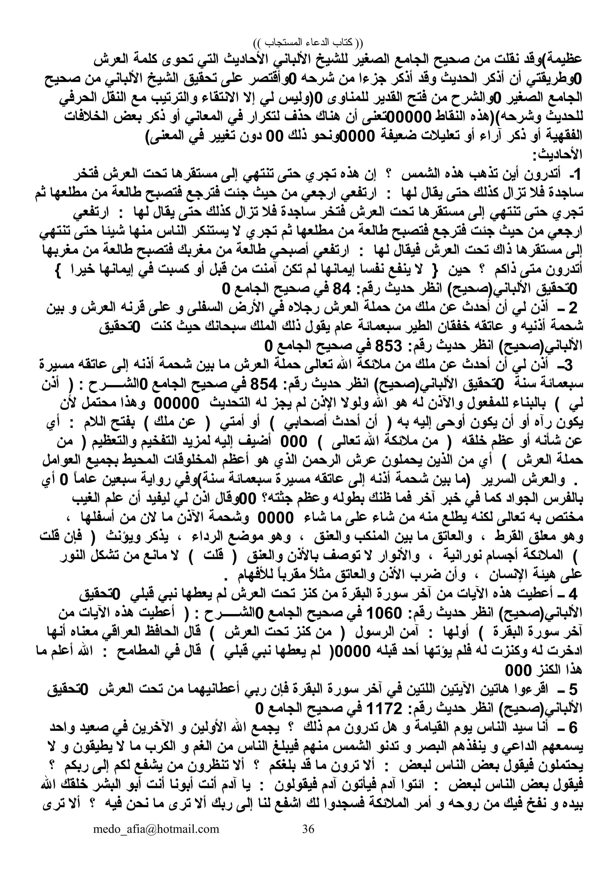 (( ‫المستجاب‬ ‫الدعاء‬ ‫كتاب‬ ))
‫عظيمة(وقد‬‫نقلت‬‫من‬‫صحيح‬‫الجامع‬‫الصغير‬‫للشيخ‬‫اللباني‬‫الحاديث‬‫التي‬‫تحوى‬‫كلمة‬‫العرش‬
0‫وطريقتي‬‫أن‬‫أذكر‬‫الحديث‬‫وقد‬‫أذكر‬‫جز ءا‬‫من‬‫شرحه‬0‫وأقتصر‬‫على‬‫تحقيق‬‫الشيخ‬‫اللباني‬‫من‬‫صحيح‬
‫الجامع‬‫الصغير‬0‫والشرح‬‫من‬‫فتح‬‫القدير‬‫للمناوى‬0‫)وليس‬‫لي‬‫إل‬‫النتقا ء‬‫والترتيب‬‫مع‬‫النقل‬‫الحرفي‬
‫للحديث‬‫وشرحه()هذه‬‫النقاط‬00000‫تعنى‬‫أن‬‫هناك‬‫حذف‬‫لتكرار‬‫في‬‫المعاني‬‫أو‬‫ذكر‬‫بعض‬‫الخلفات‬
‫الفقهية‬‫أو‬‫ذكر‬‫آرا ء‬‫أو‬‫تعليلت‬‫ضعيفة‬0000‫ونحو‬‫ذلك‬00‫دون‬‫تغيير‬‫في‬(‫المعنى‬
:‫الحاديث‬
1‫ـ‬‫أتدرون‬‫أين‬‫تذهب‬‫هذه‬‫الشمس‬‫؟‬‫إن‬‫هذه‬‫تجري‬‫حتى‬‫تنتهي‬‫إلى‬‫مستقرها‬‫تحت‬‫العرش‬‫فتخر‬
‫ساجدة‬‫فل‬‫تزال‬‫كذلك‬‫حتى‬‫يقال‬‫لها‬:‫ارتفعي‬‫ارجعي‬‫من‬‫حيث‬‫جئت‬‫فترجع‬‫فتصبح‬‫طالعة‬‫من‬‫مطلعها‬‫ثم‬
‫تجري‬‫حتى‬‫تنتهي‬‫إلى‬‫مستقرها‬‫تحت‬‫العرش‬‫فتخر‬‫ساجدة‬‫فل‬‫تزال‬‫كذلك‬‫حتى‬‫يقال‬‫لها‬:‫ارتفعي‬
‫ارجعي‬‫من‬‫حيث‬‫جئت‬‫فترجع‬‫فتصبح‬‫طالعة‬‫من‬‫مطلعها‬‫ثم‬‫تجري‬‫ل‬‫يستنكر‬‫الناس‬‫منها‬‫شيئا‬‫حتى‬‫تنتهي‬
‫إلى‬‫مستقرها‬‫ذاك‬‫تحت‬‫العرش‬‫فيقال‬‫لها‬:‫ارتفعي‬‫أصبحي‬‫طالعة‬‫من‬‫مغربك‬‫فتصبح‬‫طالعة‬‫من‬‫مغربها‬
‫أتدرون‬‫متى‬‫ذاكم‬‫؟‬‫حين‬}‫ل‬‫ينفع‬‫نفسا‬‫إيمانها‬‫لم‬‫تكن‬‫آمنت‬‫من‬‫قبل‬‫أو‬‫كسبت‬‫في‬‫إيمانها‬‫رخيرا‬{
0‫تحقيق‬‫انظر‬ (‫اللباني)صحيح‬‫حديث‬:‫رقم‬84‫في‬‫صحيح‬‫الجامع‬0
2‫ــ‬‫أذن‬‫لي‬‫أن‬‫أحدث‬‫عن‬‫ملك‬‫من‬‫حملة‬‫العرش‬‫رجله‬‫في‬‫الرض‬‫السفلى‬‫و‬‫على‬‫قرنه‬‫العرش‬‫و‬‫بين‬
‫شحمة‬‫أذنيه‬‫و‬‫عاتقه‬‫رخفقان‬‫الطير‬‫سبعمائة‬‫عام‬‫يقول‬‫ذلك‬‫الملك‬‫سبحانك‬‫حيث‬‫كنت‬0‫تحقيق‬
‫انظر‬ (‫اللباني)صحيح‬‫حديث‬:‫رقم‬853‫في‬‫صحيح‬‫الجامع‬0
3‫ــ‬‫أذن‬‫لي‬‫أن‬‫أحدث‬‫عن‬‫ملك‬‫من‬‫ملئكة‬‫ال‬‫تعالى‬‫حملة‬‫العرش‬‫ما‬‫بين‬‫شحمة‬‫أذنه‬‫إلى‬‫عاتقه‬‫مسيرة‬
‫سبعمائة‬‫سنة‬0‫تحقيق‬‫انظر‬ (‫اللباني)صحيح‬‫حديث‬:‫رقم‬854‫في‬‫صحيح‬‫الجامع‬0‫الشـــــرح‬:)‫أذن‬
‫لي‬(‫بالبنا ء‬‫للمفعول‬‫والذن‬‫له‬‫هو‬‫ال‬‫ولول‬‫الذن‬‫لم‬‫يجز‬‫له‬‫التحديث‬00000‫وهذا‬‫محتمل‬‫لن‬
‫يكون‬‫رآه‬‫أو‬‫أن‬‫يكون‬‫أوحى‬‫إليه‬‫به‬)‫أن‬‫أحدث‬‫أصحابي‬(‫أو‬‫أمتي‬)‫عن‬‫ملك‬(‫بفتح‬‫اللم‬:‫أي‬
‫عن‬‫شأنه‬‫أو‬‫عظم‬‫رخلقه‬)‫من‬‫ملئكة‬‫ال‬‫تعالى‬(000‫أضيف‬‫إليه‬‫لمزيد‬‫التفخيم‬‫والتعظيم‬)‫من‬
‫حملة‬‫العرش‬(‫أي‬‫من‬‫الذين‬‫يحملون‬‫عرش‬‫الرحمن‬‫الذي‬‫هو‬‫أعظم‬‫المخلوقات‬‫المحيط‬‫بجميع‬‫العوامل‬
.‫والعرش‬‫السرير‬‫)ما‬‫بين‬‫شحمة‬‫أذنه‬‫إلى‬‫عاتقه‬‫مسيرة‬‫سبعمائة‬‫سنة(وفي‬‫رواية‬‫سبعين‬‫ا‬ً ‫عام‬0‫أي‬
‫بالفرس‬‫الجواد‬‫كما‬‫في‬‫رخبر‬‫آرخر‬‫فما‬‫ظنك‬‫بطوله‬‫وعظم‬‫جثته؟‬00‫وقال‬‫اذن‬‫لي‬‫ليفيد‬‫أن‬‫علم‬‫الغيب‬
‫مختص‬‫به‬‫تعالى‬‫لكنه‬‫يطلع‬‫منه‬‫من‬‫شا ء‬‫على‬‫ما‬‫شا ء‬0000‫وشحمة‬‫الذن‬‫ما‬‫لن‬‫من‬‫أسفلها‬،
‫وهو‬‫معلق‬‫القرط‬،‫والعاتق‬‫ما‬‫بين‬‫المنكب‬‫والعنق‬،‫وهو‬‫موضع‬‫الردا ء‬،‫يذكر‬‫ويؤنث‬)‫فإن‬‫قلت‬
(‫الملئكة‬‫أجسام‬‫نورانية‬،‫والنوار‬‫ل‬‫توصف‬‫بالذن‬‫والعنق‬)‫قلت‬(‫ل‬‫مانع‬‫من‬‫تشكل‬‫النور‬
‫على‬‫هيئة‬‫النسان‬،‫وأن‬‫ضرب‬‫الذن‬‫والعاتق‬‫ل‬ً  ‫مث‬‫ا‬ً ‫مقرب‬‫للفهام‬.
4‫ــ‬‫أعطيت‬‫هذه‬‫اليات‬‫من‬‫آرخر‬‫سورة‬‫البقرة‬‫من‬‫كنز‬‫تحت‬‫العرش‬‫لم‬‫يعطها‬‫نبي‬‫قبلي‬0‫تحقيق‬
‫انظر‬ (‫اللباني)صحيح‬‫حديث‬:‫رقم‬1060‫في‬‫صحيح‬‫الجامع‬0‫الشـــــرح‬:)‫أعطيت‬‫هذه‬‫اليات‬‫من‬
‫آرخر‬‫سورة‬‫البقرة‬(‫أولها‬:‫آمن‬‫الرسول‬)‫من‬‫كنز‬‫تحت‬‫العرش‬(‫قال‬‫الحافظ‬‫العراقي‬‫معناه‬‫أنها‬
‫ادرخرت‬‫له‬‫وكنزت‬‫له‬‫فلم‬‫يؤتها‬‫أحد‬‫قبله‬0000)‫لم‬‫يعطها‬‫نبي‬‫قبلي‬(‫قال‬‫في‬‫المطامح‬:‫ال‬‫أعلم‬‫ما‬
‫هذا‬‫الكنز‬000
5‫ــ‬‫اقر ءوا‬‫هاتين‬‫اليتين‬‫اللتين‬‫في‬‫آرخر‬‫سورة‬‫البقرة‬‫فإن‬‫ربي‬‫أعطانيهما‬‫من‬‫تحت‬‫العرش‬0‫تحقيق‬
‫انظر‬ (‫اللباني)صحيح‬‫حديث‬:‫رقم‬1172‫في‬‫صحيح‬‫الجامع‬0
6‫ــ‬‫أنا‬‫سيد‬‫الناس‬‫يوم‬‫القيامة‬‫و‬‫هل‬‫تدرون‬‫مم‬‫ذلك‬‫؟‬‫يجمع‬‫ال‬‫الولين‬‫و‬‫الرخرين‬‫في‬‫صعيد‬‫واحد‬
‫يسمعهم‬‫الداعي‬‫و‬‫ينفذهم‬‫البصر‬‫و‬‫تدنو‬‫الشمس‬‫منهم‬‫فيبلغ‬‫الناس‬‫من‬‫الغم‬‫و‬‫الكرب‬‫ما‬‫ل‬‫يطيقون‬‫و‬‫ل‬
‫يحتملون‬‫فيقول‬‫بعض‬‫الناس‬‫لبعض‬:‫أل‬‫ترون‬‫ما‬‫قد‬‫بلغكم‬‫؟‬‫أل‬‫تنظرون‬‫من‬‫يشفع‬‫لكم‬‫إلى‬‫ربكم‬‫؟‬
‫فيقول‬‫بعض‬‫الناس‬‫لبعض‬:‫ائتوا‬‫آدم‬‫فيأتون‬‫آدم‬‫فيقولون‬:‫يا‬‫آدم‬‫أنت‬‫أبونا‬‫أنت‬‫أبو‬‫البشر‬‫رخلقك‬‫ال‬
‫بيده‬‫و‬‫نفخ‬‫فيك‬‫من‬‫روحه‬‫و‬‫أمر‬‫الملئكة‬‫فسجدوا‬‫لك‬‫اشفع‬‫لنا‬‫إلى‬‫ربك‬‫أل‬‫ترى‬‫ما‬‫نحن‬‫فيه‬‫؟‬‫أل‬‫ترى‬
medo_afia@hotmail.com 36
 