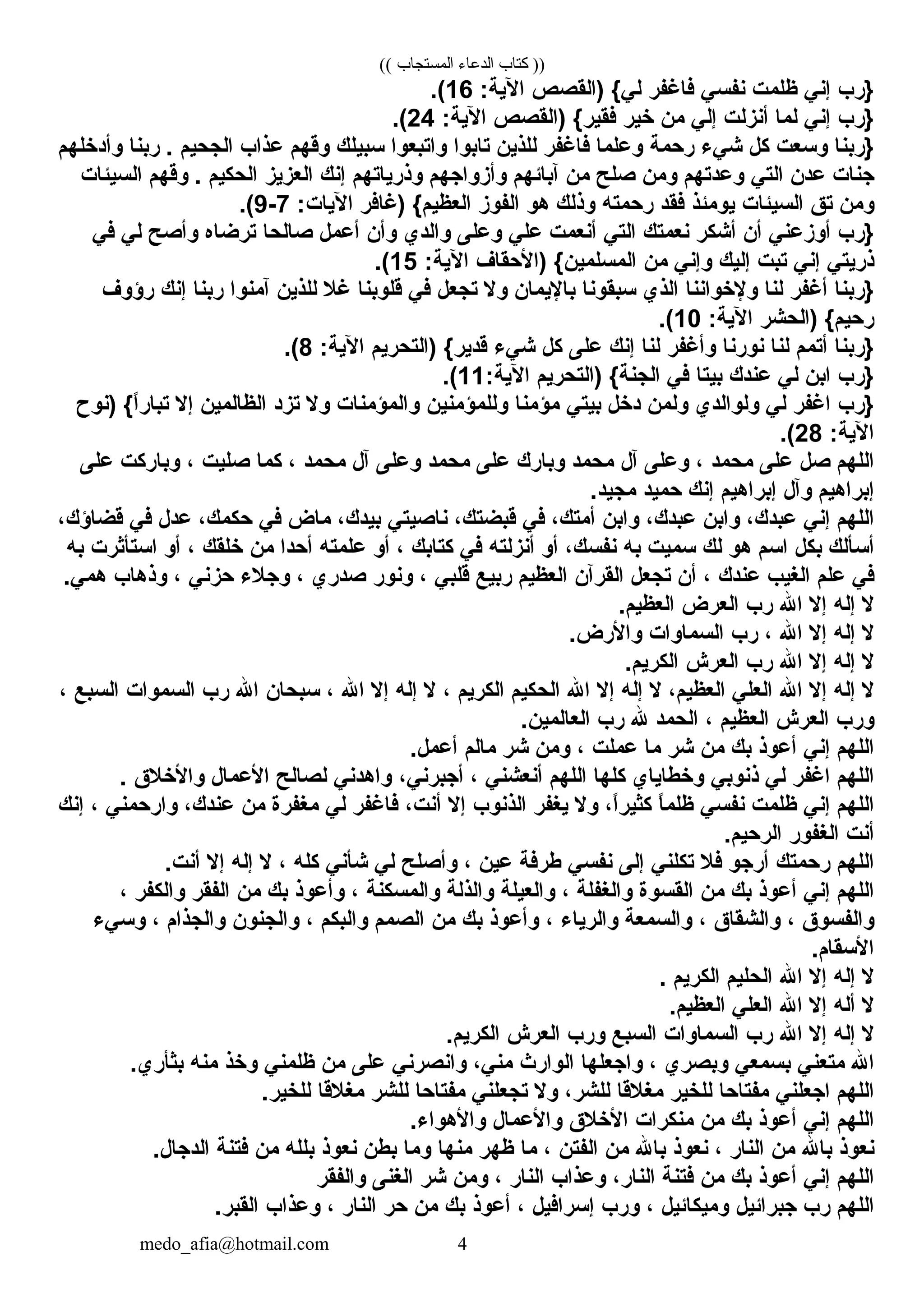 (( ‫المستجاب‬ ‫الدعاء‬ ‫كتاب‬ ))
‫}رب‬‫إني‬‫ظلمت‬‫نفسي‬‫فاغفر‬‫)النقصص‬ {‫لي‬:‫الية‬16.(
‫}رب‬‫إني‬‫لما‬‫أنزلت‬‫إلي‬‫من‬‫خير‬‫)النقصص‬ {‫فنقير‬:‫الية‬24.(
‫}ربنا‬‫وسعت‬‫كل‬‫شيء‬‫رحمة‬‫وعلما‬‫فاغفر‬‫للذين‬‫تابوا‬‫واتبعوا‬‫سبيلك‬‫وقهم‬‫عذاب‬‫الجحيم‬‫ربنا‬ .‫وأدخلهم‬
‫جنات‬‫عدن‬‫التي‬‫وعدتهم‬‫ومن‬‫صلح‬‫من‬‫آبائهم‬‫وأمزواجهم‬‫وذرياتهم‬‫إنك‬‫العزيز‬‫الحكيم‬‫وقهم‬ .‫السيئات‬
‫ومن‬‫تق‬‫السيئات‬‫يومئذ‬‫فنقد‬‫رحمته‬‫وذلك‬‫هو‬‫الفومز‬‫)غافر‬ {‫العظيم‬:‫اليات‬7-9.(
‫}رب‬‫أومزعني‬‫أن‬‫أشكر‬‫نعمتك‬‫التي‬‫أنعمت‬‫علي‬‫وعلى‬‫والدي‬‫وأن‬‫أعمل‬‫صالحا‬‫ترضاه‬‫وأصح‬‫لي‬‫في‬
‫ذريتي‬‫إني‬‫تبت‬‫إليك‬‫وإني‬‫من‬‫)الحنقاف‬ {‫المسلمين‬:‫الية‬15.(
‫}ربنا‬‫أغفر‬‫لنا‬‫ولخواننا‬‫الذي‬‫سبنقونا‬‫باليمان‬‫ول‬‫تجعل‬‫في‬‫قلوبنا‬‫غل‬‫للذين‬‫آمنوا‬‫ربنا‬‫إنك‬‫رؤوف‬
‫)الحشر‬ {‫رحيم‬:‫الية‬10.(
‫}ربنا‬‫أتمم‬‫لنا‬‫نورنا‬‫وأغفر‬‫لنا‬‫إنك‬‫على‬‫كل‬‫شيء‬‫)التحريم‬ {‫قدير‬:‫الية‬8.(
‫}رب‬‫ابن‬‫لي‬‫عندك‬‫بيتا‬‫في‬‫)التحريم‬ {‫الجنة‬:‫الية‬11.(
‫}رب‬‫اغفر‬‫لي‬‫ولوالدي‬‫ولمن‬‫دخل‬‫بيتي‬‫مؤمنا‬‫وللمؤمنين‬‫والمؤمنات‬‫ول‬‫تزد‬‫الظالمين‬‫إل‬‫)نوح‬ {‫ا‬ً ‫تبار‬
:‫الية‬28.(
‫اللهم‬‫صل‬‫على‬‫محمد‬،‫وعلى‬‫آل‬‫محمد‬‫وبارك‬‫على‬‫محمد‬‫وعلى‬‫آل‬‫محمد‬،‫كما‬‫صليت‬،‫وباركت‬‫على‬
‫إبراهيم‬‫وآل‬‫إبراهيم‬‫إنك‬‫حميد‬.‫مجيد‬
‫اللهم‬‫إني‬،‫عبدك‬‫وابن‬،‫عبدك‬‫وابن‬،‫أمتك‬‫في‬،‫قبضتك‬‫ناصيتي‬،‫بيدك‬‫ماض‬‫في‬،‫حكمك‬‫عدل‬‫في‬،‫قضاؤك‬
‫أسألك‬‫بكل‬‫اسم‬‫هو‬‫لك‬‫سميت‬‫به‬،‫نفسك‬‫أو‬‫أنزلته‬‫في‬‫كتابك‬،‫أو‬‫علمته‬‫أحدا‬‫من‬‫خلنقك‬،‫أو‬‫استأثرت‬‫به‬
‫في‬‫علم‬‫الغيب‬‫عندك‬،‫أن‬‫تجعل‬‫النقرآن‬‫العظيم‬‫ربيع‬‫قلبي‬،‫ونور‬‫صدري‬،‫وجلء‬‫حزني‬،‫وذهاب‬.‫همي‬
‫ل‬‫إله‬‫إل‬‫ال‬‫رب‬‫العرض‬.‫العظيم‬
‫ل‬‫إله‬‫إل‬‫ال‬،‫رب‬‫السماوات‬.‫والرض‬
‫ل‬‫إله‬‫إل‬‫ال‬‫رب‬‫العرش‬.‫الكريم‬
‫ل‬‫إله‬‫إل‬‫ال‬‫العلي‬،‫العظيم‬‫ل‬‫إله‬‫إل‬‫ال‬‫الحكيم‬‫الكريم‬،‫ل‬‫إله‬‫إل‬‫ال‬،‫سبحان‬‫ال‬‫رب‬‫السموات‬‫السبع‬،
‫ورب‬‫العرش‬‫العظيم‬،‫الحمد‬‫ل‬‫رب‬.‫العالمين‬
‫اللهم‬‫إني‬‫أعوذ‬‫بك‬‫من‬‫شر‬‫ما‬‫عملت‬،‫ومن‬‫شر‬‫مالم‬.‫أعمل‬
‫اللهم‬‫اغفر‬‫لي‬‫ذنوبي‬‫وخطاياي‬‫كلها‬‫اللهم‬‫أنعشني‬،،‫أجبرني‬‫واهدني‬‫لصالح‬‫العمال‬‫والخلق‬.
‫اللهم‬‫إني‬‫ظلمت‬‫نفسي‬‫ا‬ً ‫ظلم‬،‫ا‬ً ‫كثير‬‫ول‬‫يغفر‬‫الذنوب‬‫إل‬،‫أنت‬‫فاغفر‬‫لي‬‫مغفرة‬‫من‬،‫عندك‬‫وارحمني‬،‫إنك‬
‫أنت‬‫الغفور‬.‫الرحيم‬
‫اللهم‬‫رحمتك‬‫أرجو‬‫فل‬‫تكلني‬‫إلى‬‫نفسي‬‫طرفة‬‫عين‬،‫وأصلح‬‫لي‬‫شأني‬‫كله‬،‫ل‬‫إله‬‫إل‬.‫أنت‬
‫اللهم‬‫إني‬‫أعوذ‬‫بك‬‫من‬‫النقسوة‬‫والغفلة‬،‫والعيلة‬‫والذلة‬‫والمسكنة‬،‫وأعوذ‬‫بك‬‫من‬‫الفنقر‬‫والكفر‬،
‫والفسوق‬،‫والشنقاق‬،‫والسمعة‬‫والرياء‬،‫وأعوذ‬‫بك‬‫من‬‫الصمم‬‫والبكم‬،‫والجنون‬‫والجذام‬،‫وسيء‬
.‫السنقام‬
‫ل‬‫إله‬‫إل‬‫ال‬‫الحليم‬‫الكريم‬.
‫ل‬‫أله‬‫إل‬‫ال‬‫العلي‬.‫العظيم‬
‫ل‬‫إله‬‫إل‬‫ال‬‫رب‬‫السماوات‬‫السبع‬‫ورب‬‫العرش‬.‫الكريم‬
‫ال‬‫متعني‬‫بسمعي‬‫وبصري‬،‫واجعلها‬‫الوارث‬،‫مني‬‫وانصرني‬‫على‬‫من‬‫ظلمني‬‫وخذ‬‫منه‬.‫بثأري‬
‫اللهم‬‫اجعلني‬‫مفتاحا‬‫للخير‬‫مغلقا‬،‫للشر‬‫ول‬‫تجعلني‬‫مفتاحا‬‫للشر‬‫مغلقا‬.‫للخير‬
‫اللهم‬‫إني‬‫أعوذ‬‫بك‬‫من‬‫منكرات‬‫الخلق‬‫والعمال‬.‫والهواء‬
‫نعوذ‬‫بال‬‫من‬‫النار‬،‫نعوذ‬‫بال‬‫من‬‫الفتن‬،‫ما‬‫ظهر‬‫منها‬‫وما‬‫بطن‬‫نعوذ‬‫بلله‬‫من‬‫فتنة‬.‫الدجال‬
‫اللهم‬‫إني‬‫أعوذ‬‫بك‬‫من‬‫فتنة‬،‫النار‬‫وعذاب‬‫النار‬،‫ومن‬‫شر‬‫الغنى‬‫والفنقر‬
‫اللهم‬‫رب‬‫جبرائيل‬‫وميكائيل‬،‫ورب‬‫إسرافيل‬،‫أعوذ‬‫بك‬‫من‬‫حر‬‫النار‬،‫وعذاب‬.‫النقبر‬
medo_afia@hotmail.com 4
 