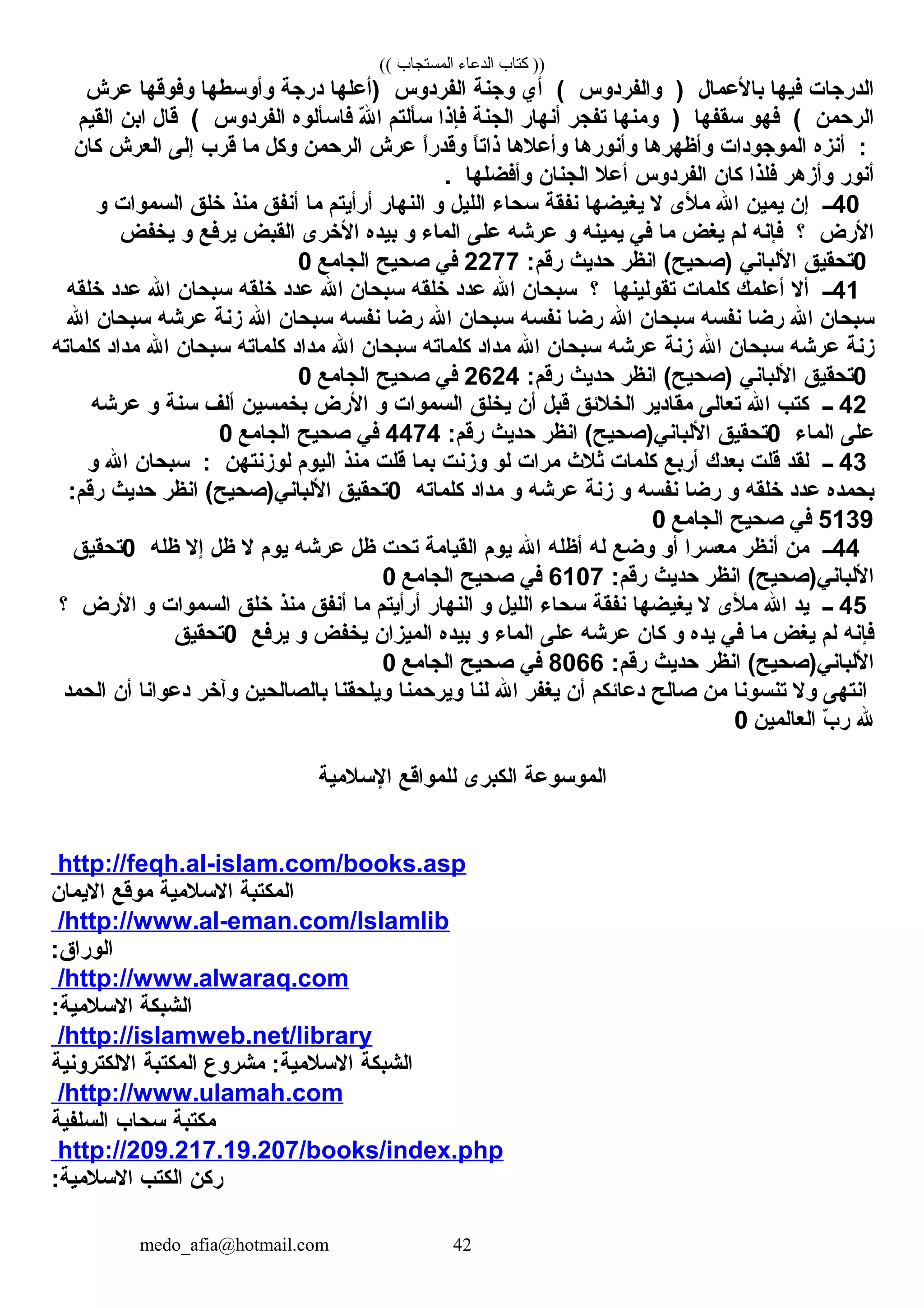 (( ‫المستجاب‬ ‫الدعاء‬ ‫كتاب‬ ))
‫الدرجات‬‫فيها‬‫بالعمال‬)‫والفردوس‬(‫أي‬‫وجنة‬‫الفردوس‬‫)أعلها‬‫درجة‬‫وأوسطها‬‫وفوقها‬‫عرش‬
‫الرحمن‬(‫فهو‬‫سقفها‬)‫ومنها‬‫تفجر‬‫أنهار‬‫الجنة‬‫فإذا‬‫سألتم‬‫ل‬ّ‫ ه‬ ‫ا‬‫فاسألوه‬‫الفردوس‬(‫قال‬‫ابن‬‫القيم‬
:‫أنزه‬‫الموجودات‬‫وأظهرها‬‫وأنورها‬‫وأعلها‬‫ا‬ً ‫ذات‬‫ا‬ً ‫وقدر‬‫عرش‬‫الرحمن‬‫وكل‬‫ما‬‫قرب‬‫إلى‬‫العرش‬‫كان‬
‫أنور‬‫وأزهر‬‫فلذا‬‫كان‬‫الفردوس‬‫أعل‬‫الجنان‬‫وأفضلها‬.
40‫ــ‬‫إن‬‫يمين‬‫ال‬‫ملى‬‫ل‬‫يغيضها‬‫نفقة‬‫سحاء‬‫الليل‬‫و‬‫النهار‬‫أرأيتم‬‫ما‬‫أنفق‬‫منذ‬‫خلق‬‫السموات‬‫و‬
‫الرض‬‫؟‬‫فإنه‬‫لم‬‫يغض‬‫ما‬‫في‬‫يمينه‬‫و‬‫عرشه‬‫على‬‫الماء‬‫و‬‫بيده‬‫الخرى‬‫القبض‬‫يرفع‬‫و‬‫يخفض‬
0‫تحقيق‬‫اللباني‬‫انظر‬ (‫)صحيح‬‫حديث‬:‫رقم‬2277‫في‬‫صحيح‬‫الجامع‬0
41‫ــ‬‫أل‬‫أعلمك‬‫كلمات‬‫تقولينها‬‫؟‬‫سبحان‬‫ال‬‫عدد‬‫خلقه‬‫سبحان‬‫ال‬‫عدد‬‫خلقه‬‫سبحان‬‫ال‬‫عدد‬‫خلقه‬
‫سبحان‬‫ال‬‫رضا‬‫نفسه‬‫سبحان‬‫ال‬‫رضا‬‫نفسه‬‫سبحان‬‫ال‬‫رضا‬‫نفسه‬‫سبحان‬‫ال‬‫زنة‬‫عرشه‬‫سبحان‬‫ال‬
‫زنة‬‫عرشه‬‫سبحان‬‫ال‬‫زنة‬‫عرشه‬‫سبحان‬‫ال‬‫مداد‬‫كلماته‬‫سبحان‬‫ال‬‫مداد‬‫كلماته‬‫سبحان‬‫ال‬‫مداد‬‫كلماته‬
0‫تحقيق‬‫اللباني‬‫انظر‬ (‫)صحيح‬‫حديث‬:‫رقم‬2624‫في‬‫صحيح‬‫الجامع‬0
42‫ــ‬‫كتب‬‫ال‬‫تعالى‬‫مقادير‬‫الخلئق‬‫قبل‬‫أن‬‫يخلق‬‫السموات‬‫و‬‫الرض‬‫بخمسين‬‫ألف‬‫سنة‬‫و‬‫عرشه‬
‫على‬‫الماء‬0‫تحقيق‬‫انظر‬ (‫اللباني)صحيح‬‫حديث‬:‫رقم‬4474‫في‬‫صحيح‬‫الجامع‬0
43‫ــ‬‫لقد‬‫قلت‬‫بعدك‬‫أربع‬‫كلمات‬‫ثل ث‬‫مرات‬‫لو‬‫وزنت‬‫بما‬‫قلت‬‫منذ‬‫اليوم‬‫لوزنتهن‬:‫سبحان‬‫ال‬‫و‬
‫بحمده‬‫عدد‬‫خلقه‬‫و‬‫رضا‬‫نفسه‬‫و‬‫زنة‬‫عرشه‬‫و‬‫مداد‬‫كلماته‬0‫تحقيق‬‫انظر‬ (‫اللباني)صحيح‬‫حديث‬:‫رقم‬
5139‫في‬‫صحيح‬‫الجامع‬0
44‫ــ‬‫من‬‫أنظر‬‫معسرا‬‫أو‬‫وضع‬‫له‬‫أظله‬‫ال‬‫يوم‬‫القيامة‬‫تحت‬‫ظل‬‫عرشه‬‫يوم‬‫ل‬‫ظل‬‫إل‬‫ظله‬0‫تحقيق‬
‫انظر‬ (‫اللباني)صحيح‬‫حديث‬:‫رقم‬6107‫في‬‫صحيح‬‫الجامع‬0
45‫ــ‬‫يد‬‫ال‬‫ملى‬‫ل‬‫يغيضها‬‫نفقة‬‫سحاء‬‫الليل‬‫و‬‫النهار‬‫أرأيتم‬‫ما‬‫أنفق‬‫منذ‬‫خلق‬‫السموات‬‫و‬‫الرض‬‫؟‬
‫فإنه‬‫لم‬‫يغض‬‫ما‬‫في‬‫يده‬‫و‬‫كان‬‫عرشه‬‫على‬‫الماء‬‫و‬‫بيده‬‫الميزان‬‫يخفض‬‫و‬‫يرفع‬0‫تحقيق‬
‫انظر‬ (‫اللباني)صحيح‬‫حديث‬:‫رقم‬8066‫في‬‫صحيح‬‫الجامع‬0
‫انتهى‬‫ول‬‫تنسونا‬‫من‬‫صالح‬‫دعائكم‬‫أن‬‫يغفر‬‫ال‬‫لنا‬‫ويرحمنا‬‫ويلحقنا‬‫بالصالحين‬‫وآخر‬‫دعوانا‬‫أن‬‫الحمد‬
‫ل‬‫ب‬ّ‫ ه‬ ‫ر‬‫العالمين‬0
‫الموسوعة‬‫الكبرى‬‫للمواقع‬‫السلمية‬
http://feqh.al-islam.com/books.asp
‫المكتبة‬‫السلمية‬‫موقع‬‫اليمان‬
http://www.al-eman.com/Islamlib/
:‫الوراق‬
http://www.alwaraq.com/
‫الشبكة‬:‫السلمية‬
http://islamweb.net/library/
‫الشبكة‬‫مشروع‬ :‫السلمية‬‫المكتبة‬‫اللكترونية‬
http://www.ulamah.com/
‫مكتبة‬‫سحاب‬‫السلفية‬
http://209.217.19.207/books/index.php
‫ركن‬‫الكتب‬:‫السلمية‬
medo_afia@hotmail.com 42
 