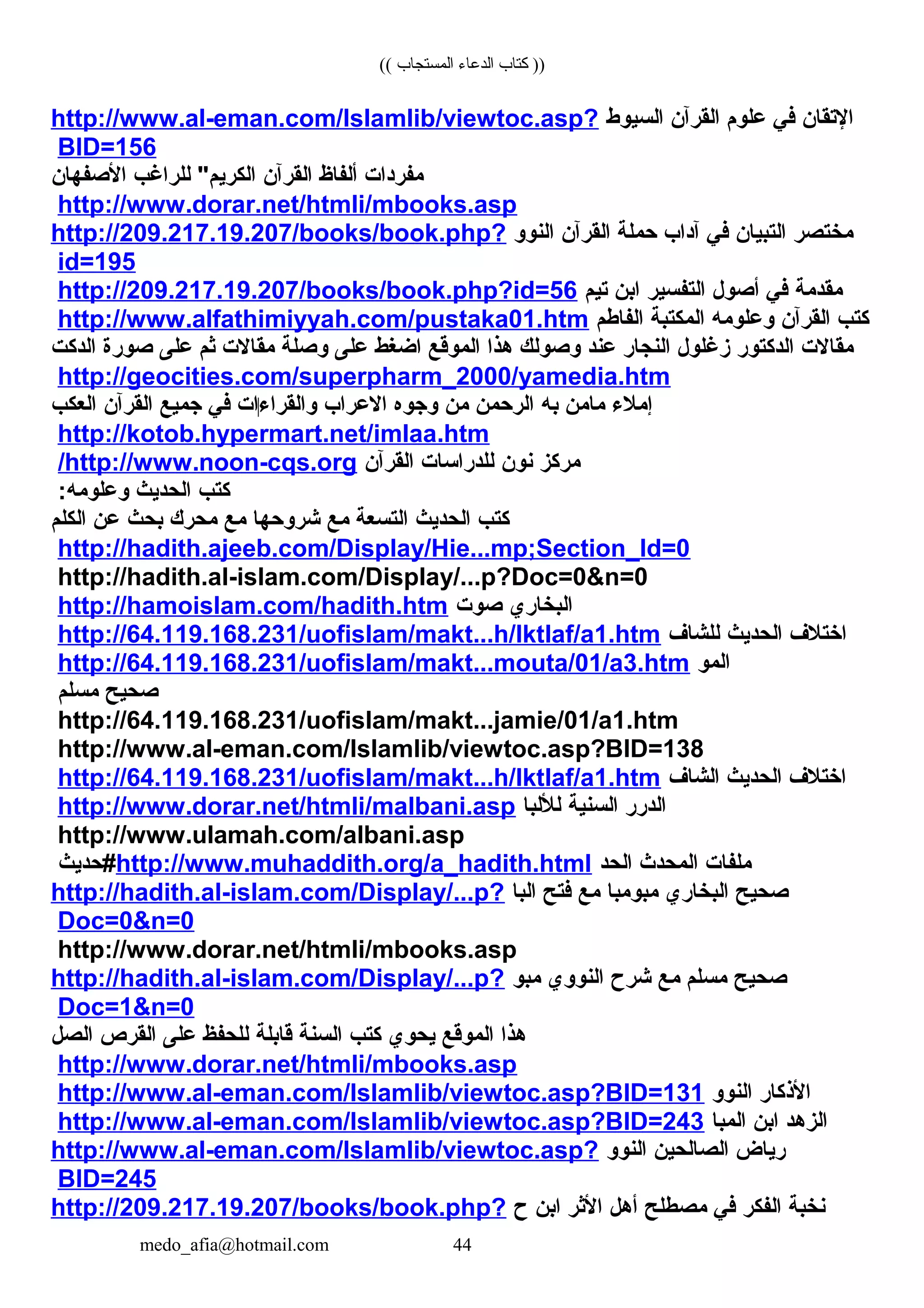 (( ‫المستجاب‬ ‫الدعاء‬ ‫كتاب‬ ))
‫التقان‬‫في‬‫علوم‬‫القرآن‬‫السيوط‬http://www.al-eman.com/Islamlib/viewtoc.asp?
BID=156
‫مفردات‬‫ألفاظ‬‫القرآن‬‫للراغب‬ "‫الكريم‬‫الصفهان‬
http://www.dorar.net/htmli/mbooks.asp
‫مختصر‬‫التبيان‬‫في‬‫آداب‬‫حملة‬‫القرآن‬‫النوو‬http://209.217.19.207/books/book.php?
id=195
‫مقدمة‬‫في‬‫أصول‬‫التفسير‬‫ابن‬‫تيم‬http://209.217.19.207/books/book.php?id=56
‫كتب‬‫القرآن‬‫وعلومه‬‫المكتبة‬‫الفاطم‬http://www.alfathimiyyah.com/pustaka01.htm
‫مقالت‬‫الدكتور‬‫زغلول‬‫النجار‬‫عند‬‫وصولك‬‫هذا‬‫الموقع‬‫اضغط‬‫على‬‫وصلة‬‫مقالت‬‫ثم‬‫على‬‫صورة‬‫الدكت‬
http://geocities.com/superpharm_2000/yamedia.htm
‫إملء‬‫مامن‬‫به‬‫الرحمن‬‫من‬‫وجوه‬‫العراب‬‫والقراء‬‌‫ات‬‫في‬‫جميع‬‫القرآن‬‫العكب‬
http://kotob.hypermart.net/imlaa.htm
‫مركز‬‫نون‬‫للدراسات‬‫القرآن‬http://www.noon-cqs.org/
‫كتب‬‫الحديث‬:‫وعلومه‬
‫كتب‬‫الحديث‬‫التسعة‬‫مع‬‫شروحها‬‫مع‬‫محرك‬‫بحث‬‫عن‬‫الكلم‬
http://hadith.ajeeb.com/Display/Hie...mp;Section_Id=0
http://hadith.al-islam.com/Display/...p?Doc=0&n=0
‫البخاري‬‫صوت‬http://hamoislam.com/hadith.htm
‫اختلف‬‫الحديث‬‫للشاف‬http://64.119.168.231/uofislam/makt...h/Iktlaf/a1.htm
‫المو‬http://64.119.168.231/uofislam/makt...mouta/01/a3.htm
‫صحيح‬‫مسلم‬
http://64.119.168.231/uofislam/makt...jamie/01/a1.htm
http://www.al-eman.com/Islamlib/viewtoc.asp?BID=138
‫اختلف‬‫الحديث‬‫الشاف‬http://64.119.168.231/uofislam/makt...h/Iktlaf/a1.htm
‫الدرر‬‫السنية‬‫لللبا‬http://www.dorar.net/htmli/malbani.asp
http://www.ulamah.com/albani.asp
‫ملفات‬‫المحد ث‬‫الحد‬http://www.muhaddith.org/a_hadith.html‫#حديث‬
‫صحيح‬‫البخاري‬‫مبومبا‬‫مع‬‫فتح‬‫البا‬http://hadith.al-islam.com/Display/...p?
Doc=0&n=0
http://www.dorar.net/htmli/mbooks.asp
‫صحيح‬‫مسلم‬‫مع‬‫شرح‬‫النووي‬‫مبو‬http://hadith.al-islam.com/Display/...p?
Doc=1&n=0
‫هذا‬‫الموقع‬‫يحوي‬‫كتب‬‫السنة‬‫قابلة‬‫للحفظ‬‫على‬‫القرص‬‫الصل‬
http://www.dorar.net/htmli/mbooks.asp
‫الذكار‬‫النوو‬http://www.al-eman.com/Islamlib/viewtoc.asp?BID=131
‫الزهد‬‫ابن‬‫المبا‬http://www.al-eman.com/Islamlib/viewtoc.asp?BID=243
‫رياض‬‫الصالحين‬‫النوو‬http://www.al-eman.com/Islamlib/viewtoc.asp?
BID=245
‫نخبة‬‫الفكر‬‫في‬‫مصطلح‬‫أهل‬‫الثر‬‫ابن‬‫ح‬http://209.217.19.207/books/book.php?
medo_afia@hotmail.com 44
 