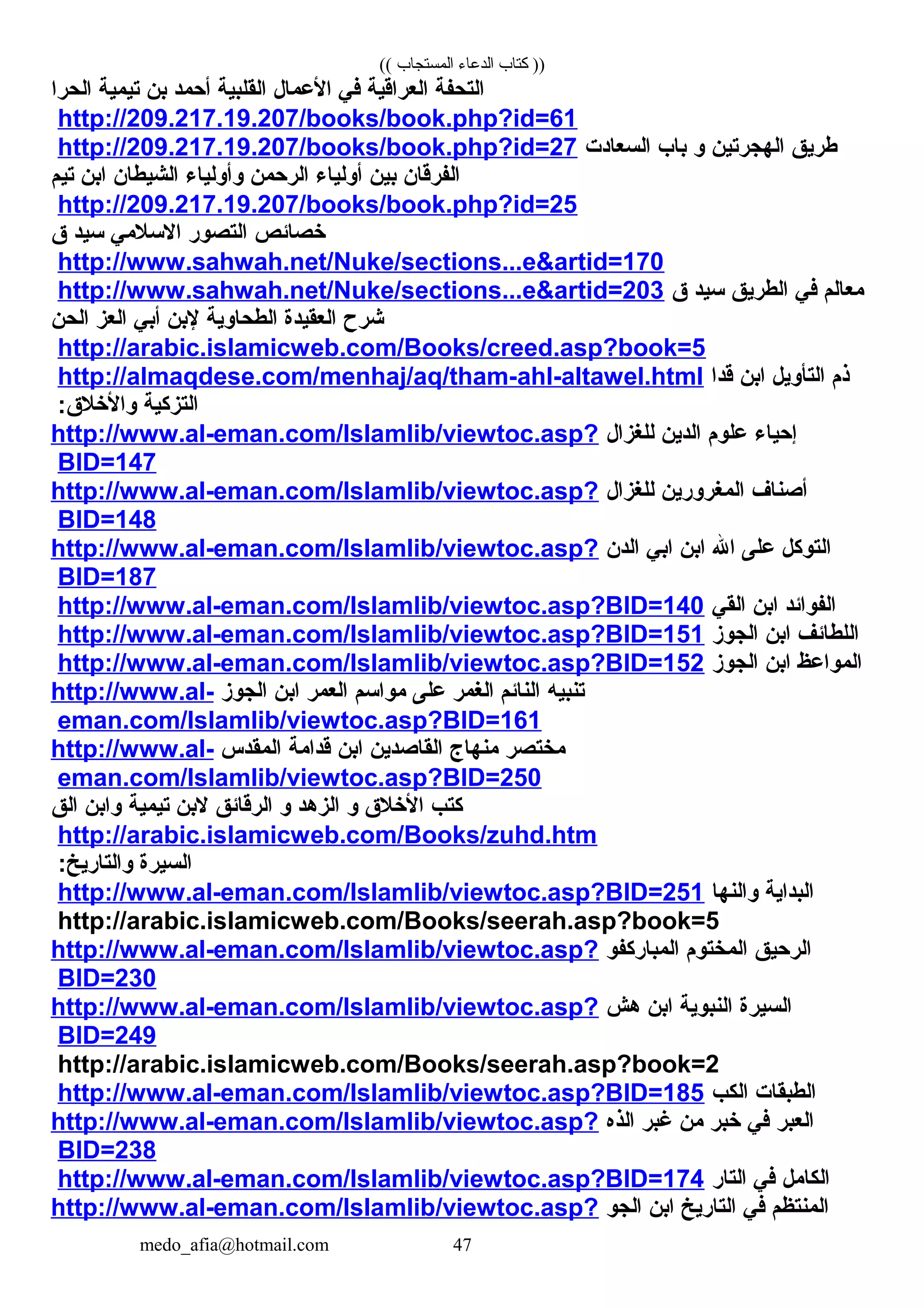 (( ‫المستجاب‬ ‫الدعاء‬ ‫كتاب‬ ))
‫التحفة‬‫العراقية‬‫في‬‫العمال‬‫القلبية‬‫أحمد‬‫بن‬‫تيمية‬‫الحرا‬
http://209.217.19.207/books/book.php?id=61
‫طريق‬‫الهجرتين‬‫و‬‫باب‬‫السعادت‬http://209.217.19.207/books/book.php?id=27
‫الفرقان‬‫بين‬‫أولياء‬‫الرحمن‬‫وأولياء‬‫الشيطان‬‫ابن‬‫تيم‬
http://209.217.19.207/books/book.php?id=25
‫خصائص‬‫التصور‬‫السلمي‬‫سيد‬‫ق‬
http://www.sahwah.net/Nuke/sections...e&artid=170
‫معالم‬‫في‬‫الطريق‬‫سيد‬‫ق‬http://www.sahwah.net/Nuke/sections...e&artid=203
‫شرح‬‫العقيدة‬‫الطحاوية‬‫لبن‬‫أبي‬‫العز‬‫الحن‬
http://arabic.islamicweb.com/Books/creed.asp?book=5
‫ذم‬‫التأويل‬‫ابن‬‫قدا‬http://almaqdese.com/menhaj/aq/tham-ahl-altawel.html
‫التزكية‬:‫والخلق‬
‫إحياء‬‫علوم‬‫الدين‬‫للغزال‬http://www.al-eman.com/Islamlib/viewtoc.asp?
BID=147
‫أصناف‬‫المغرورين‬‫للغزال‬http://www.al-eman.com/Islamlib/viewtoc.asp?
BID=148
‫التوكل‬‫على‬‫ال‬‫ابن‬‫ابي‬‫الدن‬http://www.al-eman.com/Islamlib/viewtoc.asp?
BID=187
‫الفوائد‬‫ابن‬‫القي‬http://www.al-eman.com/Islamlib/viewtoc.asp?BID=140
‫اللطائف‬‫ابن‬‫الجوز‬http://www.al-eman.com/Islamlib/viewtoc.asp?BID=151
‫المواعظ‬‫ابن‬‫الجوز‬http://www.al-eman.com/Islamlib/viewtoc.asp?BID=152
‫تنبيه‬‫النائم‬‫الغمر‬‫على‬‫مواسم‬‫العمر‬‫ابن‬‫الجوز‬http://www.al-
eman.com/Islamlib/viewtoc.asp?BID=161
‫مختصر‬‫منها ج‬‫القاصدين‬‫ابن‬‫قدامة‬‫المقدس‬http://www.al-
eman.com/Islamlib/viewtoc.asp?BID=250
‫كتب‬‫الخلق‬‫و‬‫الزهد‬‫و‬‫الرقائق‬‫لبن‬‫تيمية‬‫وابن‬‫الق‬
http://arabic.islamicweb.com/Books/zuhd.htm
‫السيرة‬:‫والتاريخ‬
‫البداية‬‫والنها‬http://www.al-eman.com/Islamlib/viewtoc.asp?BID=251
http://arabic.islamicweb.com/Books/seerah.asp?book=5
‫الرحيق‬‫المختوم‬‫المباركفو‬http://www.al-eman.com/Islamlib/viewtoc.asp?
BID=230
‫السيرة‬‫النبوية‬‫ابن‬‫هش‬http://www.al-eman.com/Islamlib/viewtoc.asp?
BID=249
http://arabic.islamicweb.com/Books/seerah.asp?book=2
‫الطبقات‬‫الكب‬http://www.al-eman.com/Islamlib/viewtoc.asp?BID=185
‫العبر‬‫في‬‫خبر‬‫من‬‫غبر‬‫الذه‬http://www.al-eman.com/Islamlib/viewtoc.asp?
BID=238
‫الكامل‬‫في‬‫التار‬http://www.al-eman.com/Islamlib/viewtoc.asp?BID=174
‫المنتظم‬‫في‬‫التاريخ‬‫ابن‬‫الجو‬http://www.al-eman.com/Islamlib/viewtoc.asp?
medo_afia@hotmail.com 47
 