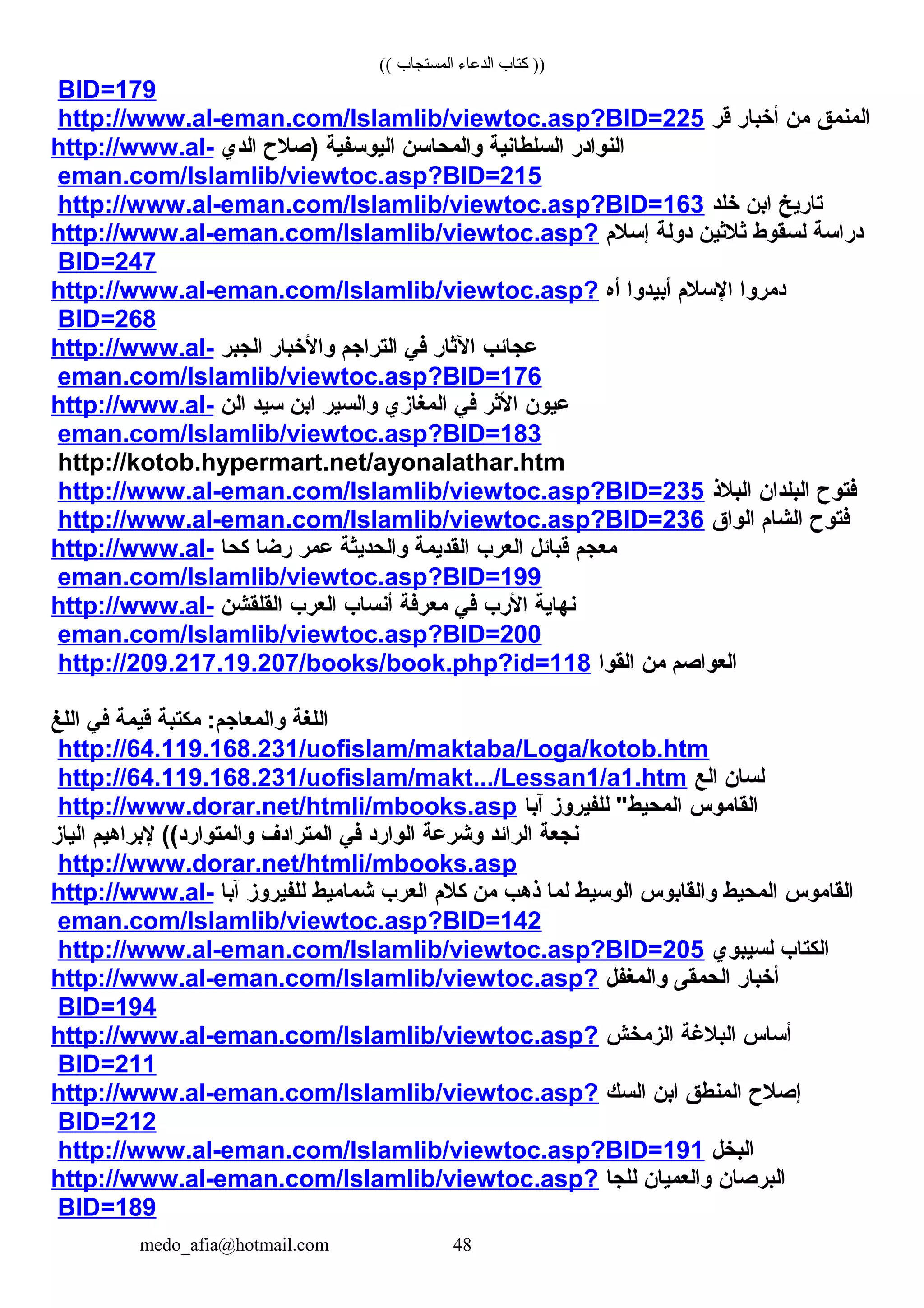 (( ‫المستجاب‬ ‫الدعاء‬ ‫كتاب‬ ))
BID=179
‫المنمق‬‫من‬‫أخبار‬‫قر‬http://www.al-eman.com/Islamlib/viewtoc.asp?BID=225
‫النوادر‬‫السلطانية‬‫والمحاسن‬‫اليوسفية‬‫)صلح‬‫الدي‬http://www.al-
eman.com/Islamlib/viewtoc.asp?BID=215
‫تاريخ‬‫ابن‬‫خلد‬http://www.al-eman.com/Islamlib/viewtoc.asp?BID=163
‫دراسة‬‫لسقوط‬‫ثلثين‬‫دولة‬‫إسلم‬http://www.al-eman.com/Islamlib/viewtoc.asp?
BID=247
‫دمروا‬‫السلم‬‫أبيدوا‬‫أه‬http://www.al-eman.com/Islamlib/viewtoc.asp?
BID=268
‫عجائب‬‫الثار‬‫في‬‫التراجم‬‫والخبار‬‫الجبر‬http://www.al-
eman.com/Islamlib/viewtoc.asp?BID=176
‫عيون‬‫الثر‬‫في‬‫المغازي‬‫والسير‬‫ابن‬‫سيد‬‫الن‬http://www.al-
eman.com/Islamlib/viewtoc.asp?BID=183
http://kotob.hypermart.net/ayonalathar.htm
‫فتوح‬‫البلدان‬‫البلذ‬http://www.al-eman.com/Islamlib/viewtoc.asp?BID=235
‫فتوح‬‫الشام‬‫الواق‬http://www.al-eman.com/Islamlib/viewtoc.asp?BID=236
‫معجم‬‫قبائل‬‫العرب‬‫القديمة‬‫والحديثة‬‫عمر‬‫رضا‬‫كحا‬http://www.al-
eman.com/Islamlib/viewtoc.asp?BID=199
‫نهاية‬‫الرب‬‫في‬‫معرفة‬‫أنساب‬‫العرب‬‫القلقشن‬http://www.al-
eman.com/Islamlib/viewtoc.asp?BID=200
‫العواصم‬‫من‬‫القوا‬http://209.217.19.207/books/book.php?id=118
‫اللغة‬‫مكتبة‬ :‫والمعاجم‬‫قيمة‬‫في‬‫اللغ‬
http://64.119.168.231/uofislam/maktaba/Loga/kotob.htm
‫لسان‬‫الع‬http://64.119.168.231/uofislam/makt.../Lessan1/a1.htm
‫القاموس‬‫للفيروز‬ "‫المحيط‬‫آبا‬http://www.dorar.net/htmli/mbooks.asp
‫نجعة‬‫الرائد‬‫وشرعة‬‫الوارد‬‫في‬‫المترادف‬‫لبراهيم‬ ((‫والمتوارد‬‫الياز‬
http://www.dorar.net/htmli/mbooks.asp
‫القاموس‬‫المحيط‬‫والقابوس‬‫الوسيط‬‫لما‬‫ذهب‬‫من‬‫كلم‬‫العرب‬‫شماميط‬‫للفيروز‬‫آبا‬http://www.al-
eman.com/Islamlib/viewtoc.asp?BID=142
‫الكتاب‬‫لسيبوي‬http://www.al-eman.com/Islamlib/viewtoc.asp?BID=205
‫أخبار‬‫الحمقى‬‫والمغفل‬http://www.al-eman.com/Islamlib/viewtoc.asp?
BID=194
‫أساس‬‫البلغة‬‫الزمخش‬http://www.al-eman.com/Islamlib/viewtoc.asp?
BID=211
‫إصلح‬‫المنطق‬‫ابن‬‫السك‬http://www.al-eman.com/Islamlib/viewtoc.asp?
BID=212
‫البخل‬http://www.al-eman.com/Islamlib/viewtoc.asp?BID=191
‫البرصان‬‫والعميان‬‫للجا‬http://www.al-eman.com/Islamlib/viewtoc.asp?
BID=189
medo_afia@hotmail.com 48
 
