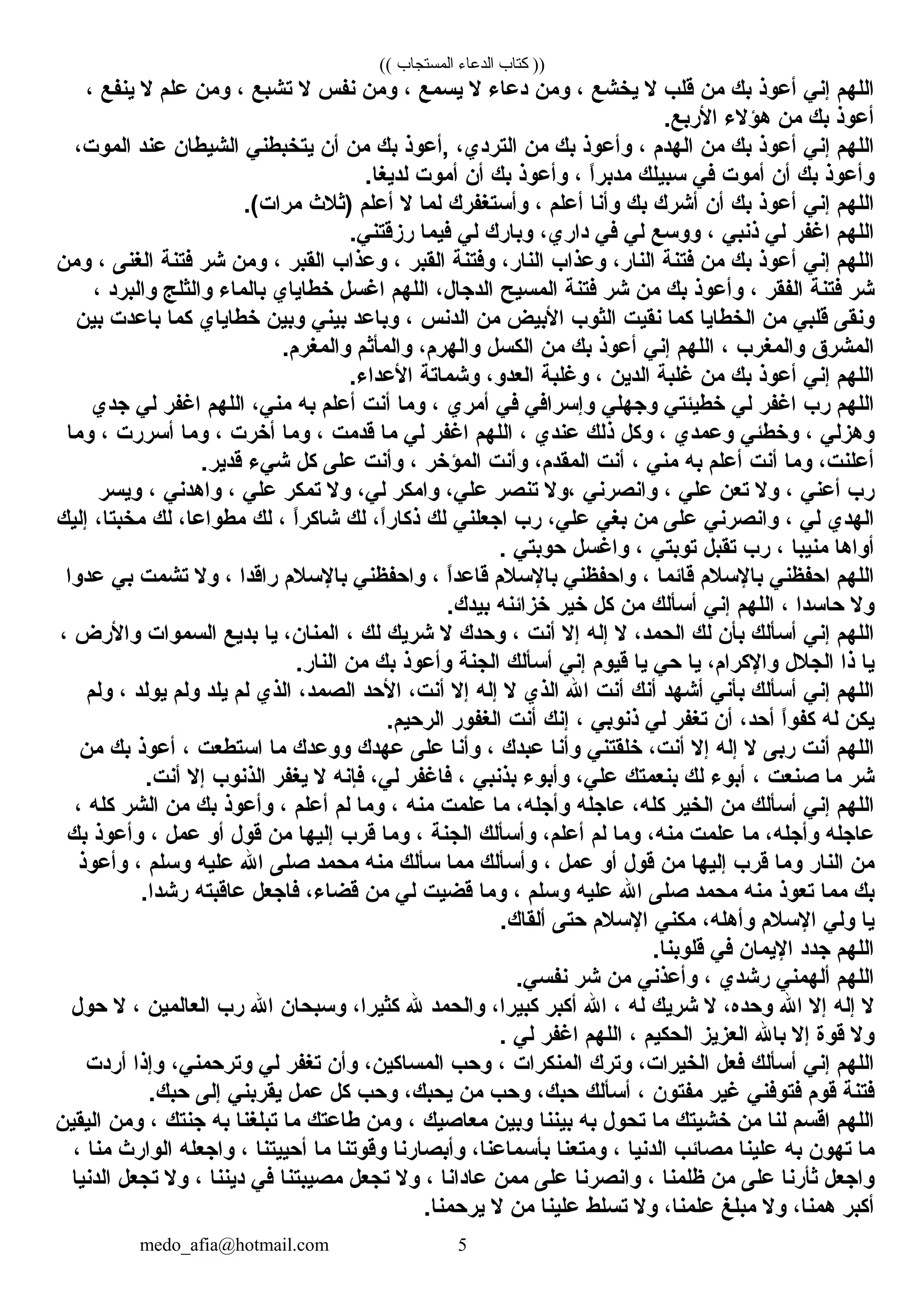 (( ‫المستجاب‬ ‫الدعاء‬ ‫كتاب‬ ))
‫اللهم‬‫إني‬‫أعوذ‬‫بك‬‫من‬‫قلب‬‫ل‬‫يخشع‬،‫ومن‬‫دعاء‬‫ل‬‫يسمع‬،‫ومن‬‫نفس‬‫ل‬‫تشبع‬،‫ومن‬‫علم‬‫ل‬‫ينفع‬،
‫أعوذ‬‫بك‬‫من‬‫هؤلء‬.‫الربع‬
‫اللهم‬‫إني‬‫أعوذ‬‫بك‬‫من‬‫الهدم‬،‫وأعوذ‬‫بك‬‫من‬،‫التردي‬‫,أعوذ‬‫بك‬‫من‬‫أن‬‫يتخبطني‬‫الشيطان‬‫عند‬،‫الموت‬
‫وأعوذ‬‫بك‬‫أن‬‫أموت‬‫في‬‫سبيلك‬‫ا‬ً ‫مدبر‬،‫وأعوذ‬‫بك‬‫أن‬‫أموت‬.‫لديغا‬
‫اللهم‬‫إني‬‫أعوذ‬‫بك‬‫أن‬‫أشرك‬‫بك‬‫وأنا‬‫أعلم‬،‫وأستغفرك‬‫لما‬‫ل‬‫أعلم‬‫)ثلث‬.(‫مرات‬
‫اللهم‬‫اغفر‬‫لي‬‫ذنبي‬،‫ووسع‬‫لي‬‫في‬،‫داري‬‫وبارك‬‫لي‬‫فيما‬.‫رمزقتني‬
‫اللهم‬‫إني‬‫أعوذ‬‫بك‬‫من‬‫فتنة‬،‫النار‬‫وعذاب‬،‫النار‬‫وفتنة‬‫النقبر‬،‫وعذاب‬‫النقبر‬،‫ومن‬‫شر‬‫فتنة‬‫الغنى‬،‫ومن‬
‫شر‬‫فتنة‬‫الفنقر‬،‫وأعوذ‬‫بك‬‫من‬‫شر‬‫فتنة‬‫المسيح‬،‫الدجال‬‫اللهم‬‫اغسل‬‫خطاياي‬‫بالماء‬‫والثلج‬‫والبرد‬،
‫وننقى‬‫قلبي‬‫من‬‫الخطايا‬‫كما‬‫ننقيت‬‫الثوب‬‫البيض‬‫من‬‫الدنس‬،‫وباعد‬‫بيني‬‫وبين‬‫خطاياي‬‫كما‬‫باعدت‬‫بين‬
‫المشرق‬‫والمغرب‬،‫اللهم‬‫إني‬‫أعوذ‬‫بك‬‫من‬‫الكسل‬،‫والهرم‬‫والمأثم‬.‫والمغرم‬
‫اللهم‬‫إني‬‫أعوذ‬‫بك‬‫من‬‫غلبة‬‫الدين‬،‫وغلبة‬،‫العدو‬‫وشماتة‬.‫العداء‬
‫اللهم‬‫رب‬‫اغفر‬‫لي‬‫خطيئتي‬‫وجهلي‬‫وإسرافي‬‫في‬‫أمري‬،‫وما‬‫أنت‬‫أعلم‬‫به‬،‫مني‬‫اللهم‬‫اغفر‬‫لي‬‫جدي‬
‫وهزلي‬،‫وخطئي‬‫وعمدي‬،‫وكل‬‫ذلك‬‫عندي‬،‫اللهم‬‫اغفر‬‫لي‬‫ما‬‫قدمت‬،‫وما‬‫أخرت‬،‫وما‬‫أسررت‬،‫وما‬
،‫أعلنت‬‫وما‬‫أنت‬‫أعلم‬‫به‬‫مني‬،‫أنت‬،‫المنقدم‬‫وأنت‬‫المؤخر‬،‫وأنت‬‫على‬‫كل‬‫شيء‬.‫قدير‬
‫رب‬‫أعني‬،‫ول‬‫تعن‬‫علي‬،‫وانصرني‬‫،ول‬‫تنصر‬،‫علي‬‫وامكر‬،‫لي‬‫ول‬‫تمكر‬‫علي‬،‫واهدني‬،‫ويسر‬
‫الهدي‬‫لي‬،‫وانصرني‬‫على‬‫من‬‫بغي‬،‫علي‬‫رب‬‫اجعلني‬‫لك‬،‫ا‬ً ‫ذكار‬‫لك‬‫ا‬ً ‫شاكر‬،‫لك‬،‫مطواعا‬‫لك‬،‫مخبتا‬‫إليك‬
‫أواها‬‫منيبا‬،‫رب‬‫تنقبل‬‫توبتي‬،‫واغسل‬‫حوبتي‬.
‫اللهم‬‫احفظني‬‫بالسلم‬‫قائما‬،‫واحفظني‬‫بالسلم‬‫ا‬ً ‫قاعد‬،‫واحفظني‬‫بالسلم‬‫راقدا‬،‫ول‬‫تشمت‬‫بي‬‫عدوا‬
‫ول‬‫حاسدا‬،‫اللهم‬‫إني‬‫أسألك‬‫من‬‫كل‬‫خير‬‫خزائنه‬.‫بيدك‬
‫اللهم‬‫إني‬‫أسألك‬‫بأن‬‫لك‬،‫الحمد‬‫ل‬‫إله‬‫إل‬‫أنت‬،‫وحدك‬‫ل‬‫شريك‬‫لك‬،،‫المنان‬‫يا‬‫بديع‬‫السموات‬‫والرض‬،
‫يا‬‫ذا‬‫الجلل‬،‫والكرام‬‫يا‬‫حي‬‫يا‬‫قيوم‬‫إني‬‫أسألك‬‫الجنة‬‫وأعوذ‬‫بك‬‫من‬.‫النار‬
‫اللهم‬‫إني‬‫أسألك‬‫بأني‬‫أشهد‬‫أنك‬‫أنت‬‫ال‬‫الذي‬‫ل‬‫إله‬‫إل‬،‫أنت‬‫الحد‬،‫الصمد‬‫الذي‬‫لم‬‫يلد‬‫ولم‬‫يولد‬،‫ولم‬
‫يكن‬‫له‬‫ا‬ً ‫كفو‬،‫أحد‬‫أن‬‫تغفر‬‫لي‬‫ذنوبي‬،‫إنك‬‫أنت‬‫الغفور‬.‫الرحيم‬
‫اللهم‬‫أنت‬‫ربى‬‫ل‬‫إله‬‫إل‬،‫أنت‬‫خلنقتني‬‫وأنا‬‫عبدك‬،‫وأنا‬‫على‬‫عهدك‬‫ووعدك‬‫ما‬‫استطعت‬،‫أعوذ‬‫بك‬‫من‬
‫شر‬‫ما‬‫صنعت‬،‫أبوء‬‫لك‬‫بنعمتك‬،‫علي‬‫وأبوء‬‫بذنبي‬،‫فاغفر‬،‫لي‬‫فإنه‬‫ل‬‫يغفر‬‫الذنوب‬‫إل‬.‫أنت‬
‫اللهم‬‫إني‬‫أسألك‬‫من‬‫الخير‬،‫كله‬‫عاجله‬،‫وأجله‬‫ما‬‫علمت‬‫منه‬،‫وما‬‫لم‬‫أعلم‬،‫وأعوذ‬‫بك‬‫من‬‫الشر‬‫كله‬،
‫عاجله‬،‫وأجله‬‫ما‬‫علمت‬،‫منه‬‫وما‬‫لم‬،‫أعلم‬‫وأسألك‬‫الجنة‬،‫وما‬‫قرب‬‫إليها‬‫من‬‫قول‬‫أو‬‫عمل‬،‫وأعوذ‬‫بك‬
‫من‬‫النار‬‫وما‬‫قرب‬‫إليها‬‫من‬‫قول‬‫أو‬‫عمل‬،‫وأسألك‬‫مما‬‫سألك‬‫منه‬‫محمد‬‫صلى‬‫ال‬‫عليه‬‫وسلم‬،‫وأعوذ‬
‫بك‬‫مما‬‫تعوذ‬‫منه‬‫محمد‬‫صلى‬‫ال‬‫عليه‬‫وسلم‬،‫وما‬‫قضيت‬‫لي‬‫من‬،‫قضاء‬‫فاجعل‬‫عاقبته‬.‫رشدا‬
‫يا‬‫ولي‬‫السلم‬،‫وأهله‬‫مكني‬‫السلم‬‫حتى‬.‫ألنقاك‬
‫اللهم‬‫جدد‬‫اليمان‬‫في‬.‫قلوبنا‬
‫اللهم‬‫ألهمني‬‫رشدي‬،‫وأعذني‬‫من‬‫شر‬.‫نفسي‬
‫ل‬‫إله‬‫إل‬‫ال‬،‫وحده‬‫ل‬‫شريك‬‫له‬،‫ال‬‫أكبر‬،‫كبيرا‬‫والحمد‬‫ل‬،‫كثيرا‬‫وسبحان‬‫ال‬‫رب‬‫العالمين‬،‫ل‬‫حول‬
‫ول‬‫قوة‬‫إل‬‫بال‬‫العزيز‬‫الحكيم‬،‫اللهم‬‫اغفر‬‫لي‬.
‫اللهم‬‫إني‬‫أسألك‬‫فعل‬،‫الخيرات‬‫وترك‬‫المنكرات‬،‫وحب‬،‫المساكين‬‫وأن‬‫تغفر‬‫لي‬،‫وترحمني‬‫وإذا‬‫أردت‬
‫فتنة‬‫قوم‬‫فتوفني‬‫غير‬‫مفتون‬،‫أسألك‬،‫حبك‬‫وحب‬‫من‬،‫يحبك‬‫وحب‬‫كل‬‫عمل‬‫ينقربني‬‫إلى‬.‫حبك‬
‫اللهم‬‫اقسم‬‫لنا‬‫من‬‫خشيتك‬‫ما‬‫تحول‬‫به‬‫بيننا‬‫وبين‬‫معاصيك‬،‫ومن‬‫طاعتك‬‫ما‬‫تبلغنا‬‫به‬‫جنتك‬،‫ومن‬‫الينقين‬
‫ما‬‫تهون‬‫به‬‫علينا‬‫مصائب‬‫الدنيا‬،‫ومتعنا‬،‫بأسماعنا‬‫وأبصارنا‬‫وقوتنا‬‫ما‬‫أحييتنا‬،‫واجعله‬‫الوارث‬‫منا‬،
‫واجعل‬‫ثأرنا‬‫على‬‫من‬‫ظلمنا‬،‫وانصرنا‬‫على‬‫ممن‬‫عادانا‬،‫ول‬‫تجعل‬‫مصيبتنا‬‫في‬‫ديننا‬،‫ول‬‫تجعل‬‫الدنيا‬
‫أكبر‬،‫همنا‬‫ول‬‫مبلغ‬،‫علمنا‬‫ول‬‫تسلط‬‫علينا‬‫من‬‫ل‬.‫يرحمنا‬
medo_afia@hotmail.com 5
 