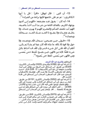 ‫المصطفى‬ ‫أذكار‬ ‫من‬ ‫المصطفى‬ ‫ـــــــــــــــــــــــــــــــــــــــــــــــــــــــــــــــــــــــ‬
13‫أن‬ -‫النبي‬‫قال‬‫»اقرأ‬ :‫لنوفل‬‫قل‬‫يا‬‫أيها‬
‫الكافرون‬‫ثم‬‫انم‬‫على‬‫خاتمتها‬‫فإانها‬‫براءة‬‫من‬«‫الشرك‬
)1(
.
14‫أانه‬ -‫كان‬‫مول‬‫م‬‫يق‬‫مد‬‫م‬‫عن‬‫مم‬‫م‬‫»الله‬ :‫مجعه‬‫م‬‫مض‬‫مي‬‫م‬‫إان‬‫موذ‬‫م‬‫أع‬
‫بوجهك‬،‫الكريم‬‫بكلماتك‬‫التامة‬‫من‬‫شر‬‫ما‬‫م‬‫م‬‫مت‬‫م‬‫أان‬‫ذ‬ٌ  ‫م‬‫م‬‫آخ‬،‫ميته‬‫م‬‫بناص‬
‫اللهم‬‫أانت‬‫تكشف‬‫مأثم‬‫م‬‫الم‬‫مرم‬‫م‬‫والمغ‬‫مم‬‫م‬‫الله‬‫ل‬‫مزم‬‫م‬‫يه‬،‫مدك‬‫م‬‫جن‬‫ول‬
‫يخلمممف‬‫وعمممدك؛ول‬‫ينفمممع‬‫ذا‬‫الجمممد‬‫منمممك‬،‫الجمممد‬‫سمممبحاانك‬
«‫وبحمدك‬
)2(
.
15‫مولي‬‫م‬‫»ق‬ -‫من‬‫م‬‫حي‬‫مبحان‬‫م‬‫س‬ :‫مبحين‬‫م‬‫تص‬‫م‬‫م‬‫ا‬،‫مده‬‫م‬‫وبحم‬‫ول‬
‫حول‬‫ول‬‫قوة‬‫إل‬،‫بالله‬‫ما‬‫شاء‬‫ا‬،‫كان‬‫وما‬‫لم‬‫مأ‬‫م‬‫يش‬‫مم‬‫م‬‫ل‬،‫يكمن‬
‫أعلم‬‫أن‬‫ا‬‫مى‬‫م‬‫عل‬‫مل‬‫م‬‫ك‬‫شميء‬‫مدير‬‫م‬‫ق‬‫وأن‬‫م‬‫م‬‫ا‬‫مد‬‫م‬‫ق‬‫ماط‬‫م‬‫أح‬‫مل‬‫م‬‫بك‬
‫شيء‬،‫علما‬‫فإانه‬‫من‬‫قالهن‬‫من‬‫م‬‫حي‬‫مبح‬‫م‬‫يص‬‫مظ‬‫م‬‫حف‬ُ ‫متى‬‫م‬‫ح‬‫مي‬‫م‬‫يمس‬ُ 
‫ومن‬‫قالهن‬‫حين‬‫يمسي‬ُ ‫حفظ‬ُ ‫حتى‬«‫يصبح‬ُ 
)3(
.
‫السخاوي‬‫والشيخ‬‫عبد‬‫ا‬.‫السعد‬
1
)‫أخرجه‬ (‫أبو‬‫داود‬)4396‫والترمذي‬ ()3325‫والنسممائي‬ (:‫)الكممبرى‬
6/200‫من‬ (‫أبي‬ :‫طريق‬‫محاق‬‫م‬‫إس‬‫من‬‫م‬‫ع‬‫مروة‬‫م‬‫ف‬‫من‬‫م‬‫ب‬‫مل‬‫م‬‫انوف‬‫من‬‫م‬‫ع‬.‫مه‬‫م‬‫أبي‬
‫والحديث‬‫ضعفه‬‫ابن‬‫عبد‬‫مبر‬‫م‬‫ال‬:‫متيعاب‬‫م‬‫)الس‬3/538‫مديث‬‫م‬‫ح‬ :‫مال‬‫م‬‫ق‬ (
‫مختلف‬‫فيه‬‫مطرب‬‫م‬‫مض‬ُ ‫مناد‬‫م‬‫الس‬‫ول‬‫مت‬‫م‬‫يثب‬‫مفه‬‫م‬‫ووص‬ .‫م‬‫م‬‫اهم‬‫مطراب‬‫م‬‫بالض‬
‫الترمذي‬‫حيث‬‫مد‬‫م‬‫ق‬ :‫قال‬‫مطرب‬‫م‬‫اض‬‫محاب‬‫م‬‫أص‬‫مي‬‫م‬‫أب‬‫محاق‬‫م‬‫إس‬‫مي‬‫م‬‫ف‬‫مذا‬‫م‬‫ه‬
‫الحديث‬.‫اهم‬
2
)‫أخرجه‬ (‫أبو‬‫داود‬)5052‫والنسائي‬ (:‫)الكبرى‬6/191‫من‬ (:‫طريق‬
‫عمار‬‫بن‬‫زريق‬‫عن‬‫أبي‬‫إسحاق‬‫عن‬‫الحار ث‬‫وأبي‬‫ميسرة‬‫عن‬‫علي‬
‫وهو‬ .‫ضعيف‬‫لوجود‬‫علتين‬‫فيه؛‬‫قال‬‫من‬‫م‬‫اب‬‫مر‬‫م‬‫حج‬‫مج‬‫م‬‫)انتائ‬:‫مار‬‫م‬‫الفك‬
2/365:(…‫لكن‬‫اختلف‬‫في‬‫سنده‬‫على‬‫أبي‬‫إسحاق‬‫ولم‬‫أره‬‫من‬‫م‬‫م‬
‫طريقه‬‫إل‬‫بالعنعنة‬…‫وعمار‬ .‫اهم‬‫ليس‬‫من‬‫محاب‬‫م‬‫أص‬‫مي‬‫م‬‫أب‬‫محاق‬‫م‬‫إس‬
.‫الكبار‬
3
)‫أخرجه‬ (‫أبو‬‫داود‬)5075‫مائي‬‫م‬‫والنس‬ (:‫مبرى‬‫م‬‫)الك‬6/6‫من‬‫م‬‫م‬ (:‫مق‬‫م‬‫طري‬
‫عبد‬‫ا‬‫بن‬‫وهب‬‫عن‬‫عمرو‬‫بن‬‫الحار ث‬‫عن‬‫سالم‬‫الفراء‬‫من‬‫م‬‫ع‬‫مد‬‫م‬‫عب‬
‫مد‬‫م‬‫الحمي‬‫مولى‬‫م‬‫م‬‫مي‬‫م‬‫بن‬‫مم‬‫م‬‫هاش‬‫من‬‫م‬‫ع‬‫مه‬‫م‬‫أم‬‫من‬‫م‬‫ع‬‫مض‬‫م‬‫بع‬‫مات‬‫م‬‫بن‬‫مبي‬‫م‬‫الن‬.
‫والحديث‬‫ضعيف؛‬‫لجهالة‬‫سالم‬‫وعبد‬‫الحميد‬‫قمال‬ .‫وأممه‬‫ابمن‬‫حجمر‬
32
 