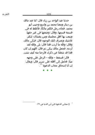 ‫الجزء‬ 122
‫حدثن ا‬‫عبد‬‫الواحد‬‫بن‬‫زي اد‬‫كن ا‬ :‫ق ال‬‫عند‬‫م الك‬
‫بن‬‫دين ار‬‫ومعن ا‬‫محمد‬‫بن‬‫واسع‬‫وحبيب‬‫أبو‬
،‫محمد‬‫فج اء‬‫رجل‬‫فكلم‬،‫ك ا‬ً‫ا‬ ‫م ال‬‫فأغلظ‬‫له‬‫في‬
‫قسمة‬،‫قسمه ا‬‫وضعته ا‬ :‫وق ال‬‫في‬‫غير‬.‫حقه ا‬
‫وتبعت‬‫به ا‬‫أهل‬‫مجلسك‬‫ومن‬‫يغش اك؛‬‫ليكثر‬
‫غ اشيك‬‫وتصرف‬‫إليك‬‫الوجو ه‬‫فبكى‬ :‫ق ال‬،‫م الك‬
‫وا‬ :‫وق ال‬‫م ا‬‫أردت‬‫هذا‬‫بلى‬ :‫ق ال‬‫وا‬‫لقد‬
،‫أردته‬‫فجعل‬‫م الك‬‫يبكي‬‫ثم‬‫اللهم‬ :‫ق ال‬‫إن‬‫ك ان‬
‫هذا‬‫قد‬‫شغلن ا‬‫عن‬‫ذكرك‬‫فأرحن ا‬‫منه‬‫كيف‬.‫شئت‬
‫فسقط‬ :‫ق ال‬–‫وا‬–‫الرجل‬‫على‬‫وجهه‬
،‫ت ا‬ً‫ا‬ ‫مي‬‫حمل‬ُ ‫ف‬‫إلى‬‫أهله‬‫على‬‫سرير‬:‫ويق ال‬ :‫ق ال‬
‫إن‬‫أب ا‬‫إسح اق‬‫مج اب‬‫الدعوة‬
)1(
.
* * *
1
()‫مج ابي‬‫الدعوة‬‫لبن‬‫أبي‬‫الدني ا‬‫ص‬71.
 