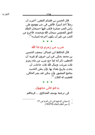 ‫الجزء‬ 134
‫ق ال‬‫الحسن‬‫بن‬‫هش ام‬‫أخبرت‬ :‫الثقفي‬‫أن‬
‫ل‬ً‫ا‬ ‫رج‬‫أخذ‬،‫را‬ً‫ا‬ ‫أسي‬‫فألقي‬‫في‬‫جب‬‫ووضع‬‫على‬
‫رأس‬‫الجب‬‫صخرة‬‫فكتب‬‫فيه ا‬‫»سبح ان‬‫الملك‬
‫الحق‬‫القدوس‬‫سبح ان‬‫ا‬،‫وبحمد ه‬‫فأخرج‬‫من‬
‫الجب‬‫من‬‫غير‬‫أن‬‫يكون‬‫أخرجه‬«‫إنس ان‬
)1(
.
* * *
‫شرب‬‫من‬‫زمزم‬‫ودع ا‬‫ا‬
‫ق ال‬‫الح افظ‬‫ابن‬‫سمعت‬ :‫عس اكر‬‫الحسين‬
‫بن‬‫محمد‬‫يحكي‬‫عن‬‫ابن‬‫خيرون‬‫أو‬‫أن‬ :‫غير ه‬
‫الخطيب‬‫ذكر‬‫أنه‬‫لم ا‬‫حج‬‫شرب‬‫من‬‫م اء‬‫زمزم‬
‫ثلث‬،‫شرب ات‬‫وسأل‬‫ا‬‫ثلث‬،‫ح اج ات‬‫أن‬
‫يحدث‬‫بت اريخ‬‫بغداد‬،‫به ا‬‫وأن‬‫يملي‬‫الحديث‬
‫بج امع‬،‫المنصور‬‫وأن‬‫يدفن‬‫عند‬‫بشر‬،‫الح افي‬
‫فقضيت‬‫له‬‫الثلث‬
)2(
.
* * *
‫يدعو‬‫على‬‫مجهول‬
‫في‬‫ترجمة‬‫يوسف‬‫الفندلوي‬‫فرم اهم‬ ...
1
()‫مج ابي‬‫الدعوة‬‫لبن‬‫أبي‬‫الدني ا‬‫ص‬77.
2
()‫سير‬‫أعلم‬‫النبلء‬)18/279.(
 