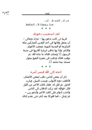 ‫الجزء‬
‫الول‬ 156
‫ونركب‬‫الجو‬‫في‬‫أمن‬
‫وما‬‫سقطنا‬‫لن‬‫الحافظ‬
* * *
‫لقد‬‫استجيبت‬‫دعوتك‬
‫قريبة‬‫لي‬‫كانت‬‫تدعو‬‫رنبها‬–‫تبارك‬‫وتعالى‬–
‫أن‬‫يجعل‬‫وفاتها‬‫في‬‫أحد‬‫البلدين‬‫المباركين‬‫مكة‬
‫المكرمة‬‫أو‬‫المدينة‬،‫النبوية‬‫ومضت‬‫العوام‬
،‫واليام‬‫وإذا‬‫نبها‬‫تذهب‬‫لزيارة‬‫أقارنبها‬‫في‬‫مدينة‬
‫الرسول‬‫وتمكث‬‫هناك‬‫ما‬‫شاء‬،‫ا‬‫ثم‬
‫توفيت‬‫هناك‬‫ودفنت‬‫في‬‫مقبرة‬‫البقيع‬‫نبجوار‬
‫مسجد‬‫نبينا‬‫محمد‬.
* * *
‫اتجه‬‫إلى‬‫ا‬‫فيسر‬‫أمره‬
‫ذكر‬‫أن‬‫نبعض‬‫الناس‬‫ذهب‬‫لبعض‬،‫العمال‬
‫فأغلقت‬‫دونه‬،‫النبواب‬‫وسدت‬،‫السبل‬‫ونبارت‬
،‫الحيل‬‫ثم‬‫قيل‬‫عليك‬ .‫له‬‫نبالثلث‬‫الخير‬‫من‬‫الليل‬
،‫فوا‬ :‫قال‬‫لقد‬‫تركت‬‫الذهاب‬‫إلى‬‫الناس‬
‫وأخذت‬‫أدوام‬‫على‬‫الثلث‬‫الخير‬‫وأدعو‬‫رنبي‬–
‫عز‬‫وجل‬–‫فما‬‫هو‬‫إل‬‫نبعد‬‫أيام‬‫حتى‬‫تقدم‬‫لذلك‬
 