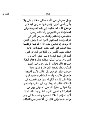 ‫الجزء‬ 160
‫رجل‬‫معرض‬‫عن‬‫ا‬–‫تعالى‬–‫فال‬‫يصلي‬‫ول‬
‫يأتي‬‫نبأمور‬‫وعين‬ .‫الدين‬‫فيها‬‫مدرس‬‫فيه‬‫خير‬
‫وصالح‬‫لما‬ :‫قال‬‫ذهبت‬‫إلى‬‫تلك‬‫المدرسة‬‫وفي‬
‫الستراحة‬‫نبين‬‫الدروس‬‫رأيت‬‫المدرسين‬
‫مجتمعين‬‫وحدهم‬‫وهناك‬‫مدرس‬‫آخر‬‫في‬
‫غرفة‬‫وحده‬‫فسألتهم‬‫إنه‬ :‫قالوا‬‫ل‬‫يصلي‬‫فنحن‬
‫ل‬،‫نريده‬‫ول‬‫نجلس‬،‫معه‬‫فذهبت‬ :‫قال‬‫وجلست‬
‫معه‬‫فأنبعد‬‫عني‬‫فلما‬‫كانت‬‫الستراحة‬‫الثانية‬
‫فعلت‬،‫مثلها‬‫فأنس‬‫نبي‬‫ال‬ً،  ‫قلي‬‫ثم‬‫قلت‬‫إنني‬ :‫له‬
‫أتيت‬‫إلى‬‫هذه‬‫القرية‬‫وليس‬‫معي‬‫أحد‬‫من‬
‫أهلي‬‫وأريد‬‫أن‬‫أسكن‬‫معك؛‬‫لنك‬‫وحدك‬.‫ضا‬ً،  ‫أي‬
‫فساءه‬‫ذلك‬‫أنا‬ :‫وقال‬‫ليس‬‫في‬،‫خير‬‫فقلت‬
‫أسكن‬‫معك‬‫نبضعة‬‫أيام‬‫وإذا‬‫وجدت‬‫ال‬ً،  ‫مح‬
‫خرجت‬،‫عنك‬‫فوافق‬‫على‬،‫ذلك‬‫فكنت‬‫أخدمه‬
‫فأغسل‬‫مالنبسه‬‫وأصنع‬‫الطعام‬‫وأنظف‬،‫البيت‬
‫وأنا‬‫على‬‫ذلك‬‫ل‬‫أذكر‬‫له‬‫ئا‬ً،  ‫شي‬‫من‬‫تقصيره‬‫في‬
،‫الصالة‬‫فقلت‬‫له‬‫أريد‬ :‫ما‬ً،  ‫يو‬‫أن‬‫أذهب‬‫واستأجر‬
‫تا‬ً،  ‫نبي‬،‫فنهاني‬‫را‬ً،  ‫نظ‬‫لخدمتي‬،‫له‬‫وفي‬‫يوم‬‫من‬
‫اليام‬‫كنا‬‫جالسين‬‫نشرب‬‫الشاي‬‫نبعد‬‫الغداء‬‫إذ‬
‫أذن‬‫المؤذن‬‫لصالة‬‫العصر‬‫فوضعت‬‫ما‬‫في‬‫يدي‬
‫وقمت‬‫فلما‬‫رآني‬‫قال‬‫أل‬ :‫لي‬‫تتعب‬‫من‬‫الذهاب‬
 