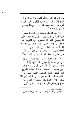 ‫الجزء‬ 34
‫وال‬‫إله‬‫إال‬،‫ا‬‫وا‬،‫أكبر‬‫وال‬‫حول‬‫وال‬
‫قو ة‬‫إال‬.‫ثم‬ ‫بالله‬:‫اللهم‬ ‫قال‬‫اغفر‬‫لي‬–
‫أو‬‫دعا‬–‫استجيب‬،‫له‬‫فإن‬‫توضأ‬‫وصلى‬
‫قبلت‬‫صلته‬«
)1(
.
16‫عند‬ -‫الدعاء‬‫بدعو ة‬‫)ذي‬‫يونس‬ (‫النون‬–
‫عليه‬‫عن‬ :‫السلم‬‫سعد‬–‫رضي‬‫ا‬‫عنه‬–:‫قال‬
‫قال‬‫رسول‬‫ا‬» :‫دعو ة‬‫ذي‬‫النون‬‫غذ‬
‫دعا‬‫بها‬‫وهو‬‫في‬‫بطن‬،‫الحوت‬‫ال‬‫إله‬
‫إال‬‫أنت‬‫سبحانك‬‫إني‬‫كنت‬‫من‬
،‫الظالمين‬‫لم‬‫يدع‬‫بها‬‫ل‬ٌ ‫رج‬‫م‬ٌ ‫مسل‬
‫في‬‫شيء‬‫قط‬‫إال‬‫استجاب‬‫ا‬‫له‬«
)2(
.
17‫عند‬ -‫دعاء‬‫الناس‬‫بعد‬‫وفا ة‬:‫الميت‬
‫عن‬‫أم‬‫سلمة‬–‫رضي‬‫ا‬‫عنها‬–:‫قالت‬
‫دخل‬‫رسول‬‫ا‬‫على‬‫أبي‬‫سلمة‬‫وقد‬
‫شق‬،‫بصره‬‫فأغمضه‬‫ثم‬:‫قال‬»‫إن‬‫الرو،ح‬
‫إذا‬‫قبض‬‫تعبه‬«‫البصر‬‫فضج‬‫س‬ٌ ‫نا‬‫من‬
،‫أهله‬:‫فقال‬»‫ال‬‫تدعوا‬‫على‬‫أنفسكم‬‫إال‬
‫بخير‬‫فإن‬‫الملئكة‬‫يؤمنون‬‫على‬‫ما‬
«‫تقولون‬‫ثم‬:‫قال‬»،‫اللهم‬‫اغفر‬‫لبي‬
1
()‫البخاري‬.‫والترمذي‬
2
‫الترمذي‬ ()‫وأحمد‬،‫والحاكم‬،‫وصححه‬‫ووافقه‬.‫الذهبي‬
 