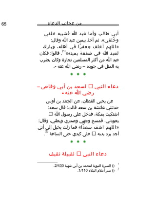 ‫من‬‫عجائب‬‫الدعاء‬65
‫أبي‬‫طالب‬‫وأما‬‫عبد‬‫ا‬‫فشبيه‬‫خلقي‬
‫خلقي‬ُ ‫و‬،«‫ثم‬‫أخذ‬‫بيمين‬‫عبد‬‫ا‬:‫وقال‬
»‫اللهم‬‫أخلف‬‫را‬ً‫ا‬ ‫جعف‬‫في‬،‫أهله‬‫وبارك‬
‫لعبد‬‫ا‬‫في‬‫صفقة‬‫يمينه‬«
)1(
‫فكان‬ :‫قالوا‬ .
‫عبد‬‫ا‬‫من‬‫أكثر‬‫المسلمين‬‫تجارة‬‫وكان‬‫يضرب‬
‫به‬‫المثل‬‫في‬‫جوده‬–‫رضي‬‫ا‬‫عنه‬.-
* * *
‫دعاء‬‫النبي‬‫لسعد‬‫بن‬‫أبي‬‫وقاص‬–
‫رضي‬‫ا‬‫عنه‬-
‫عن‬‫يحيى‬،‫القطان‬‫عن‬‫الجعد‬‫بن‬‫أوس‬
‫حدثتني‬‫عائشة‬‫بن‬‫سعد‬‫قال‬ :‫قالت‬:‫سعد‬
‫اشتكيت‬،‫بمكة‬‫فدخل‬‫علي‬‫رسول‬‫ا‬
،‫يعودني‬‫فمسح‬‫وجهي‬‫وصدري‬،‫وبطني‬:‫وقال‬
»‫اللهم‬‫اشف‬‫دا‬ً‫ا‬ ‫سع‬‫فما‬ «‫زلت‬‫يخيل‬‫إلي‬‫أني‬
‫أجد‬‫برد‬‫يديه‬‫على‬‫كبدي‬‫حتى‬‫الساعة‬
)2(
.
* * *
‫دعاء‬‫النبي‬‫لقبيلة‬‫ثقيف‬
1
()‫السيرة‬‫النبوية‬‫لمحمد‬‫بن‬‫أبي‬‫شهبة‬2/430.
2
()‫سير‬‫أعلم‬‫النبلء‬1/110.
 