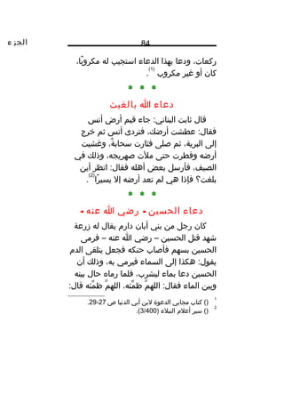 ‫الجزء‬ 84
،‫ركعات‬‫ودعا‬‫بهذا‬‫الدعاء‬‫استجيب‬‫له‬،‫با‬ً‫ا‬ ‫مكرو‬
‫كان‬‫أو‬‫غير‬‫مكروب‬
)1(
.
* * *
‫دعاء‬‫ا‬‫بالغيث‬
‫قال‬‫ثابت‬‫جاء‬ :‫البناني‬‫قيم‬‫أرض‬‫أنس‬
‫عطشت‬ :‫فقال‬،‫أرضك‬‫فتردى‬‫أنس‬‫ثم‬‫خرج‬
‫إلى‬،‫البرية‬‫ثم‬‫صلى‬‫فثارت‬،‫ة‬ٌ ‫سحاب‬‫وغشيت‬
‫أرضه‬‫وقطرت‬‫حتى‬‫ملت‬،‫صهريجه‬‫وذلك‬‫في‬
،‫الصيف‬‫فأرسل‬‫بعض‬‫أهله‬‫انظر‬ :‫فقال‬‫أين‬
‫بلغت؟‬‫فإذا‬‫هي‬‫لم‬‫تعد‬‫أرضه‬‫إل‬‫را‬ً‫ا‬ ‫يسي‬
)2(
.
* * *
‫دعاء‬‫الحسين‬-‫رضي‬‫ا‬‫عنه‬-
‫كان‬‫رجل‬‫من‬‫بني‬‫أبان‬‫دارم‬‫يقال‬‫له‬‫زرعة‬
‫شهد‬‫قتل‬‫الحسين‬–‫رضي‬‫ا‬‫عنه‬–‫فرمى‬
‫الحسين‬‫بسهم‬‫فأصاب‬‫حنكه‬‫فجعل‬‫يتلقى‬‫الدم‬
‫هكذا‬ :‫يقول‬‫إلى‬‫السماء‬‫فيرمي‬،‫به‬‫وذلك‬‫أن‬
‫الحسين‬‫دعا‬‫بماء‬،‫ليشرب‬‫فلما‬‫رماه‬‫حال‬‫بينه‬
‫وبين‬‫الماء‬‫م‬ّ ‫الله‬ :‫فقال‬،‫مئه‬ّ ‫ظ‬‫م‬ّ ‫الله‬‫مئه‬ّ ‫ظ‬:‫قال‬
1
()‫كتاب‬‫مجابي‬‫الدعوة‬‫لبن‬‫أبي‬‫الدنيا‬‫ص‬27-29.
2
‫سير‬ ()‫أعلم‬‫النبلء‬)3/400.(
 