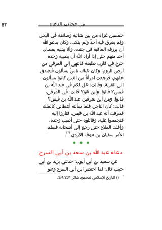 ‫من‬‫عجائب‬‫الدعاء‬87
‫خمسين‬‫غزاة‬‫من‬‫بين‬‫شاتية‬‫وصائفة‬‫في‬،‫البحر‬
‫ولم‬‫يغرق‬‫فيه‬‫د‬ٌ ‫أح‬‫ولم‬،‫ينكب‬‫وكان‬‫يدعو‬‫ا‬
‫أن‬‫يرزقه‬‫العافية‬‫في‬،‫جنده‬‫وأل‬‫يبتليه‬‫بمصاب‬
‫أحد‬‫منهم‬‫حتى‬‫إذا‬‫أراد‬‫ا‬‫أن‬‫يصيبه‬‫وحده‬
‫خرج‬‫في‬‫قارب‬‫طليعه‬‫فانتهى‬‫إلى‬‫المرقى‬‫من‬
‫أرض‬،‫الروم‬‫وكان‬‫هناك‬‫س‬ٌ ‫نا‬‫يسألون‬‫فتصدق‬
،‫عليهم‬‫فرجعت‬‫ة‬ٌ ‫امرأ‬‫من‬‫الذين‬‫كانوا‬‫يسألون‬
‫إلى‬‫هل‬ :‫وقالت‬ .‫القرية‬‫لكم‬‫في‬‫عبد‬‫ا‬‫بن‬
‫قيس؟‬‫وأين‬ :‫قالوا‬‫هو؟‬‫في‬ :‫قالت‬،‫المرقى‬
‫ومن‬ :‫قالوا‬‫أين‬‫تعرفين‬‫عبد‬‫ا‬‫بن‬‫قيس؟‬
‫كان‬ :‫قالت‬،‫التاجر‬‫فلما‬‫سألته‬‫أعطاني‬‫كالملك‬
‫فعرفت‬‫أنه‬‫عبد‬‫ا‬‫بن‬،‫قيس‬‫فثاروا‬‫إليه‬
‫فتجمعوا‬،‫عليه‬‫وقاتلوه‬‫حتى‬‫أصيب‬،‫وحده‬
‫وأفلت‬‫الملح‬‫حتى‬‫رجع‬‫إلى‬‫أصحابه‬‫فسلم‬
‫المر‬‫سفيان‬‫بن‬‫عوف‬‫الزدي‬
)1(
.
* * *
‫دعاء‬‫عبد‬‫ا‬‫بن‬‫سعد‬‫بن‬‫أبي‬‫السرح‬
‫عن‬‫سعيد‬‫بن‬‫أبي‬‫حدثني‬ :‫أيوب‬‫يزيد‬‫بن‬‫أبي‬
‫حبيب‬‫لما‬ :‫قال‬‫احتضر‬‫ابن‬‫أبي‬‫السرح‬‫وهو‬
1
()‫التاريخ‬‫السلمي‬‫لمحمود‬‫شاكر‬3/4/231.
 