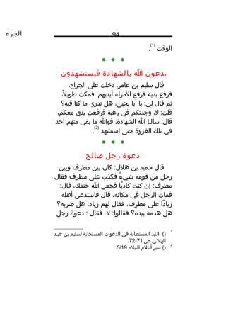 ‫الجزء‬ 94
‫الوقت‬
)1(
.
* * *
‫يدعون‬‫ا‬‫بالشهادة‬‫فيستشهدون‬
‫قال‬‫سليم‬‫بن‬‫دخلت‬ :‫عامر‬‫على‬،‫الجراح‬
‫فرفع‬‫يديه‬‫فرفع‬‫المراء‬‫فمكث‬ .‫أيديهم‬،‫ل‬ً‫ا‬ ‫طوي‬
‫ثم‬‫قال‬‫يا‬ :‫لي‬‫أبا‬،‫يحيى‬‫هل‬‫تدري‬‫ما‬‫كنا‬‫فيه؟‬
،‫ل‬ :‫قلت‬‫وجدتكم‬‫في‬‫رغبة‬‫فرفعت‬‫يدي‬،‫معكم‬
‫سألنا‬ :‫قال‬‫ا‬،‫الشهادة‬‫فوا‬‫ما‬‫بقي‬‫منهم‬‫أحد‬
‫في‬‫تلك‬‫الغزوة‬‫حتى‬‫استشهد‬
)2(
.
* * *
‫دعوة‬‫رجل‬‫صالح‬
‫قال‬‫حميد‬‫بن‬‫كان‬ :‫هلل‬‫بين‬‫مطرف‬‫وبين‬
‫رجل‬‫من‬‫قومه‬‫ء‬ٌ ‫شي‬‫فكذب‬‫على‬‫مطرف‬‫فقال‬
‫إن‬ :‫مطرف‬‫كنت‬‫با‬ً‫ا‬ ‫كاذ‬‫فجعل‬‫ا‬،‫حتفك‬:‫قال‬
‫فمات‬‫الرجل‬‫في‬‫قال‬ .‫مكانه‬‫فاستدعى‬‫أهله‬
‫دا‬ً‫ا‬ ‫زيا‬‫على‬،‫مطرف‬‫فقال‬‫لهم‬‫هل‬ :‫زياد‬‫ضربه؟‬
‫هل‬‫هدمه‬‫بيده؟‬‫فقال‬ .‫ل‬ :‫فقالوا‬‫دعوة‬ :‫رجل‬
1
()‫النبذ‬‫المستطابة‬‫في‬‫الدعوات‬‫المستجابة‬‫لسليم‬‫بن‬‫ـد‬‫ـ‬‫عي‬
‫الهللي‬‫ص‬71-72.
2
()‫سير‬‫أعلم‬‫النبلء‬5/19.
 