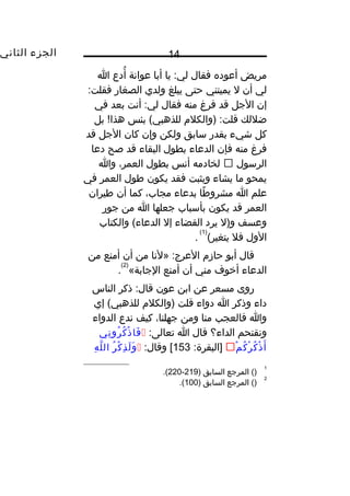 ‫الجزء‬‫الثاني‬ 14
‫مريض‬‫أعوده‬‫فقال‬‫يا‬ :‫لي‬‫أبا‬‫عوانة‬‫أدع‬ُ‫ا‬
‫لي‬‫أن‬‫ل‬‫يميتني‬‫حتى‬‫يبلغ‬‫ولدي‬‫الصغار‬:‫فقلت‬
‫إن‬‫الجل‬‫قد‬‫فرغ‬‫منه‬‫فقال‬‫أنت‬ :‫لي‬‫بعد‬‫في‬
‫ضللك‬‫)والكل م‬ :‫قلت‬‫بئس‬ (‫للذهبي‬‫بل‬ ! ‫كو‬‫ا‬‫هذ‬
‫كل‬‫شيء‬‫بقدر‬‫سابق‬‫ولكن‬‫وإن‬‫كان‬‫الجل‬‫قد‬
‫فرغ‬‫منه‬‫فإن‬‫الدعاء‬‫بطول‬‫البقاء‬‫قد‬‫صح‬‫دعا‬
‫الرسول‬‫لخادمه‬‫أنس‬‫بطول‬،‫العمر‬‫وا‬
‫يمحو‬‫ما‬‫يشاء‬‫ويثبت‬‫فقد‬‫يكون‬‫طول‬‫العمر‬‫في‬
‫علم‬‫ا‬‫طا‬ً ‫و‬ ‫مشرو‬‫بدعاء‬،‫مجاب‬‫كما‬‫أن‬‫طيران‬
‫العمر‬‫قد‬‫يكون‬‫بأسباب‬‫جعلها‬‫ا‬‫من‬‫جور‬
‫وعسف‬‫و)ل‬‫يرد‬‫القضاء‬‫إل‬‫والكتاب‬ (‫الدعاء‬
‫الول‬‫فل‬(‫يتغير‬
)1(
.
‫قال‬‫أبو‬‫حاز م‬‫»لنا‬ :‫العرج‬‫من‬‫أن‬‫أمنع‬‫من‬
‫الدعاء‬‫أيخوف‬‫مني‬‫أن‬‫أمنع‬«‫الجابة‬
)2(
.
‫روى‬‫مسعر‬‫عن‬‫ابن‬‫عون‬‫ذكر‬ :‫قال‬‫الناس‬
‫داء‬‫وذكر‬‫ا‬‫دواء‬‫قلت‬‫)والكل م‬‫إي‬ (‫للذهبي‬
‫وا‬‫فالعجب‬‫منا‬‫ومن‬،‫جهلنا‬‫كيف‬‫ندع‬‫الدواء‬
‫ونقتحم‬‫الداء؟‬‫قال‬‫ا‬:‫تعالى‬‫ني‬ِ ‫رو‬ُ ‫ك‬ُ ‫ذ‬ْ  ‫فا‬َ
‫م‬ْ  ‫ك‬ُ ‫ر‬ْ  ‫ك‬ُ ‫ذ‬ْ  ‫أ‬َ:‫]البقرة‬153:‫وقال‬ [‫ر‬ُ ‫ك‬ْ  ‫ذ‬ِ ‫ل‬َ ‫و‬َ‫ه‬ِ ‫ل‬َّ ‫ال‬
1
()‫المرجع‬‫السابق‬)219-220.(
2
()‫المرجع‬‫السابق‬)100.(
 