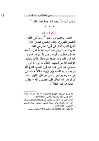 ‫من‬‫عجائب‬‫الدعاء‬11
‫يا‬‫بني‬‫أنت‬‫ر‬ٌّ ‫ح‬‫لوجه‬،‫ا‬‫وما‬‫معك‬‫فلك‬
)1(
.
* * *
‫علم‬‫ورزق‬
‫ذهب‬‫إبراهيم‬‫بن‬‫أدهم‬
)2(
‫را‬ً‫ا‬ ‫زائ‬‫إلى‬‫والد‬
‫الحسن‬،‫الفزاري‬‫وكان‬‫الحسن‬،‫را‬ً‫ا‬ ‫صغي‬:‫قال‬
‫فقرع‬‫الباب‬‫فقال‬‫لي‬‫انظر‬ :‫أبي‬‫من‬.‫هذا‬
‫فخرجت‬‫فإذا‬‫رجل‬‫آد م‬‫عليه‬‫ة‬ٌ  ‫عباء‬‫ت‬ُ‫ف‬ ‫ففزع‬،‫منه‬
‫فدخلت‬‫يا‬ :‫فقلت‬،‫أبتاه‬‫رجل‬‫ما‬‫فخرج‬ .‫أعرفه‬
‫إليه‬‫أبي‬‫فلما‬‫رآه‬‫اعتنقه‬‫ثم‬،‫دخل‬‫فأخذ‬،‫دثه‬ِّ ‫يح‬
‫ووقفت‬‫أنا‬‫بين‬،‫أيديهما‬‫فقال‬‫له‬‫يا‬ :‫أبي‬‫أبي‬
،‫إسحاق‬‫إن‬‫ابني‬‫هذا‬‫بليد‬‫في‬،‫التعلم‬‫فادع‬‫ا‬
‫أن‬‫بب‬ِّ ‫يح‬‫إليه‬‫العلم‬‫وأن‬‫يرزقه‬‫فأقعدني‬ .‫ل‬ً‫ا‬ ‫حل‬
‫في‬‫حجره‬‫ومسح‬‫برأسي‬‫ثم‬‫اللهم‬ :‫قال‬‫علمه‬
‫كتابك‬‫وارزقه‬‫فعلمني‬ :‫قال‬ .‫ل‬ً‫ا‬ ‫حل‬‫ا‬–‫تعالى‬
–‫كتابه‬‫رزقت‬ُ‫ف‬ ‫و‬‫ل‬ً‫ا‬ ‫حل‬
)3(
.
1
()‫تاريخ‬‫حوادث‬ :‫السل م‬‫ووفيات‬141-160،‫هث‬‫ص‬503-
504‫وسير‬‫أعل م‬‫النبلء‬،‫للذهبي‬7/185-186.
2
()‫إبراهيم‬‫بن‬‫أدهم‬‫بن‬‫منصور‬‫أبو‬‫إسحاق‬‫العجلي‬‫مولده‬
‫في‬‫حدود‬‫توفي‬ .‫المئة‬‫ثنة‬‫ث‬‫س‬‫ثتين‬‫ث‬‫اثن‬‫ثتين‬‫ث‬‫وس‬‫ثير‬‫ث‬‫]الس‬ .‫ثة‬‫ث‬‫ومئ‬
‫للذهبي‬7/387-393.[
3
()‫حلية‬ :‫انظر‬‫الولياء‬‫لبي‬‫نعيم‬‫ج‬8/8‫بتصرف‬.‫يسير‬
 