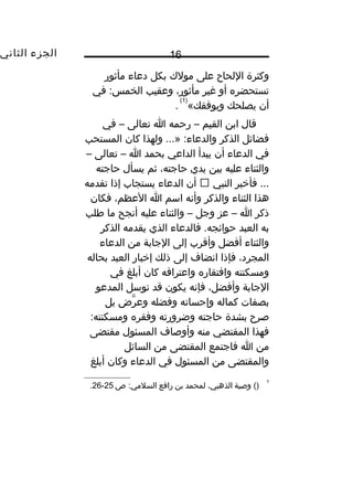 ‫الجزء‬‫الثاني‬ 16
‫وكثرة‬‫اللحاح‬‫على‬‫مولك‬‫بكل‬‫دعاء‬‫مأثور‬
‫تستحضره‬‫أو‬‫غير‬،‫مأثور‬‫وعقيب‬‫في‬ :‫الخمس‬
‫أن‬‫يصلحك‬«‫ويوفقك‬
)1(
.
‫قال‬‫ابن‬‫القيم‬–‫رحمه‬‫ا‬‫تعالى‬–‫في‬
‫فضائل‬‫الذكر‬‫ولهذا‬ ...» :‫والدعاء‬‫كان‬‫المستحب‬
‫في‬‫الدعاء‬‫أن‬‫يبدأ‬‫الداعي‬‫بحمد‬‫ا‬–‫تعالى‬–
‫والثناء‬‫عليه‬‫بين‬‫يدي‬،‫حاجته‬‫ثم‬‫يسأل‬‫حاجته‬
‫فأيخبر‬ ...‫النبي‬‫أن‬‫الدعاء‬‫يستجاب‬‫إذا‬‫تقدمه‬
‫هذا‬‫الثناء‬‫والذكر‬‫وأنه‬‫اسم‬‫ا‬،‫العظم‬‫فكان‬
‫ذكر‬‫ا‬–‫عز‬‫وجل‬–‫والثناء‬‫عليه‬‫أنجح‬‫ما‬‫طلب‬
‫به‬‫العبد‬‫فالدعاء‬ .‫حوائجه‬‫الذي‬‫يقدمه‬‫الذكر‬
‫والثناء‬‫أفضل‬‫وأقرب‬‫إلى‬‫الجابة‬‫من‬‫الدعاء‬
،‫المجرد‬‫فإذا‬‫انضاف‬‫إلى‬‫ذلك‬‫إيخبار‬‫العبد‬‫بحاله‬
‫ومسكنته‬‫وافتقاره‬‫واعترافه‬‫كان‬‫أبلغ‬‫في‬
‫الجابة‬،‫وأفضل‬‫فإنه‬‫يكون‬‫قد‬‫توسل‬‫المدعو‬
‫بصفات‬‫كماله‬‫وإحسانه‬‫وفضله‬‫رب ض‬َّ ‫وع‬‫بل‬
‫صرح‬‫بشدة‬‫حاجته‬‫وضرورته‬‫وفقره‬:‫ومسكنته‬
‫فهذا‬‫المقتضي‬‫منه‬‫وأوصاف‬‫المسئول‬‫مقتضى‬
‫من‬‫ا‬‫فاجتمع‬‫المقتضى‬‫من‬‫السائل‬
‫والمقتضى‬‫من‬‫المسئول‬‫في‬‫الدعاء‬‫وكان‬‫أبلغ‬
1
()‫وصية‬،‫الذهبي‬‫لمحمد‬‫بن‬‫رافع‬‫ص‬ :‫السلمي‬25-26.
 