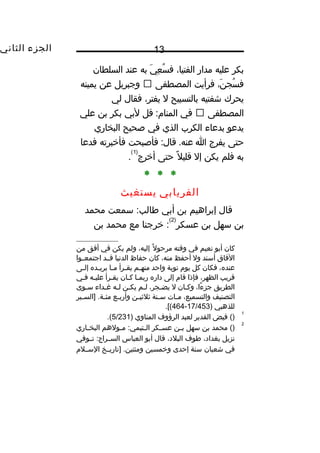 ‫الجزء‬‫الثاني‬ 13
‫بكر‬‫عليه‬‫مدار‬،‫الفتيا‬‫ي‬َ‫ل‬ ‫ع‬ِ‫هق‬ ‫س‬ُ‫ف‬ ‫ف‬‫به‬‫عند‬‫السلطان‬
،‫ن‬َ‫ل‬ ‫سج‬ُ‫ف‬ ‫ف‬‫فرأيت‬‫المصطفى‬‫وجبريل‬‫عن‬‫يمينه‬
‫يحرك‬‫شفتيه‬‫بالتسبيح‬‫ل‬،‫يفتر‬‫فقال‬‫لي‬
‫المصطفى‬‫في‬‫قل‬ :‫المنا م‬‫لبي‬‫بكر‬‫بن‬‫علي‬
‫يدعو‬‫بدعاء‬‫الكرب‬‫الذي‬‫في‬‫صحيح‬‫البخاري‬
‫حتى‬‫يفرج‬‫ا‬‫فأصبحت‬ :‫قال‬ .‫عنه‬‫فأخبرته‬‫فدعا‬
‫به‬‫فلم‬‫يكن‬‫إل‬‫ل‬ً‫ا‬ ‫قلي‬‫حتى‬‫أخرج‬
)1(
.
* * *
‫الفريابي‬‫يستغيث‬
‫قال‬‫إبراهيم‬‫بن‬‫أبي‬‫سمعت‬ :‫طالب‬‫محمد‬
‫بن‬‫سهل‬‫بن‬‫عسكر‬
)2(
‫خرجنا‬ :‫مع‬‫محمد‬‫بن‬
‫كان‬‫أبو‬‫نعيم‬‫في‬‫وقته‬‫ل‬ً‫ا‬ ‫مرحو‬،‫إليه‬‫ولم‬‫يكن‬‫في‬‫أفق‬‫من‬
‫الفاق‬‫أسند‬‫ول‬‫أحفظ‬،‫منه‬‫كان‬‫حفاظ‬‫الدنيا‬‫قثثد‬‫اجتمعثثوا‬
،‫عنده‬‫فكان‬‫كل‬‫يو م‬‫نوبة‬‫واحد‬‫ثم‬‫ث‬‫منه‬‫ثرأ‬‫ث‬‫يق‬‫ثا‬‫ث‬‫م‬‫ثده‬‫ث‬‫يري‬‫ثى‬‫ث‬‫إل‬
‫قريب‬،‫الظهر‬‫فإذا‬‫قا م‬‫إلى‬‫داره‬‫ربمثا‬‫كثان‬‫يقثرأ‬‫عليثه‬‫فثي‬
‫الطريق‬،‫ءا‬ً‫ا‬ ‫جز‬‫ثان‬‫ث‬‫وك‬‫ل‬،‫ثجر‬‫ث‬‫يض‬‫ثم‬‫ث‬‫ل‬‫ثن‬‫ث‬‫يك‬‫ثه‬‫ث‬‫ل‬‫ثداء‬‫ث‬‫غ‬‫ثوى‬‫ث‬‫س‬
‫التصنيف‬،‫والتسميع‬‫ثات‬‫ث‬‫م‬‫ثنة‬‫ث‬‫س‬‫ثن‬‫ث‬‫ثلثي‬‫ثع‬‫ث‬‫وأرب‬‫ثير‬‫ث‬‫]الس‬ .‫ثة‬‫ث‬‫مئ‬
‫للذهبي‬)17/453-464.[(
1
()‫فيض‬‫القدير‬‫لعبد‬‫الرؤوف‬‫المناوي‬)5/231.(
2
‫محمد‬ ()‫بن‬‫سهل‬‫ثن‬‫ث‬‫ب‬‫ثكر‬‫ث‬‫عس‬‫ثولهم‬‫ث‬‫م‬ :‫ثتيمي‬‫ث‬‫ال‬‫ثاري‬‫ث‬‫البخ‬
‫نزيل‬،‫بغداد‬‫طوف‬،‫البلد‬‫قال‬‫أبو‬‫العباس‬‫ثوفي‬‫ث‬‫ت‬ :‫ثراج‬‫ث‬‫الس‬
‫في‬‫شعبان‬‫سنة‬‫إحدى‬‫وخمسين‬‫ثخ‬‫ث‬‫]تاري‬ .‫ومئتين‬‫ثل م‬‫ث‬‫الس‬
 
