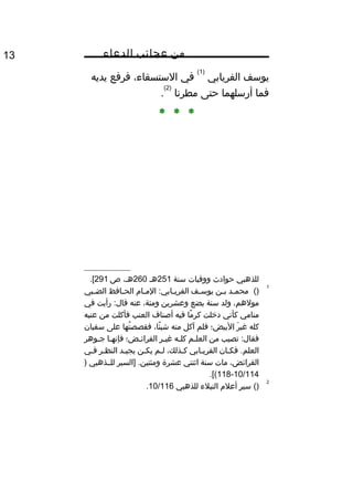 ‫من‬‫عجائب‬‫الدعاء‬13
‫يوسف‬‫الفريابي‬
)1(
‫في‬،‫الستسقاء‬‫فرفع‬‫يديه‬
‫فما‬‫أرسلهما‬‫حتى‬‫مطرنا‬
)2(
.
* * *
‫للذهبي‬‫حوادث‬‫ووفيات‬‫سنة‬251‫هث‬260،‫هث‬‫ص‬291.[
1
()‫ثد‬‫ث‬‫محم‬‫ثن‬‫ث‬‫ب‬‫ثف‬‫ث‬‫يوس‬‫ثا م‬‫ث‬‫الم‬ :‫ثابي‬‫ث‬‫الفري‬‫ثافظ‬‫ث‬‫الح‬‫ثبي‬‫ث‬‫الض‬
،‫مولهم‬‫ولد‬‫سنة‬‫بضع‬‫وعشرين‬،‫ومئة‬‫عنه‬‫رأيت‬ :‫قال‬‫في‬
‫منامي‬‫كأني‬‫دخلت‬‫ما‬ً‫ا‬ ‫كر‬‫فيه‬‫أصناف‬‫العنب‬‫فأكلت‬‫من‬‫عنبه‬
‫كله‬‫ر‬َ‫ل‬ ‫غي‬‫البيض؛‬‫فلم‬‫آكل‬‫منه‬،‫ئا‬ً‫ا‬ ‫شي‬‫تها‬ُ‫ف‬ ‫فقصص‬‫على‬‫سفيان‬
‫تصيب‬ :‫فقال‬‫من‬‫ثم‬‫ث‬‫العل‬‫ثه‬‫ث‬‫كل‬‫ثر‬‫ث‬‫غي‬‫ثض؛‬‫ث‬‫الفرائ‬‫ثا‬‫ث‬‫فإنه‬‫ثوهر‬‫ث‬‫ج‬
‫ثان‬‫ث‬‫فك‬ .‫العلم‬‫ثابي‬‫ث‬‫الفري‬،‫ثذلك‬‫ث‬‫ك‬‫ثم‬‫ث‬‫ل‬‫ثن‬‫ث‬‫يك‬‫ثد‬‫ث‬‫يجي‬‫ثر‬‫ث‬‫النظ‬‫ثي‬‫ث‬‫ف‬
،‫الفرائض‬‫مات‬‫سنة‬‫اثنتي‬‫عشرة‬‫]السير‬ .‫ومئتين‬‫للثثذهبي‬)
10/114-118.[(
2
()‫سير‬‫أعل م‬‫النبلء‬‫للذهبي‬10/116.
 