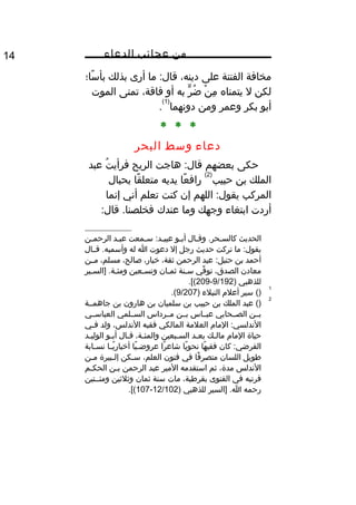 ‫من‬‫عجائب‬‫الدعاء‬14
‫مخافة‬‫الفتنة‬‫على‬،‫دينه‬‫ما‬ :‫قال‬‫أرى‬‫بذلك‬‫سا؛‬ً‫ا‬ ‫بأ‬
‫لكن‬‫ل‬‫يتمناه‬‫ن‬ْ ‫ع‬ ‫م‬ِ‫هق‬‫ر‬ٍّ ‫ض‬ُ‫ف‬‫به‬‫أو‬،‫فاقة‬‫تمنى‬‫الموت‬
‫أبو‬‫بكر‬‫وعمر‬‫ومن‬‫دونهما‬
)1(
.
* * *
‫دعاء‬‫وسط‬‫البحر‬
‫حكى‬‫بعضهم‬‫هاجت‬ :‫قال‬‫الريح‬‫ت‬ُ‫ف‬ ‫فرأي‬‫عبد‬
‫الملك‬‫بن‬‫حبيب‬
)2(
‫عا‬ً‫ا‬ ‫راف‬‫يديه‬‫قا‬ً‫ا‬ ‫متعل‬‫بحبال‬
‫المركب‬‫اللهم‬ :‫يقول‬‫إن‬‫كنت‬‫تعلم‬‫أني‬‫إنما‬
‫أردت‬‫ابتغاء‬‫وجهك‬‫وما‬‫عندك‬:‫قال‬ .‫فخلصنا‬
‫الحديث‬‫ثال‬‫ث‬‫وق‬ .‫ثحر‬‫ث‬‫كالس‬‫ثو‬‫ث‬‫أب‬‫ثمعت‬‫ث‬‫س‬ :‫ثد‬‫ث‬‫عبي‬‫ثد‬‫ث‬‫عب‬‫ثن‬‫ث‬‫الرحم‬
‫ما‬ :‫يقول‬‫تركت‬‫حديث‬‫رجل‬‫إل‬‫دعوت‬‫ا‬‫له‬‫قثثال‬ .‫وأسميه‬
‫أحمد‬‫بن‬‫عبد‬ :‫حنبل‬‫الرحمن‬،‫ثقة‬،‫خيار‬،‫صالح‬،‫مسلم‬‫مثثن‬
‫معادن‬،‫الصدق‬‫في‬ِّ ‫تو‬‫ثنة‬‫ث‬‫س‬‫ثان‬‫ث‬‫ثم‬‫ثعين‬‫ث‬‫وتس‬‫ثير‬‫ث‬‫]الس‬ .‫ثة‬‫ث‬‫ومئ‬
‫للذهبي‬)9/192-209.[(
1
()‫سير‬‫أعل م‬‫النبلء‬)9/207.(
2
‫عبد‬ ()‫الملك‬‫بن‬‫حبيب‬‫بن‬‫سلميان‬‫بن‬‫هارون‬‫بن‬‫جاهمثثة‬
‫بثثن‬‫الصثثحابي‬‫عبثثاس‬‫بثثن‬‫مثثرداس‬‫السثثلمي‬‫العباسثثي‬
‫الما م‬ :‫الندلسي‬‫العلمة‬‫المالكي‬‫فقيه‬،‫الندلس‬‫ولد‬‫ثي‬‫ث‬‫ف‬
‫حياة‬‫الما م‬‫ثك‬‫ث‬‫مال‬‫ثد‬‫ث‬‫بع‬‫ثبعين‬‫ث‬‫الس‬،‫ثة‬‫ث‬‫والمئ‬‫ثال‬‫ث‬‫ق‬‫ثو‬‫ث‬‫أب‬‫ثد‬‫ث‬‫الولي‬
‫كان‬ :‫الفرضي‬‫ها‬ً‫ا‬ ‫فقي‬‫يا‬ً‫ا‬ ‫نحو‬‫را‬ً‫ا‬ ‫شاع‬‫يا‬ً‫ا‬ ‫ث‬‫ث‬‫عروض‬‫ثا‬‫ث‬‫ي‬ً‫ا‬ ‫أخبار‬‫ثابة‬‫ث‬‫نس‬
‫طويل‬‫اللسان‬‫فا‬ً‫ا‬ ‫متصر‬‫في‬‫فنون‬،‫العلم‬‫ثكن‬‫ث‬‫س‬‫ثبيرة‬‫ث‬‫إل‬‫ثن‬‫ث‬‫م‬
‫الندلس‬،‫مدة‬‫ثم‬‫استقدمه‬‫المير‬‫عبد‬‫الرحمن‬‫ثن‬‫ث‬‫ب‬‫ثم‬‫ث‬‫الحك‬
‫فرتبه‬‫في‬‫الفتوى‬،‫بقرطبة‬‫مات‬‫سنة‬‫ثمان‬‫وثلثين‬‫ومئثثتين‬
‫رحمه‬‫]السير‬ .‫ا‬‫للذهبي‬)12/102-107.[(
 