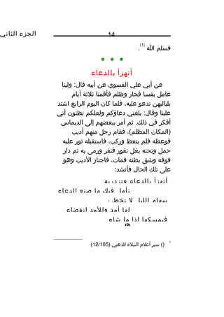 ‫الجزء‬‫الثاني‬ 14
‫فسلم‬‫ا‬
)1(
.
* * *
‫أتهزأ‬‫بالدعاء‬
‫عن‬‫أبي‬‫علي‬‫الفسوي‬‫عن‬‫أبيه‬‫ولينا‬ :‫قال‬
‫عامل‬‫بفسا‬‫فجار‬‫وظلم‬‫فأقمنا‬‫ثلثة‬‫أيا م‬
‫بلياليهن‬‫ندعو‬،‫عليه‬‫فلما‬‫كان‬‫اليو م‬‫الرابع‬‫اشتد‬
‫علينا‬‫بلغني‬ :‫وقال‬‫دعاؤكم‬‫ولعلكم‬‫تظنون‬‫أني‬
‫أفكر‬‫في‬‫ثم‬ .‫ذلك‬‫أمر‬‫ببعضهم‬‫إلى‬‫الديماس‬
‫)المكان‬،(‫المظلم‬‫فقا م‬‫رجل‬‫منهم‬‫أديب‬
‫فوعظه‬‫فلم‬‫يتعظ‬،‫وركب‬‫فاستقبله‬‫ثور‬‫عليه‬
‫حمل‬‫وتحته‬‫بغل‬‫نفور‬‫فنفر‬‫ورمى‬‫به‬‫ثم‬‫دار‬
‫فوقه‬‫وشق‬‫بطنه‬،‫فمات‬‫فاجتاز‬‫الديب‬‫وهو‬
‫على‬‫تلك‬‫الحال‬:‫فأنشد‬
‫أتهزأ‬‫بالدعاء‬‫وتزدريه‬
‫تأمل‬‫فيك‬‫ما‬‫صنع‬‫الدعاء‬
‫سها م‬‫الليل‬‫ل‬‫تخطئ‬
‫لها‬‫أمد‬‫وللمد‬‫انقضاء‬
‫فيمسكها‬‫إذا‬‫ما‬‫شاء‬
)2(
1
()‫سير‬‫أعل م‬‫النبلء‬‫للذهبي‬)12/105.(
 