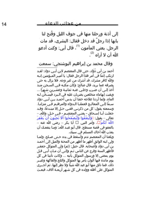 ‫من‬‫عجائب‬‫الدعاء‬14
‫إلى‬‫أذنة‬‫ورحلنا‬‫منها‬‫في‬‫جوف‬‫الليل‬‫فتح‬ُ‫ف‬ ‫و‬‫لنا‬
‫بابها‬‫إذا‬‫ل‬ٌ  ‫رج‬‫قد‬‫دخل‬،‫البشرى‬ :‫فقال‬‫قد‬‫مات‬
‫يعني‬ .‫الرجل‬‫المأمون‬
)1(
،‫قال‬‫وكنت‬ :‫أبي‬‫أدعو‬
‫ا‬‫أن‬‫ل‬‫أراه‬
)2(
.
‫وقال‬‫محمد‬‫بن‬‫إبراهيم‬‫سمعت‬ :‫البوشنجي‬
‫أحمد‬‫بن‬‫أبي‬،‫واد‬َ‫ل‬ ‫د‬ُ‫ف‬‫حتى‬‫قال‬‫المعتصم‬‫لبن‬‫ثي‬‫ث‬‫أب‬‫ثد‬‫ث‬‫لق‬ :‫دواد‬
‫ارتكب‬‫ما‬ً‫ا‬ ‫إث‬‫في‬‫أمر‬‫هذا‬‫الرجل‬‫يا‬ :‫فقال‬‫ثر‬‫ث‬‫أمي‬‫ثؤمنين‬‫ث‬‫الم‬‫ثه‬‫ث‬‫إن‬
‫وا‬‫كافر‬،‫مشرك‬‫قد‬‫أشرك‬‫من‬‫غير‬‫فل‬ .‫وجه‬‫يزال‬‫به‬‫حتى‬
‫يصرفه‬‫عما‬،‫يريد‬‫قال‬‫وكان‬ :‫صالح‬‫ثه‬‫ث‬‫مكث‬‫ثي‬‫ث‬‫ف‬‫ثجن‬‫ث‬‫الس‬‫ثذ‬‫ث‬‫من‬
‫أخذ‬ُ‫ف‬‫ثى‬‫ث‬‫إل‬‫أن‬‫ثرب‬‫ث‬‫ض‬‫ثي‬‫ث‬‫وخل‬‫ثه‬‫ث‬‫عن‬‫ثة‬‫ث‬‫ثماني‬‫ثرين‬‫ث‬‫وعش‬‫را‬ً‫ا‬ ‫ثه‬‫ث‬‫ش‬...
‫وبقيت‬‫إبهاماه‬‫منخلعين‬‫يضربان‬‫عليه‬‫في‬‫ثبرد‬‫ث‬‫ال‬‫خن‬َّ ‫ث‬‫ث‬‫س‬َ‫ل‬ ‫ي‬ُ‫ف‬ ‫ف‬‫ثه‬‫ث‬‫ل‬
،‫الماء‬‫ولما‬‫أردنا‬‫علجه‬‫خفنا‬‫أن‬‫يدس‬‫ثد‬‫ث‬‫أحم‬‫ثن‬‫ث‬‫ب‬‫ثي‬‫ث‬‫أب‬‫دواد‬
‫ما‬ً‫ا‬ ‫ث‬‫ث‬‫س‬‫ثى‬‫ث‬‫إل‬‫ثج‬‫ث‬‫المعال‬‫ثا‬‫ث‬‫فعملن‬‫ثدواء‬‫ث‬‫ال‬‫ثم‬‫ث‬‫والمره‬‫ثي‬‫ث‬‫ف‬.‫ثا‬‫ث‬‫منزلن‬
‫وسمعته‬‫كل‬ :‫يقول‬‫من‬‫ثي‬‫ث‬‫ذكرن‬‫ثي‬‫ث‬‫فف‬‫ثل‬‫ث‬‫ح‬‫إل‬،‫عا‬ً‫ا‬ ‫ثد‬‫ث‬‫مبت‬‫ثد‬‫ث‬‫وق‬
‫جعلثت‬‫أبثا‬‫إسثحاق‬‫يعنثي‬ -‫المعتصثم‬‫فثي‬ -،‫حثل‬‫واث‬–
‫تعالى‬–:‫يقول‬‫فوا‬ُ‫ف‬ ‫ع‬ْ ‫ع‬ ‫ي‬َ‫ل‬ ‫ل‬ْ ‫ع‬ ‫و‬َ‫ل‬‫حوا‬ُ‫ف‬ ‫ف‬َ‫ل‬ ‫ص‬ْ ‫ع‬ ‫ي‬َ‫ل‬ ‫ل‬ْ ‫ع‬ ‫و‬َ‫ل‬‫ل‬َ‫ل‬ ‫أ‬َ‫ل‬‫ن‬َ‫ل‬ ‫بو‬ُّ  ‫ح‬ِ‫هق‬ ‫ت‬ُ‫ف‬‫ن‬ْ ‫ع‬ ‫أ‬َ‫ل‬‫ر‬َ‫ل‬ ‫ف‬ِ‫هق‬ ‫غ‬ْ ‫ع‬ ‫ي‬َ‫ل‬
‫ه‬ُ‫ف‬ ‫ل‬َّ ‫ال‬‫م‬ْ ‫ع‬ ‫ك‬ُ‫ف‬ ‫ل‬َ‫ل‬،‫وأمر‬‫النبي‬‫أبا‬‫بكر‬–‫رضي‬‫ا‬‫عنه‬–
‫بالعفو‬‫في‬‫قصة‬‫قال‬ .‫مسطح‬‫أبو‬‫عبثد‬‫ومثا‬ :‫اث‬‫ينفعثك‬‫أن‬
‫يعذب‬‫ا‬‫أخاك‬‫المسلم‬‫في‬.‫سببك‬
‫وبلغنا‬‫أن‬‫المعتصم‬‫ند م‬‫وأسقط‬‫في‬‫يده‬‫ثتى‬‫ث‬‫ح‬،‫ثلح‬‫ث‬‫ص‬‫ثا‬‫ث‬‫ولم‬
‫ولي‬‫ابنه‬‫الواثق‬‫أظهر‬‫ما‬‫أظهر‬‫من‬‫المحنة‬‫والميل‬‫إلى‬‫أحمثد‬
‫بن‬‫أبي‬‫دواد‬‫قال‬ .‫وأصحابه‬‫ولي‬ (‫)ثم‬ :‫حنبل‬‫المتوكل‬‫ثر‬‫ث‬‫جعف‬
‫فأظهر‬‫السنة‬‫وفرج‬‫عن‬‫الناس‬‫ثم‬‫ث‬‫ث‬‫ثى‬‫ث‬‫وإل‬‫أن‬‫ثات‬‫ث‬‫م‬‫ثي‬‫ث‬‫أب‬‫ثل‬‫ث‬‫ق‬
‫يو م‬‫يمضي‬‫إل‬‫ورسول‬‫المتوكل‬‫يأتيه‬‫وكانت‬ ...‫تأتينا‬‫في‬‫كل‬
‫يو م‬‫مائدة‬‫فيها‬‫ألوان‬‫يأمر‬‫بها‬‫المتوكل‬‫والثلج‬‫والفاكهة‬‫وغيثثر‬
،‫ذلك‬‫فما‬‫ذاق‬‫منها‬‫أبو‬‫عبد‬‫ا‬‫ئا‬ً‫ا‬ ‫شي‬‫ول‬‫نظر‬،‫إليها‬‫ثم‬‫أجثثرى‬
‫المتوكل‬‫على‬‫أهله‬‫وولده‬‫في‬‫كل‬‫شثهر‬‫أربعثة‬،‫آلف‬‫فبعثث‬
 