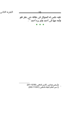 ‫الجزء‬‫الثاني‬ 15
‫عليه‬‫جلس‬‫له‬‫المتوكل‬‫في‬‫طاقة‬‫حتى‬‫نظر‬‫هو‬
‫وأمه‬‫منها‬‫إلى‬‫أحمد‬‫ولم‬‫يره‬‫أحمد‬
)1(
.
* * *
‫وأربعين‬‫]السير‬ .‫ومائتين‬‫للذهبي‬)12/30-41.[(
1
()‫سير‬‫أعل م‬‫النبلء‬‫للذهبي‬)11/241-242.(
 
