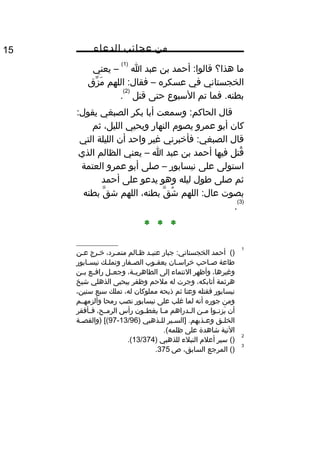 ‫من‬‫عجائب‬‫الدعاء‬15
‫ما‬‫هذا؟‬‫أحمد‬ :‫قالوا‬‫بن‬‫عبد‬‫ا‬
)1(
‫يعني‬ –
‫الخجستاني‬‫في‬‫عسكره‬–‫اللهم‬ :‫فقال‬‫زق‬ِّ ‫م‬َ 
‫فما‬ .‫بطنه‬‫تم‬‫السبوع‬‫حتى‬‫قتل‬
)2(
.
‫قال‬‫وسمعت‬ :‫الحاكم‬‫أبا‬‫بكر‬‫الصبغي‬:‫يقول‬
‫كان‬‫أبو‬‫عمرو‬‫يصو م‬‫النهار‬‫ويحيي‬،‫الليل‬‫ثم‬
‫قال‬‫فأخبرني‬ :‫الصبغي‬‫غير‬‫واحد‬‫أن‬‫الليلة‬‫التي‬
‫قتل‬ُ‫فيها‬‫أحمد‬‫بن‬‫عبد‬‫ا‬–‫يعني‬‫الظالم‬‫الذي‬
‫استولى‬‫على‬‫نيسابور‬–‫صلى‬‫أبو‬‫عمرو‬‫العتمة‬
‫ثم‬‫صلى‬‫طول‬‫ليله‬‫وهو‬‫يدعو‬‫على‬‫أحمد‬
‫بصوت‬‫اللهم‬ :‫عال‬‫ق‬َّ ‫ش‬ُ،‫بطنه‬‫اللهم‬‫ق‬َّ ‫ش‬‫بطنه‬
)3(
.
* * *
1
()‫أحمد‬‫جبار‬ :‫الخجستاني‬‫عنييد‬‫ظيالم‬،‫متميرد‬‫خيرج‬‫عين‬
‫طاعة‬‫ياحب‬‫ي‬‫ص‬‫يان‬‫ي‬‫خراس‬‫يوب‬‫ي‬‫يعق‬‫يفار‬‫ي‬‫الص‬‫يك‬‫ي‬‫وتمل‬‫يابور‬‫ي‬‫نيس‬
،‫وغيرها‬‫وأظهر‬‫النتماء‬‫إلى‬،‫ية‬‫ي‬‫الطاهري‬‫يل‬‫ي‬‫وجع‬‫يع‬‫ي‬‫راف‬‫ين‬‫ي‬‫ب‬
‫هرثمة‬،‫أتابكه‬‫وجرت‬‫له‬‫ملحم‬‫وظفر‬‫بيحيى‬‫الذهلي‬‫شيخ‬
‫نيسابور‬‫فقتله‬‫وعتا‬‫ثم‬‫ذبحه‬‫مملوكان‬،‫له‬‫تملك‬‫سبع‬،‫سنين‬
‫ومن‬‫جوره‬‫أنه‬‫لما‬‫غلب‬‫على‬‫نيسابور‬‫نصب‬‫رمحا‬‫وألزمهييم‬
‫أن‬‫يوا‬‫ي‬‫زن‬ِ‫ون‬ ‫ي‬َ ‫ين‬‫ي‬‫م‬‫يدراهم‬‫ي‬‫ال‬‫يا‬‫ي‬‫م‬‫يون‬‫ي‬‫يغط‬‫رأس‬،‫يح‬‫ي‬‫الرم‬‫يأفقر‬‫ي‬‫ف‬
‫يق‬‫ي‬‫الخل‬‫يير‬‫ي‬‫]الس‬ .‫يذبهم‬‫ي‬‫وع‬‫يذهبي‬‫ي‬‫لل‬)13/96-97‫ية‬‫ي‬‫)والقص‬ [(
‫التية‬‫شاهدة‬‫على‬.(‫ظلمه‬
2
()‫سير‬‫أعل م‬‫النبلء‬‫للذهبي‬)13/374.(
3
‫المرجع‬ ()،‫السابق‬‫ص‬375.
 