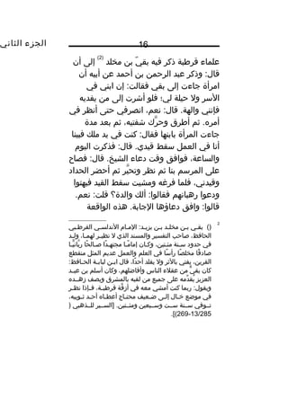 ‫الجزء‬‫الثاني‬ 16
‫علماء‬‫قرطبة‬‫ذكر‬‫فيه‬‫ي‬ّ  ‫بق‬‫بن‬‫مخلد‬
)2(
‫إلى‬‫أن‬
‫وذكر‬ :‫قال‬‫عبد‬‫الرحمن‬‫بن‬‫أحمد‬‫عن‬‫أبيه‬‫أن‬
‫امرأة‬‫جاءت‬‫إلى‬‫بقي‬‫إن‬ :‫فقالت‬‫ابني‬‫في‬
‫السر‬‫ول‬‫حيلة‬‫لي؛‬‫فلو‬‫أشرت‬‫إلى‬‫من‬‫يفديه‬
‫فإنني‬،‫نعم‬ :‫قال‬ .‫والهة‬‫انصرفي‬‫حتى‬‫أنظر‬‫في‬
‫ثم‬ .‫أمره‬‫أطرق‬‫رك‬َّ ‫وح‬،‫شفتيه‬‫ثم‬‫بعد‬‫مدة‬
‫جاءت‬‫المرأة‬‫بابنها‬‫كنت‬ :‫فقال‬‫في‬‫يد‬‫ملك‬‫فبينا‬
‫أنا‬‫في‬‫العمل‬‫سقط‬‫فذكرت‬ :‫قال‬ .‫قيدي‬‫اليو م‬
،‫والساعة‬‫فوافق‬‫وقت‬‫دعاء‬‫فصاح‬ :‫قال‬ .‫الشيخ‬
‫على‬‫المرسم‬‫بنا‬‫ثم‬‫نظر‬‫ير‬َّ ‫وتح‬‫ثم‬‫أحضر‬‫الحداد‬
،‫وقيدني‬‫فلما‬‫فرغه‬‫ومشيت‬‫سقط‬‫القيد‬‫فبهتوا‬
‫ودعوا‬‫رهبانهم‬‫ألك‬ :‫فقالوا‬‫والدة؟‬.‫نعم‬ :‫قلت‬
‫وافق‬ :‫قالوا‬‫دعاؤها‬‫هذه‬ .‫الجابة‬‫الواقعة‬
2
()‫بقيي‬‫بين‬‫مخليد‬‫بين‬‫الميا م‬ :‫يزييد‬‫الندلسيي‬‫القرطيبي‬
،‫الحافظ‬‫صاحب‬‫التفسير‬‫والمسند‬‫الذي‬‫ل‬‫ير‬‫ي‬‫نظي‬،‫يا‬‫ي‬‫لهم‬‫يد‬‫ي‬‫ول‬
‫في‬‫حدود‬‫سينة‬،‫مئيتين‬‫وكيان‬‫ميا‬ً ‫إما‬‫دا‬ً ‫مجتهي‬‫حا‬ً ‫صيال‬‫ييا‬ًّ ‫بان‬َّ ‫ر‬
‫قا‬ً ‫صاد‬‫صا‬ً ‫مخل‬‫سا‬ً ‫رأ‬‫في‬‫العلم‬‫والعمل‬‫عديم‬‫المثل‬‫منقطع‬
،‫القرين‬‫يفتي‬‫بالثر‬‫ول‬‫يقلد‬،‫دا‬ً ‫أح‬‫قال‬‫ين‬‫ي‬‫اب‬‫ية‬‫ي‬‫لباب‬:‫يافظ‬‫ي‬‫الح‬
‫كان‬‫ي‬ٌّ ‫بق‬‫من‬‫عقلء‬‫الناس‬،‫وأفاضلهم‬‫وكان‬‫أسلم‬‫بن‬‫يد‬‫ي‬‫عب‬
‫العزيز‬‫دمه‬ِّ ‫يق‬ُ‫على‬‫جميع‬‫من‬‫لقبه‬‫بالمشرق‬‫ويصف‬‫زهييده‬
‫ربما‬ :‫ويقول‬‫كنت‬‫أمشي‬‫معه‬‫في‬‫قة‬َّ ‫أز‬،‫ية‬‫ي‬‫قرطب‬‫يإذا‬‫ي‬‫ف‬‫ير‬‫ي‬‫نظ‬
‫في‬‫موضع‬‫يال‬‫ي‬‫خ‬‫يى‬‫ي‬‫إل‬‫يعيف‬‫ي‬‫ض‬‫ياج‬‫ي‬‫محت‬‫ياه‬‫ي‬‫أعط‬‫يد‬‫ي‬‫أح‬،‫يوبيه‬‫ي‬‫ث‬
‫تييوفي‬‫سيينة‬‫سييت‬‫وسييبعين‬‫]السييير‬ .‫ومئييتين‬‫للييذهبي‬)
13/285-269.[(
 