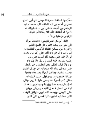 ‫من‬‫عجائب‬‫الدعاء‬16
‫دث‬َّ ‫ح‬‫بها‬‫الحافظ‬‫حمزة‬‫السهمي‬‫عن‬‫أبي‬‫الفتح‬
‫نصر‬‫بن‬‫أحمد‬‫بن‬‫عبد‬،‫الملك‬‫سمعت‬ :‫قال‬‫عبد‬
‫الرحمن‬‫بن‬،‫أحمد‬‫حدثني‬‫أبي‬،‫فذكرها‬ ...‫ثم‬
‫قد‬ :‫قالوا‬‫أطلقك‬،‫ا‬‫فل‬‫يمكننا‬‫أن‬‫نقيدك‬
‫فزودني‬‫وبعثوا‬«‫بي‬
)1(
.
‫وقال‬‫أبو‬‫بكر‬‫»جاءت‬ :‫الطرطوشي‬‫امرأة‬
‫إلى‬‫بقي‬‫بن‬‫مخلد‬‫وهو‬‫رجل‬‫واسع‬‫العلم‬
‫والدراية‬‫من‬‫مشايخ‬‫علماء‬‫الندلس‬‫إن‬ :‫فقالت‬
‫ابني‬‫أسره‬،‫الرو م‬‫ول‬‫أقدر‬‫على‬‫أكثر‬‫من‬‫دويرة‬
‫لي‬‫ل‬‫أقدر‬‫على‬‫بيعها؛‬‫فلو‬‫أشرت‬‫على‬‫من‬
‫يفديه‬‫بشيء؛‬‫فإنه‬‫ليس‬‫لي‬‫ليل‬‫ول‬‫نهار‬‫ول‬
‫نو م‬‫ول‬،‫نعم‬ :‫فقال‬ .‫قرار‬‫أنظريني‬‫حتى‬‫أنظر‬
‫في‬‫أمره‬‫إن‬‫شاء‬‫ا‬‫ثم‬ .‫سبحانه‬‫أطرق‬‫الشيخ‬
‫رك‬َّ ‫وح‬،‫شفتيه‬‫وجاءت‬‫المرأة‬‫بعد‬‫ة‬ٍ ‫مو‬ ‫د‬َّ ‫م‬‫ومعها‬
،‫ولدها‬‫فجعلت‬‫تدعو‬‫حدث‬ :‫وتقول‬‫خبرك‬.‫له‬
‫كنت‬ :‫فقال‬‫را‬ً ‫أسي‬‫عند‬‫بعض‬‫ملوك‬،‫الرو م‬‫وكان‬
‫له‬‫إنسان‬‫يستخدمنا‬‫ويؤذينا‬‫وعلينا‬،‫قيودنا‬‫فجئنا‬
‫ليلة‬‫من‬‫العمل‬‫فانحل‬‫القيد‬‫من‬‫رجلي‬‫ووقع‬
‫على‬‫ووصف‬ .‫الرض‬‫ذلك‬،‫اليو م‬‫فوافق‬‫الوقت‬
‫الذي‬‫دعا‬‫فيه‬،‫الشيخ‬‫فصاح‬ :‫قال‬‫ي‬َّ ‫عل‬‫الذي‬
1
()‫سير‬‫أعل م‬‫النبلء‬‫للذهبي‬13/289-290.
 