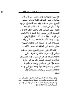 ‫من‬‫عجائب‬‫الدعاء‬16
‫غلمان‬‫وكأنهما‬‫روح‬‫في‬‫جسد؛‬‫إن‬‫قاما‬‫قاما‬
‫عا‬ً ‫م‬‫وإن‬‫حضرا‬،‫فكذلك‬‫فلما‬‫كان‬‫في‬‫بعض‬
‫الجمع‬‫حضر‬‫أحدهما‬‫وقد‬‫بان‬‫الصفرار‬‫بوجهه‬
‫والنكسار‬‫في‬‫عينيه‬‫فلما‬ ...‫كانت‬‫الجمعة‬
‫الثانية‬‫حضر‬،‫الغائب‬‫ولم‬‫يحضر‬‫الذي‬‫جاء‬‫في‬
‫الجمعة‬‫الولى‬،‫منهما‬‫وإذا‬‫الصفرة‬‫والنكسار‬
‫في‬‫لونه‬‫إن‬ :‫وقلت‬ ...‫ذلك‬‫للفراق‬‫الواقع‬
،‫بينهما‬‫وذلك‬‫لللفة‬‫الجامعة‬،‫لهما‬‫فلم‬‫يزال‬
‫يتسابقان‬‫في‬‫كل‬‫جمعة‬‫إلى‬،‫الحلقة‬‫فأيهما‬
‫سبق‬‫صاحبه‬‫إلى‬‫الحلقة‬‫لم‬‫يجلس‬‫الخر‬...
‫فلما‬‫كان‬‫في‬‫بعض‬‫الجمع‬‫حضر‬‫أحدهما‬
‫فجلس‬،‫إلينا‬‫ثم‬‫جاء‬‫الخر‬‫فأشرف‬‫على‬
،‫الحلقة‬‫فوجد‬‫صاحبه‬‫قد‬،‫سبق‬‫وإذا‬‫المسبوق‬
‫قد‬‫أخذته‬،‫العبرة‬‫ت‬ُ ‫ين‬َّ ‫فتب‬‫ذلك‬‫منه‬‫في‬‫دائرة‬
،‫عينيه‬‫وإذا‬‫في‬‫سيراه‬‫رقاع‬‫صغار‬‫مكتوبة‬
‫فقبض‬‫بيمينه‬‫رقعة‬‫منها‬‫وحذف‬‫بها‬‫في‬‫وسط‬
،‫الحلقة‬‫وانساب‬‫بين‬‫الناس‬‫يا‬ً ‫مستخف‬‫وأنا‬
.‫أرمقه‬
‫وكان‬‫مع‬‫ذلك‬‫ضاحك‬‫السن‬‫ظريف‬‫الطبع‬‫ولم‬ ...‫يكن‬‫معه‬
‫تكبر‬‫ول‬،‫تجبر‬‫وربما‬‫مزح‬‫مع‬‫يدقائه‬‫ي‬‫أص‬‫يا‬‫ي‬‫بم‬‫ين‬‫ي‬‫يستحس‬‫يه‬‫ي‬‫من‬
‫ويستقبح‬‫ين‬‫ي‬‫م‬،‫يره‬‫ي‬‫غي‬‫يات‬‫ي‬‫م‬‫ينة‬‫ي‬‫س‬‫يس‬‫ي‬‫خم‬‫يانين‬‫ي‬‫وثم‬.‫يتين‬‫ي‬‫ومئ‬
‫]السير‬‫للذهبي‬)13/356-372.[(
 